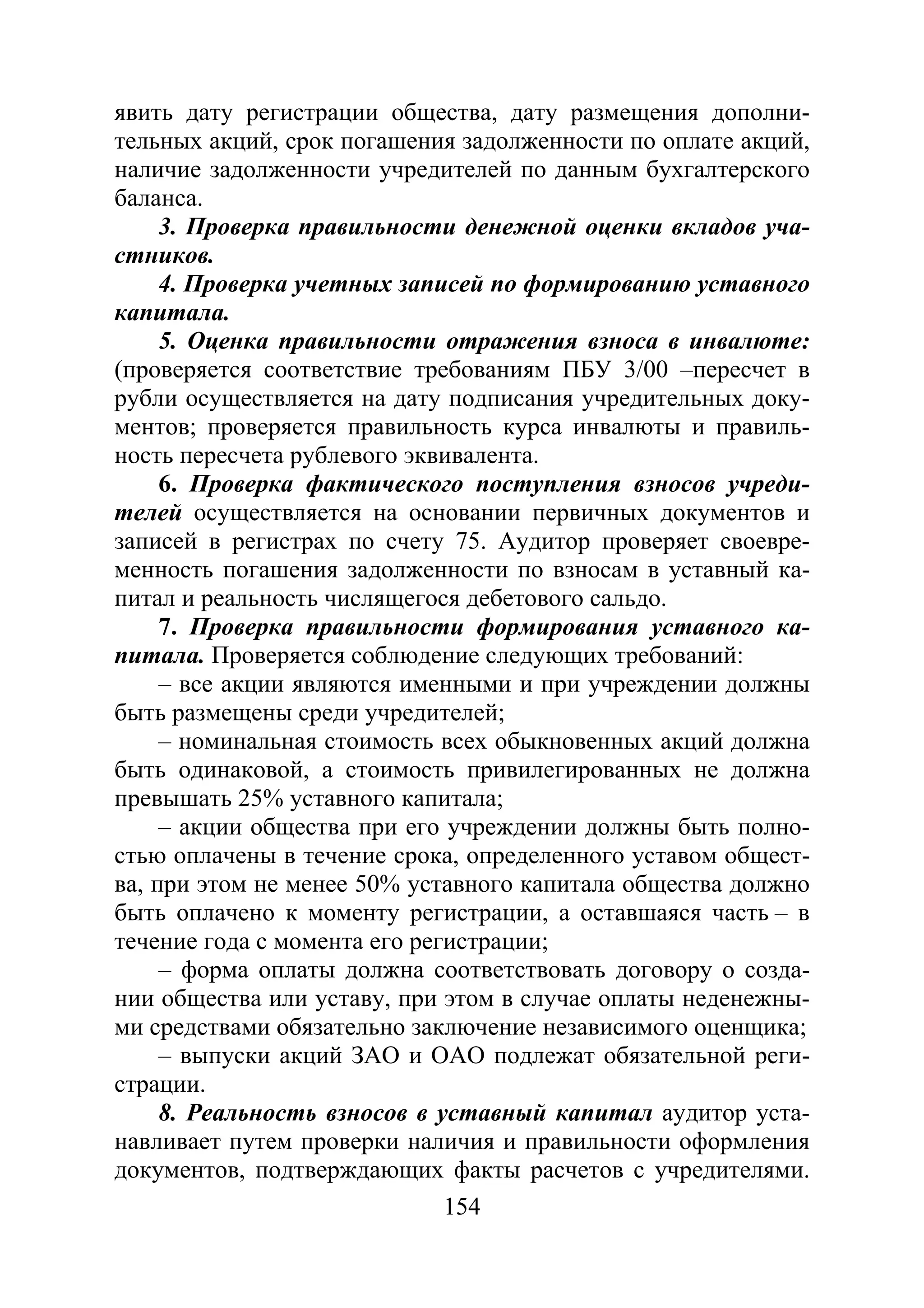 154
явить дату регистрации общества, дату размещения дополни-
тельных акций, срок погашения задолженности по оплате акций,
наличие задолженности учредителей по данным бухгалтерского
баланса.
3. Проверка правильности денежной оценки вкладов уча-
стников.
4. Проверка учетных записей по формированию уставного
капитала.
5. Оценка правильности отражения взноса в инвалюте:
(проверяется соответствие требованиям ПБУ 3/00 –пересчет в
рубли осуществляется на дату подписания учредительных доку-
ментов; проверяется правильность курса инвалюты и правиль-
ность пересчета рублевого эквивалента.
6. Проверка фактического поступления взносов учреди-
телей осуществляется на основании первичных документов и
записей в регистрах по счету 75. Аудитор проверяет своевре-
менность погашения задолженности по взносам в уставный ка-
питал и реальность числящегося дебетового сальдо.
7. Проверка правильности формирования уставного ка-
питала. Проверяется соблюдение следующих требований:
– все акции являются именными и при учреждении должны
быть размещены среди учредителей;
– номинальная стоимость всех обыкновенных акций должна
быть одинаковой, а стоимость привилегированных не должна
превышать 25% уставного капитала;
– акции общества при его учреждении должны быть полно-
стью оплачены в течение срока, определенного уставом общест-
ва, при этом не менее 50% уставного капитала общества должно
быть оплачено к моменту регистрации, а оставшаяся часть – в
течение года с момента его регистрации;
– форма оплаты должна соответствовать договору о созда-
нии общества или уставу, при этом в случае оплаты неденежны-
ми средствами обязательно заключение независимого оценщика;
– выпуски акций ЗАО и ОАО подлежат обязательной реги-
страции.
8. Реальность взносов в уставный капитал аудитор уста-
навливает путем проверки наличия и правильности оформления
документов, подтверждающих факты расчетов с учредителями.
Copyright ОАО «ЦКБ «БИБКОМ» & ООО «Aгентство Kнига-Cервис»
 