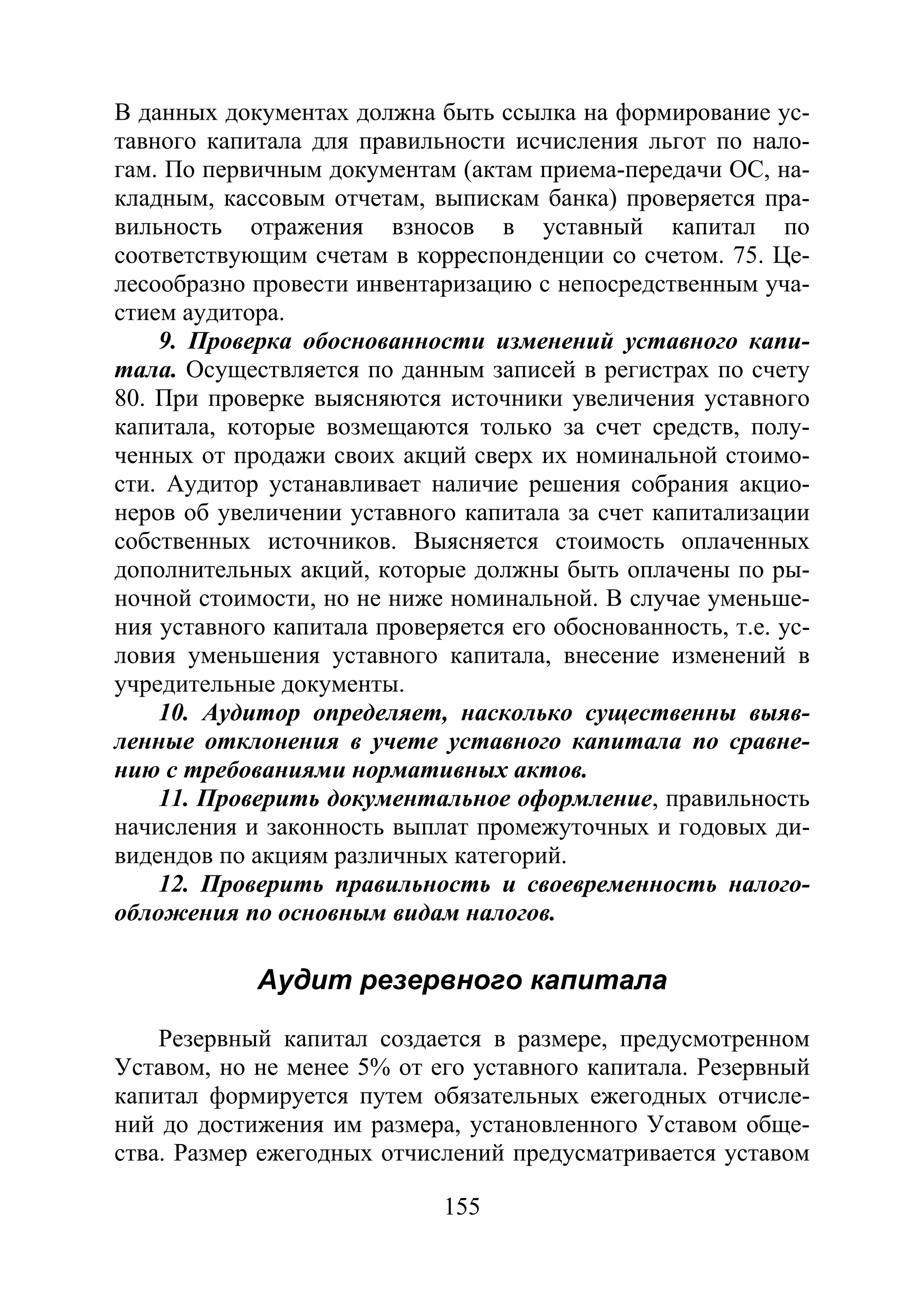 155
В данных документах должна быть ссылка на формирование ус-
тавного капитала для правильности исчисления льгот по нало-
гам. По первичным документам (актам приема-передачи ОС, на-
кладным, кассовым отчетам, выпискам банка) проверяется пра-
вильность отражения взносов в уставный капитал по
соответствующим счетам в корреспонденции со счетом. 75. Це-
лесообразно провести инвентаризацию с непосредственным уча-
стием аудитора.
9. Проверка обоснованности изменений уставного капи-
тала. Осуществляется по данным записей в регистрах по счету
80. При проверке выясняются источники увеличения уставного
капитала, которые возмещаются только за счет средств, полу-
ченных от продажи своих акций сверх их номинальной стоимо-
сти. Аудитор устанавливает наличие решения собрания акцио-
неров об увеличении уставного капитала за счет капитализации
собственных источников. Выясняется стоимость оплаченных
дополнительных акций, которые должны быть оплачены по ры-
ночной стоимости, но не ниже номинальной. В случае уменьше-
ния уставного капитала проверяется его обоснованность, т.е. ус-
ловия уменьшения уставного капитала, внесение изменений в
учредительные документы.
10. Аудитор определяет, насколько существенны выяв-
ленные отклонения в учете уставного капитала по сравне-
нию с требованиями нормативных актов.
11. Проверить документальное оформление, правильность
начисления и законность выплат промежуточных и годовых ди-
видендов по акциям различных категорий.
12. Проверить правильность и своевременность налого-
обложения по основным видам налогов.
Аудит резервного капитала
Резервный капитал создается в размере, предусмотренном
Уставом, но не менее 5% от его уставного капитала. Резервный
капитал формируется путем обязательных ежегодных отчисле-
ний до достижения им размера, установленного Уставом обще-
ства. Размер ежегодных отчислений предусматривается уставом
Copyright ОАО «ЦКБ «БИБКОМ» & ООО «Aгентство Kнига-Cервис»
 