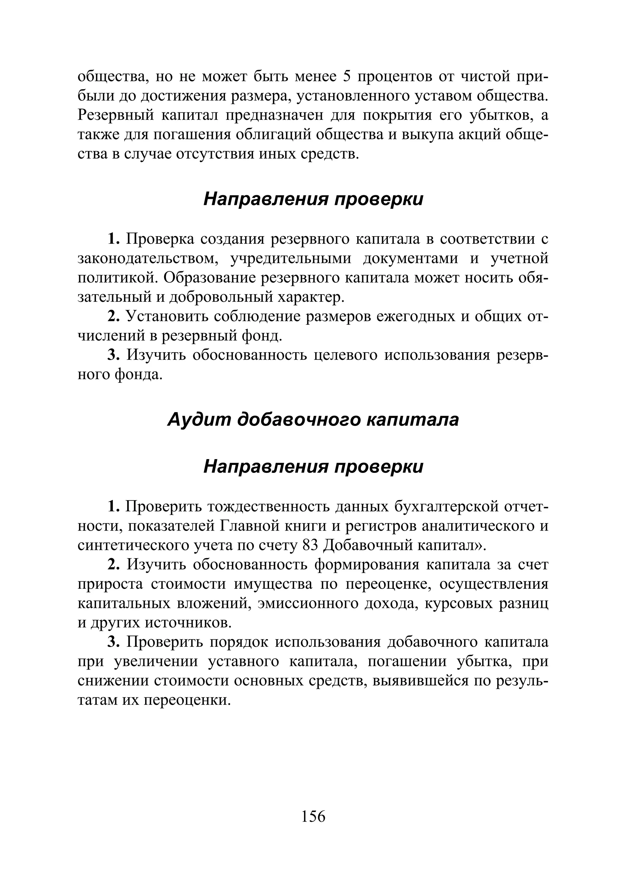 156
общества, но не может быть менее 5 процентов от чистой при-
были до достижения размера, установленного уставом общества.
Резервный капитал предназначен для покрытия его убытков, а
также для погашения облигаций общества и выкупа акций обще-
ства в случае отсутствия иных средств.
Направления проверки
1. Проверка создания резервного капитала в соответствии с
законодательством, учредительными документами и учетной
политикой. Образование резервного капитала может носить обя-
зательный и добровольный характер.
2. Установить соблюдение размеров ежегодных и общих от-
числений в резервный фонд.
3. Изучить обоснованность целевого использования резерв-
ного фонда.
Аудит добавочного капитала
Направления проверки
1. Проверить тождественность данных бухгалтерской отчет-
ности, показателей Главной книги и регистров аналитического и
синтетического учета по счету 83 Добавочный капитал».
2. Изучить обоснованность формирования капитала за счет
прироста стоимости имущества по переоценке, осуществления
капитальных вложений, эмиссионного дохода, курсовых разниц
и других источников.
3. Проверить порядок использования добавочного капитала
при увеличении уставного капитала, погашении убытка, при
снижении стоимости основных средств, выявившейся по резуль-
татам их переоценки.
Copyright ОАО «ЦКБ «БИБКОМ» & ООО «Aгентство Kнига-Cервис»
 