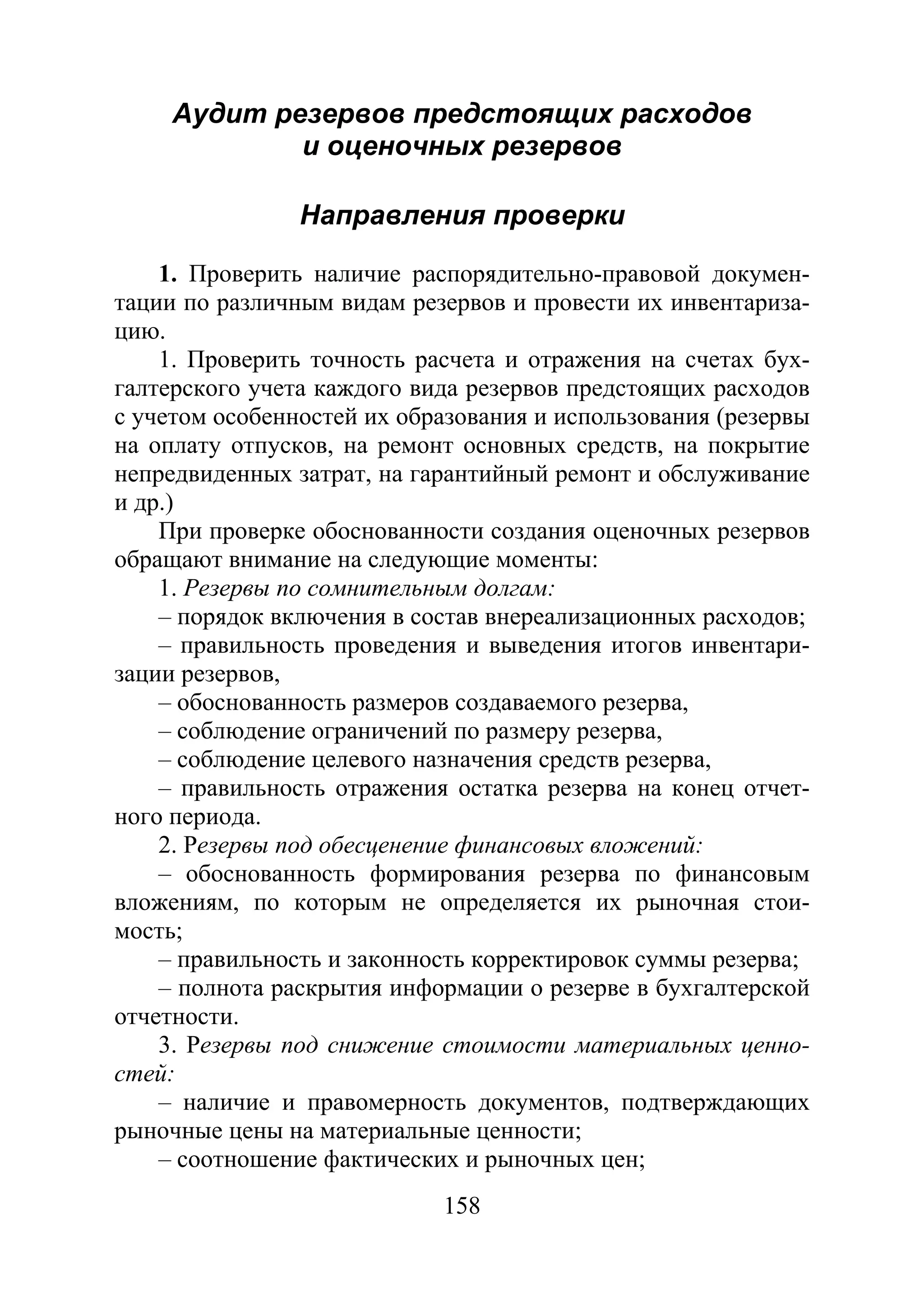 158
Аудит резервов предстоящих расходов
и оценочных резервов
Направления проверки
1. Проверить наличие распорядительно-правовой докумен-
тации по различным видам резервов и провести их инвентариза-
цию.
1. Проверить точность расчета и отражения на счетах бух-
галтерского учета каждого вида резервов предстоящих расходов
с учетом особенностей их образования и использования (резервы
на оплату отпусков, на ремонт основных средств, на покрытие
непредвиденных затрат, на гарантийный ремонт и обслуживание
и др.)
При проверке обоснованности создания оценочных резервов
обращают внимание на следующие моменты:
1. Резервы по сомнительным долгам:
– порядок включения в состав внереализационных расходов;
– правильность проведения и выведения итогов инвентари-
зации резервов,
– обоснованность размеров создаваемого резерва,
– соблюдение ограничений по размеру резерва,
– соблюдение целевого назначения средств резерва,
– правильность отражения остатка резерва на конец отчет-
ного периода.
2. Резервы под обесценение финансовых вложений:
– обоснованность формирования резерва по финансовым
вложениям, по которым не определяется их рыночная стои-
мость;
– правильность и законность корректировок суммы резерва;
– полнота раскрытия информации о резерве в бухгалтерской
отчетности.
3. Резервы под снижение стоимости материальных ценно-
стей:
– наличие и правомерность документов, подтверждающих
рыночные цены на материальные ценности;
– соотношение фактических и рыночных цен;
Copyright ОАО «ЦКБ «БИБКОМ» & ООО «Aгентство Kнига-Cервис»
 
