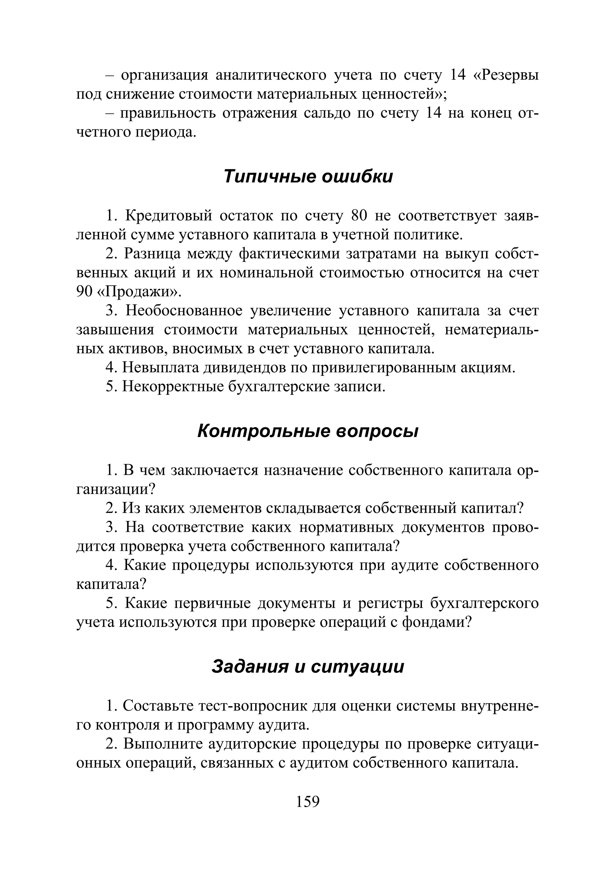 159
– организация аналитического учета по счету 14 «Резервы
под снижение стоимости материальных ценностей»;
– правильность отражения сальдо по счету 14 на конец от-
четного периода.
Типичные ошибки
1. Кредитовый остаток по счету 80 не соответствует заяв-
ленной сумме уставного капитала в учетной политике.
2. Разница между фактическими затратами на выкуп собст-
венных акций и их номинальной стоимостью относится на счет
90 «Продажи».
3. Необоснованное увеличение уставного капитала за счет
завышения стоимости материальных ценностей, нематериаль-
ных активов, вносимых в счет уставного капитала.
4. Невыплата дивидендов по привилегированным акциям.
5. Некорректные бухгалтерские записи.
Контрольные вопросы
1. В чем заключается назначение собственного капитала ор-
ганизации?
2. Из каких элементов складывается собственный капитал?
3. На соответствие каких нормативных документов прово-
дится проверка учета собственного капитала?
4. Какие процедуры используются при аудите собственного
капитала?
5. Какие первичные документы и регистры бухгалтерского
учета используются при проверке операций с фондами?
Задания и ситуации
1. Составьте тест-вопросник для оценки системы внутренне-
го контроля и программу аудита.
2. Выполните аудиторские процедуры по проверке ситуаци-
онных операций, связанных с аудитом собственного капитала.
Copyright ОАО «ЦКБ «БИБКОМ» & ООО «Aгентство Kнига-Cервис»
 