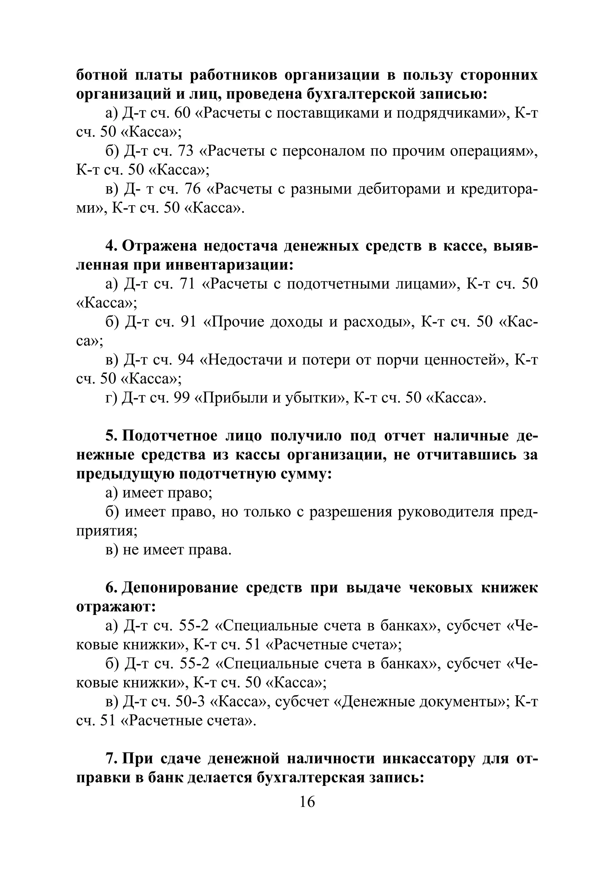 16
ботной платы работников организации в пользу сторонних
организаций и лиц, проведена бухгалтерской записью:
а) Д-т сч. 60 «Расчеты с поставщиками и подрядчиками», К-т
сч. 50 «Касса»;
б) Д-т сч. 73 «Расчеты с персоналом по прочим операциям»,
К-т сч. 50 «Касса»;
в) Д- т сч. 76 «Расчеты с разными дебиторами и кредитора-
ми», К-т сч. 50 «Касса».
4. Отражена недостача денежных средств в кассе, выяв-
ленная при инвентаризации:
а) Д-т сч. 71 «Расчеты с подотчетными лицами», К-т сч. 50
«Касса»;
б) Д-т сч. 91 «Прочие доходы и расходы», К-т сч. 50 «Кас-
са»;
в) Д-т сч. 94 «Недостачи и потери от порчи ценностей», К-т
сч. 50 «Касса»;
г) Д-т сч. 99 «Прибыли и убытки», К-т сч. 50 «Касса».
5. Подотчетное лицо получило под отчет наличные де-
нежные средства из кассы организации, не отчитавшись за
предыдущую подотчетную сумму:
а) имеет право;
б) имеет право, но только с разрешения руководителя пред-
приятия;
в) не имеет права.
6. Депонирование средств при выдаче чековых книжек
отражают:
а) Д-т сч. 55-2 «Специальные счета в банках», субсчет «Че-
ковые книжки», К-т сч. 51 «Расчетные счета»;
б) Д-т сч. 55-2 «Специальные счета в банках», субсчет «Че-
ковые книжки», К-т сч. 50 «Касса»;
в) Д-т сч. 50-3 «Касса», субсчет «Денежные документы»; К-т
сч. 51 «Расчетные счета».
7. При сдаче денежной наличности инкассатору для от-
правки в банк делается бухгалтерская запись:
Copyright ОАО «ЦКБ «БИБКОМ» & ООО «Aгентство Kнига-Cервис»
 