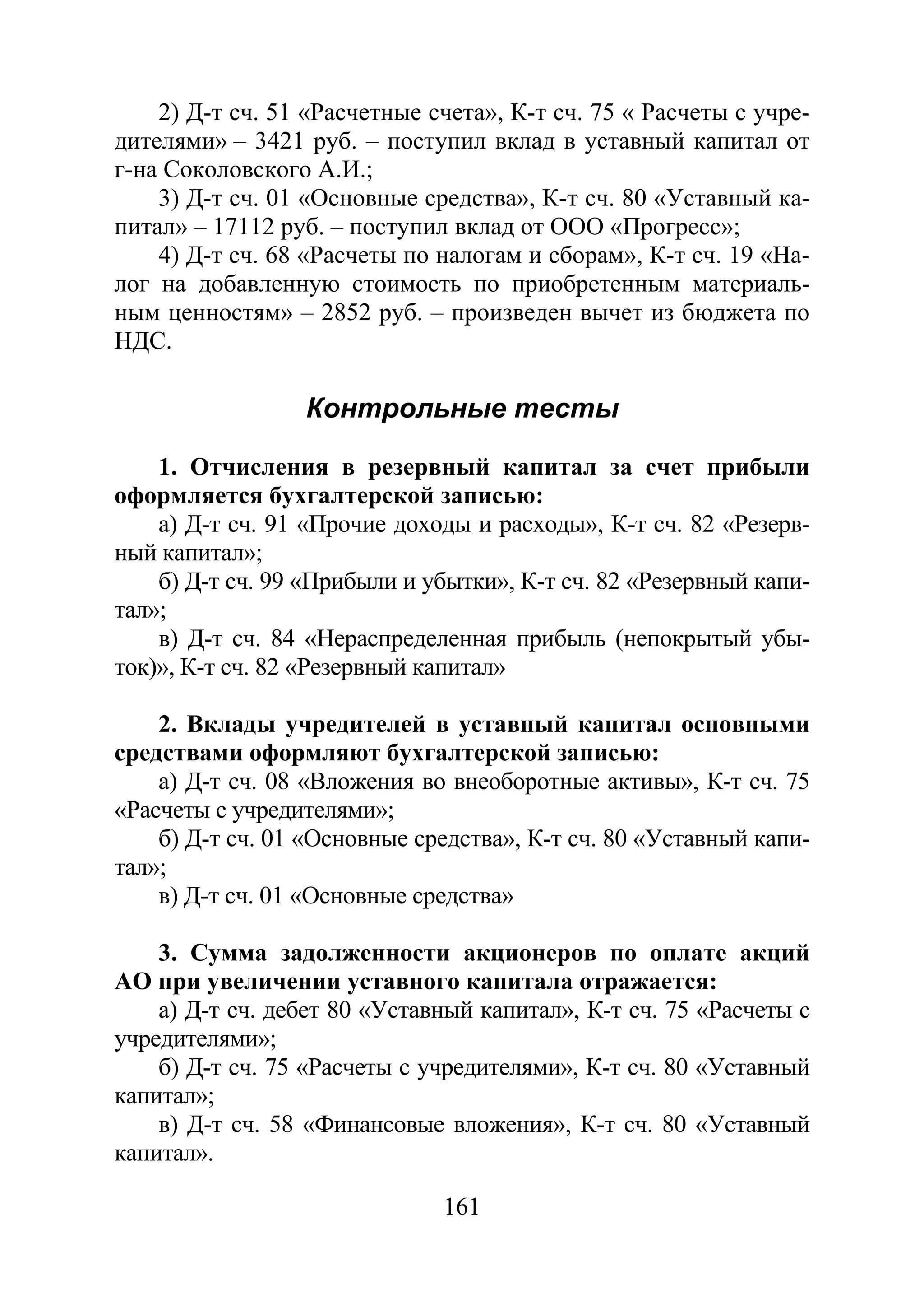 161
2) Д-т сч. 51 «Расчетные счета», К-т сч. 75 « Расчеты с учре-
дителями» – 3421 руб. – поступил вклад в уставный капитал от
г-на Соколовского А.И.;
3) Д-т сч. 01 «Основные средства», К-т сч. 80 «Уставный ка-
питал» – 17112 руб. – поступил вклад от ООО «Прогресс»;
4) Д-т сч. 68 «Расчеты по налогам и сборам», К-т сч. 19 «На-
лог на добавленную стоимость по приобретенным материаль-
ным ценностям» – 2852 руб. – произведен вычет из бюджета по
НДС.
Контрольные тесты
1. Отчисления в резервный капитал за счет прибыли
оформляется бухгалтерской записью:
а) Д-т сч. 91 «Прочие доходы и расходы», К-т сч. 82 «Резерв-
ный капитал»;
б) Д-т сч. 99 «Прибыли и убытки», К-т сч. 82 «Резервный капи-
тал»;
в) Д-т сч. 84 «Нераспределенная прибыль (непокрытый убы-
ток)», К-т сч. 82 «Резервный капитал»
2. Вклады учредителей в уставный капитал основными
средствами оформляют бухгалтерской записью:
а) Д-т сч. 08 «Вложения во внеоборотные активы», К-т сч. 75
«Расчеты с учредителями»;
б) Д-т сч. 01 «Основные средства», К-т сч. 80 «Уставный капи-
тал»;
в) Д-т сч. 01 «Основные средства»
3. Сумма задолженности акционеров по оплате акций
АО при увеличении уставного капитала отражается:
а) Д-т сч. дебет 80 «Уставный капитал», К-т сч. 75 «Расчеты с
учредителями»;
б) Д-т сч. 75 «Расчеты с учредителями», К-т сч. 80 «Уставный
капитал»;
в) Д-т сч. 58 «Финансовые вложения», К-т сч. 80 «Уставный
капитал».
Copyright ОАО «ЦКБ «БИБКОМ» & ООО «Aгентство Kнига-Cервис»
 