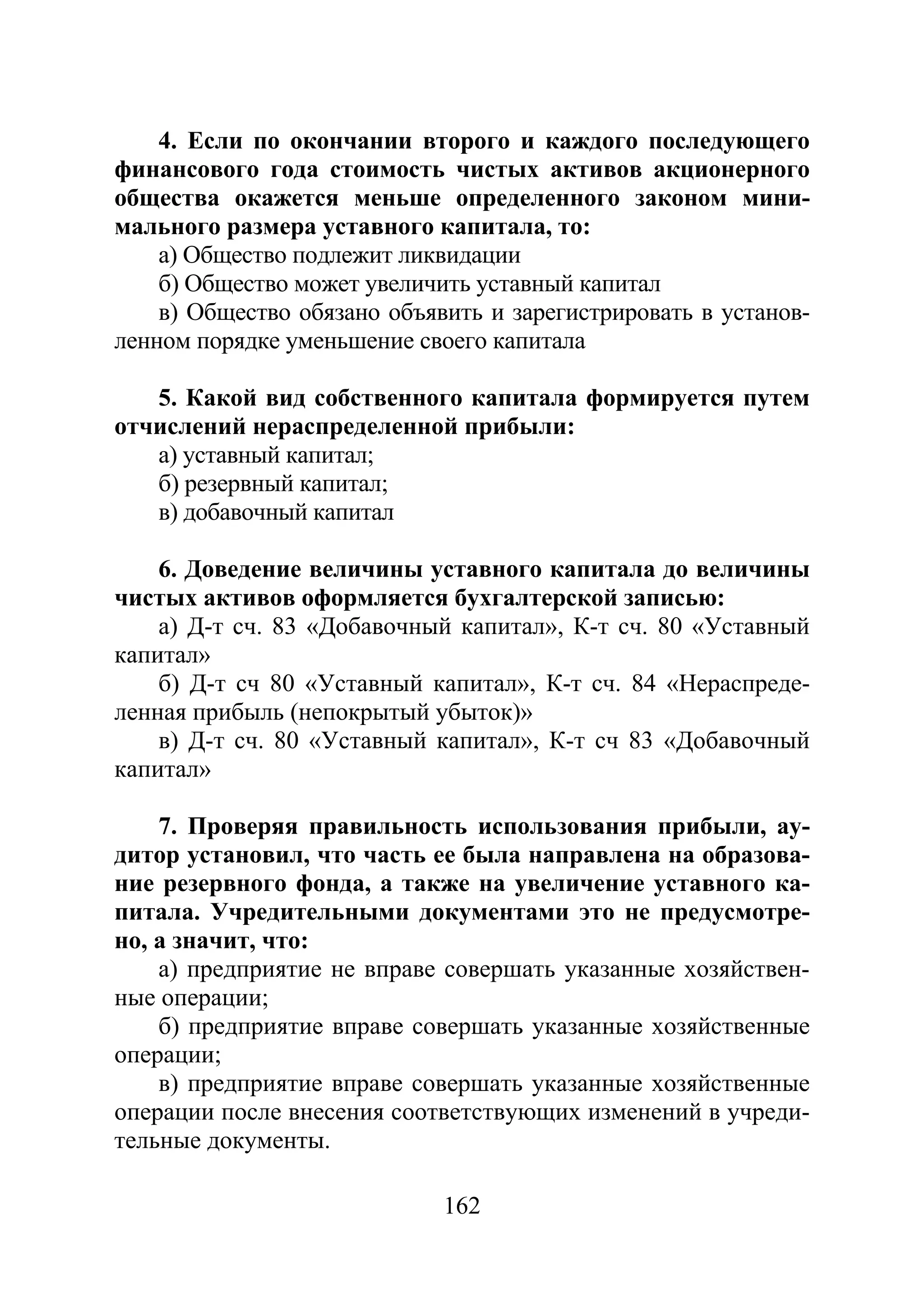162
4. Если по окончании второго и каждого последующего
финансового года стоимость чистых активов акционерного
общества окажется меньше определенного законом мини-
мального размера уставного капитала, то:
а) Общество подлежит ликвидации
б) Общество может увеличить уставный капитал
в) Общество обязано объявить и зарегистрировать в установ-
ленном порядке уменьшение своего капитала
5. Какой вид собственного капитала формируется путем
отчислений нераспределенной прибыли:
а) уставный капитал;
б) резервный капитал;
в) добавочный капитал
6. Доведение величины уставного капитала до величины
чистых активов оформляется бухгалтерской записью:
а) Д-т сч. 83 «Добавочный капитал», К-т сч. 80 «Уставный
капитал»
б) Д-т сч 80 «Уставный капитал», К-т сч. 84 «Нераспреде-
ленная прибыль (непокрытый убыток)»
в) Д-т сч. 80 «Уставный капитал», К-т сч 83 «Добавочный
капитал»
7. Проверяя правильность использования прибыли, ау-
дитор установил, что часть ее была направлена на образова-
ние резервного фонда, а также на увеличение уставного ка-
питала. Учредительными документами это не предусмотре-
но, а значит, что:
а) предприятие не вправе совершать указанные хозяйствен-
ные операции;
б) предприятие вправе совершать указанные хозяйственные
операции;
в) предприятие вправе совершать указанные хозяйственные
операции после внесения соответствующих изменений в учреди-
тельные документы.
Copyright ОАО «ЦКБ «БИБКОМ» & ООО «Aгентство Kнига-Cервис»
 