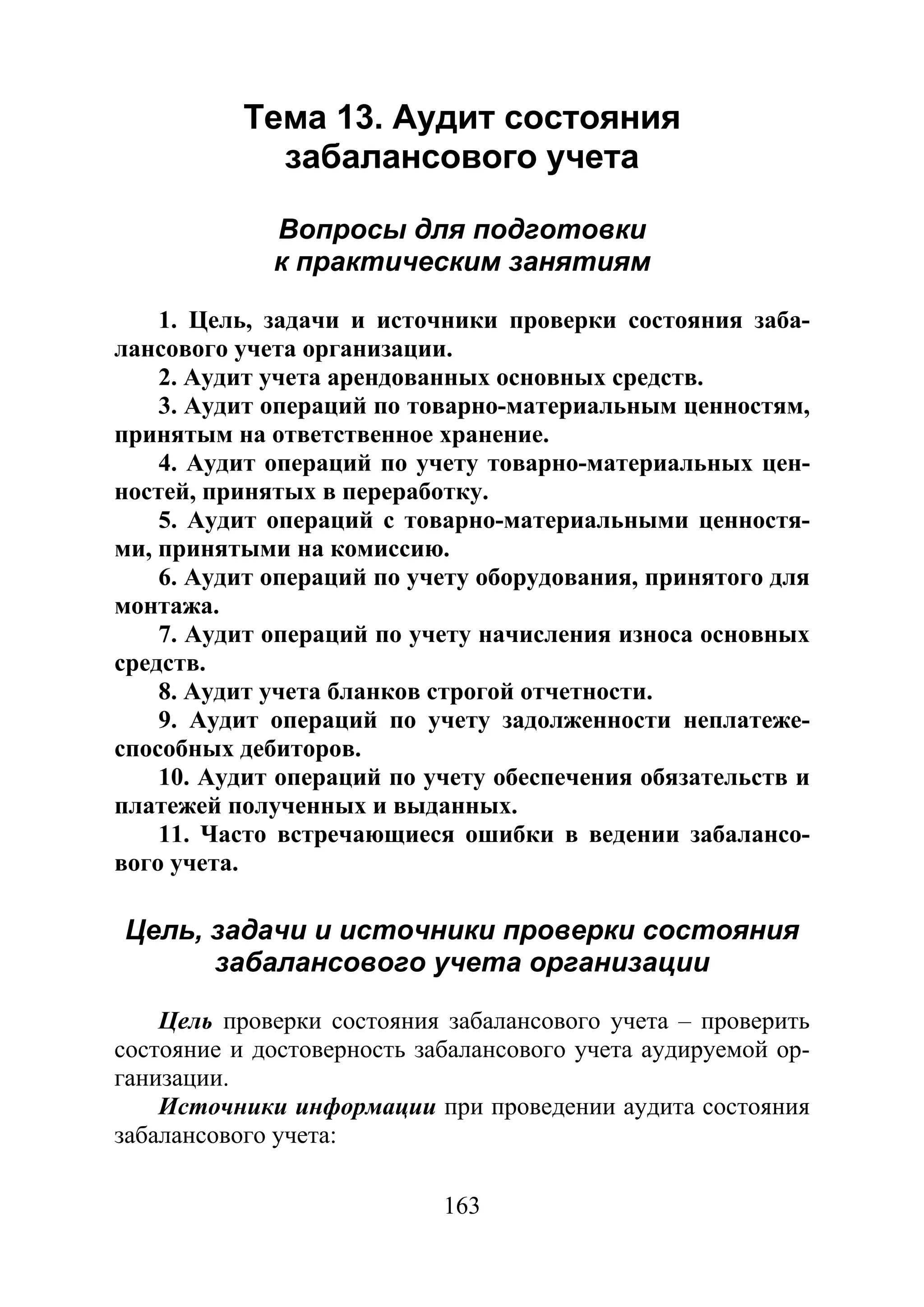 163
Тема 13. Аудит состояния
забалансового учета
Вопросы для подготовки
к практическим занятиям
1. Цель, задачи и источники проверки состояния заба-
лансового учета организации.
2. Аудит учета арендованных основных средств.
3. Аудит операций по товарно-материальным ценностям,
принятым на ответственное хранение.
4. Аудит операций по учету товарно-материальных цен-
ностей, принятых в переработку.
5. Аудит операций с товарно-материальными ценностя-
ми, принятыми на комиссию.
6. Аудит операций по учету оборудования, принятого для
монтажа.
7. Аудит операций по учету начисления износа основных
средств.
8. Аудит учета бланков строгой отчетности.
9. Аудит операций по учету задолженности неплатеже-
способных дебиторов.
10. Аудит операций по учету обеспечения обязательств и
платежей полученных и выданных.
11. Часто встречающиеся ошибки в ведении забалансо-
вого учета.
Цель, задачи и источники проверки состояния
забалансового учета организации
Цель проверки состояния забалансового учета – проверить
состояние и достоверность забалансового учета аудируемой ор-
ганизации.
Источники информации при проведении аудита состояния
забалансового учета:
Copyright ОАО «ЦКБ «БИБКОМ» & ООО «Aгентство Kнига-Cервис»
 