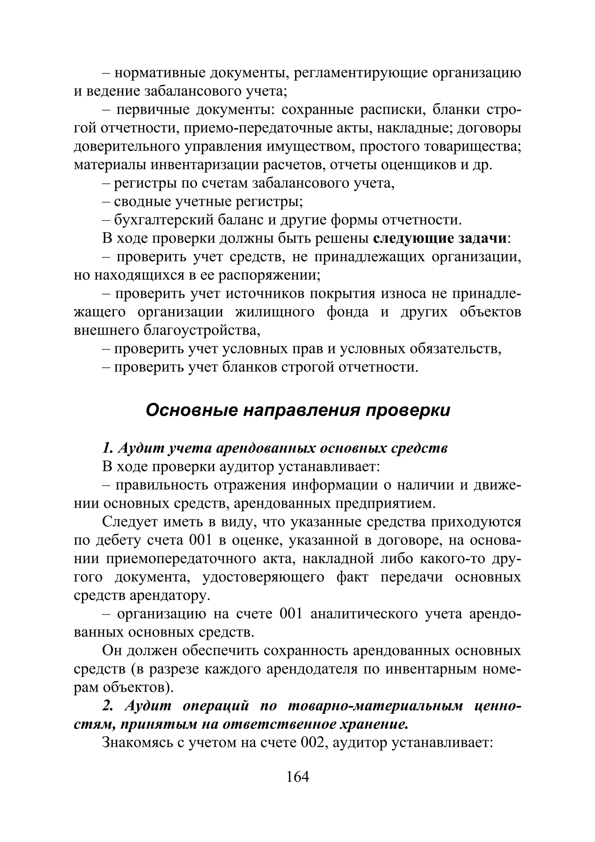 164
– нормативные документы, регламентирующие организацию
и ведение забалансового учета;
– первичные документы: сохранные расписки, бланки стро-
гой отчетности, приемо-передаточные акты, накладные; договоры
доверительного управления имуществом, простого товарищества;
материалы инвентаризации расчетов, отчеты оценщиков и др.
– регистры по счетам забалансового учета,
– сводные учетные регистры;
– бухгалтерский баланс и другие формы отчетности.
В ходе проверки должны быть решены следующие задачи:
– проверить учет средств, не принадлежащих организации,
но находящихся в ее распоряжении;
– проверить учет источников покрытия износа не принадле-
жащего организации жилищного фонда и других объектов
внешнего благоустройства,
– проверить учет условных прав и условных обязательств,
– проверить учет бланков строгой отчетности.
Основные направления проверки
1. Аудит учета арендованных основных средств
В ходе проверки аудитор устанавливает:
– правильность отражения информации о наличии и движе-
нии основных средств, арендованных предприятием.
Следует иметь в виду, что указанные средства приходуются
по дебету счета 001 в оценке, указанной в договоре, на основа-
нии приемопередаточного акта, накладной либо какого-то дру-
гого документа, удостоверяющего факт передачи основных
средств арендатору.
– организацию на счете 001 аналитического учета арендо-
ванных основных средств.
Он должен обеспечить сохранность арендованных основных
средств (в разрезе каждого арендодателя по инвентарным номе-
рам объектов).
2. Аудит операций по товарно-материальным ценно-
стям, принятым на ответственное хранение.
Знакомясь с учетом на счете 002, аудитор устанавливает:
Copyright ОАО «ЦКБ «БИБКОМ» & ООО «Aгентство Kнига-Cервис»
 