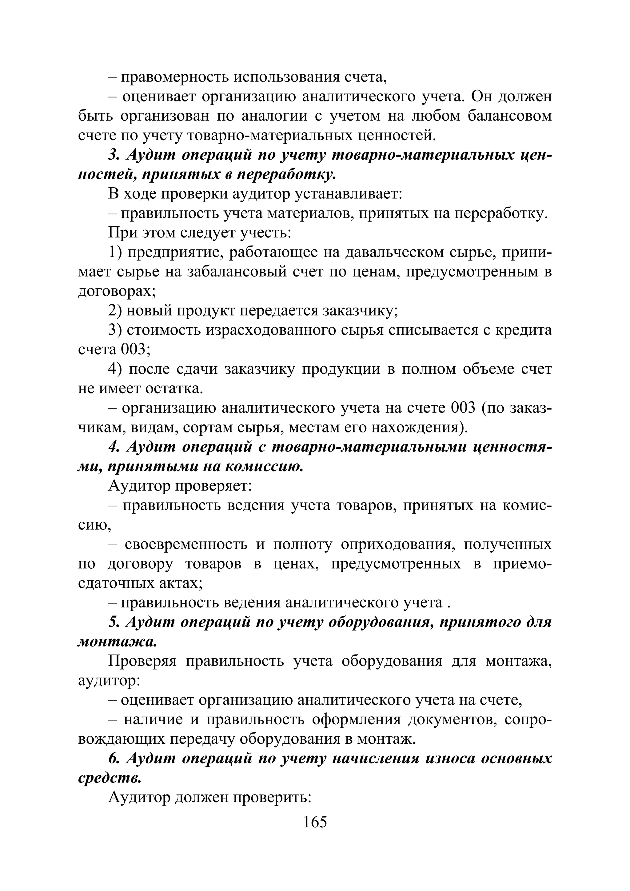 165
– правомерность использования счета,
– оценивает организацию аналитического учета. Он должен
быть организован по аналогии с учетом на любом балансовом
счете по учету товарно-материальных ценностей.
3. Аудит операций по учету товарно-материальных цен-
ностей, принятых в переработку.
В ходе проверки аудитор устанавливает:
– правильность учета материалов, принятых на переработку.
При этом следует учесть:
1) предприятие, работающее на давальческом сырье, прини-
мает сырье на забалансовый счет по ценам, предусмотренным в
договорах;
2) новый продукт передается заказчику;
3) стоимость израсходованного сырья списывается с кредита
счета 003;
4) после сдачи заказчику продукции в полном объеме счет
не имеет остатка.
– организацию аналитического учета на счете 003 (по заказ-
чикам, видам, сортам сырья, местам его нахождения).
4. Аудит операций с товарно-материальными ценностя-
ми, принятыми на комиссию.
Аудитор проверяет:
– правильность ведения учета товаров, принятых на комис-
сию,
– своевременность и полноту оприходования, полученных
по договору товаров в ценах, предусмотренных в приемо-
сдаточных актах;
– правильность ведения аналитического учета .
5. Аудит операций по учету оборудования, принятого для
монтажа.
Проверяя правильность учета оборудования для монтажа,
аудитор:
– оценивает организацию аналитического учета на счете,
– наличие и правильность оформления документов, сопро-
вождающих передачу оборудования в монтаж.
6. Аудит операций по учету начисления износа основных
средств.
Аудитор должен проверить:
Copyright ОАО «ЦКБ «БИБКОМ» & ООО «Aгентство Kнига-Cервис»
 