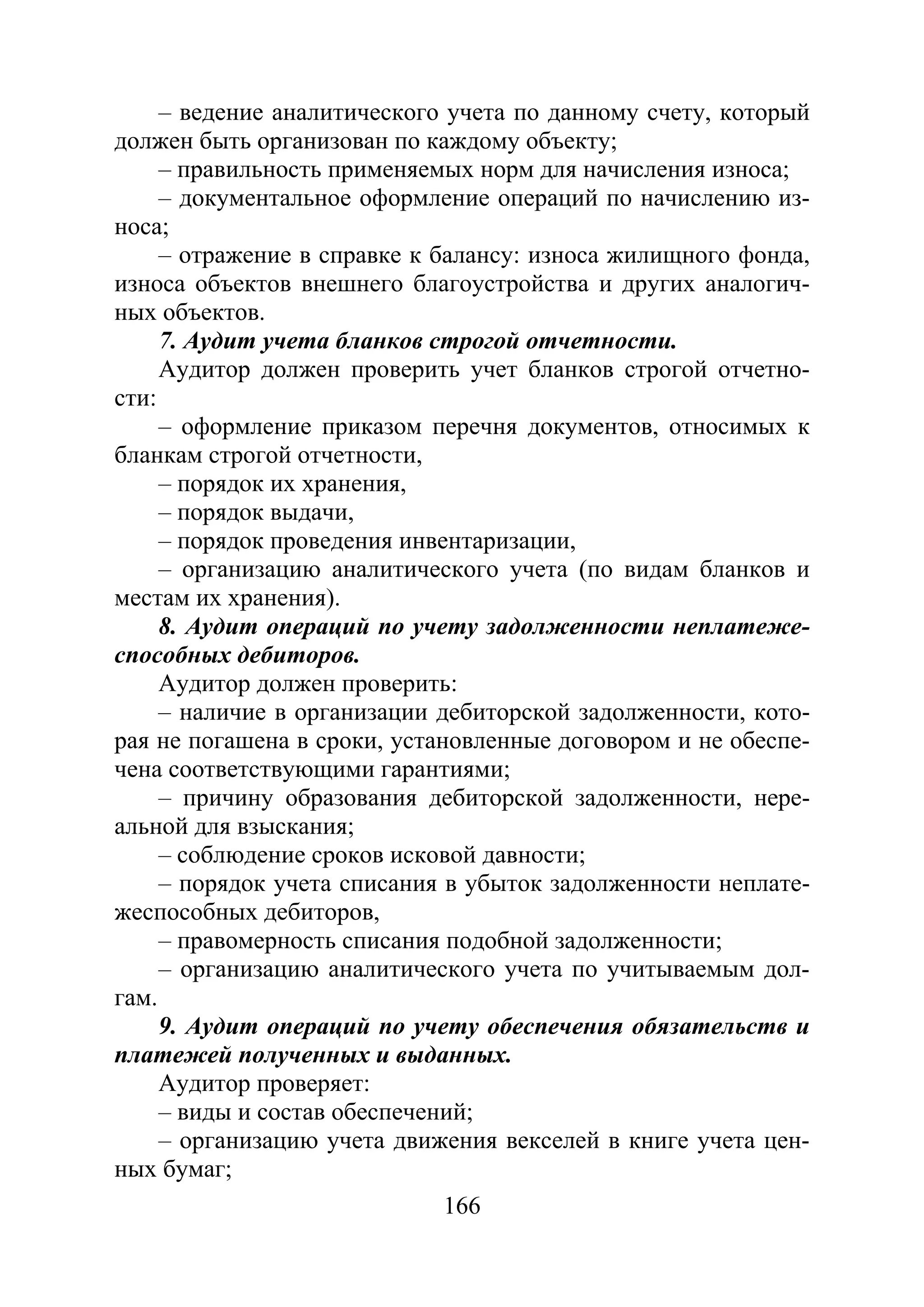 166
– ведение аналитического учета по данному счету, который
должен быть организован по каждому объекту;
– правильность применяемых норм для начисления износа;
– документальное оформление операций по начислению из-
носа;
– отражение в справке к балансу: износа жилищного фонда,
износа объектов внешнего благоустройства и других аналогич-
ных объектов.
7. Аудит учета бланков строгой отчетности.
Аудитор должен проверить учет бланков строгой отчетно-
сти:
– оформление приказом перечня документов, относимых к
бланкам строгой отчетности,
– порядок их хранения,
– порядок выдачи,
– порядок проведения инвентаризации,
– организацию аналитического учета (по видам бланков и
местам их хранения).
8. Аудит операций по учету задолженности неплатеже-
способных дебиторов.
Аудитор должен проверить:
– наличие в организации дебиторской задолженности, кото-
рая не погашена в сроки, установленные договором и не обеспе-
чена соответствующими гарантиями;
– причину образования дебиторской задолженности, нере-
альной для взыскания;
– соблюдение сроков исковой давности;
– порядок учета списания в убыток задолженности неплате-
жеспособных дебиторов,
– правомерность списания подобной задолженности;
– организацию аналитического учета по учитываемым дол-
гам.
9. Аудит операций по учету обеспечения обязательств и
платежей полученных и выданных.
Аудитор проверяет:
– виды и состав обеспечений;
– организацию учета движения векселей в книге учета цен-
ных бумаг;
Copyright ОАО «ЦКБ «БИБКОМ» & ООО «Aгентство Kнига-Cервис»
 