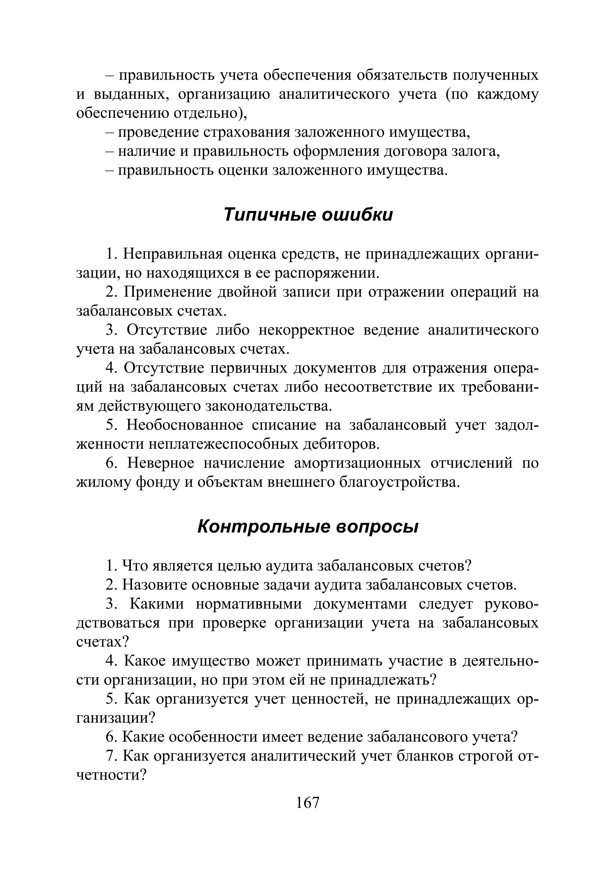 167
– правильность учета обеспечения обязательств полученных
и выданных, организацию аналитического учета (по каждому
обеспечению отдельно),
– проведение страхования заложенного имущества,
– наличие и правильность оформления договора залога,
– правильность оценки заложенного имущества.
Типичные ошибки
1. Неправильная оценка средств, не принадлежащих органи-
зации, но находящихся в ее распоряжении.
2. Применение двойной записи при отражении операций на
забалансовых счетах.
3. Отсутствие либо некорректное ведение аналитического
учета на забалансовых счетах.
4. Отсутствие первичных документов для отражения опера-
ций на забалансовых счетах либо несоответствие их требовани-
ям действующего законодательства.
5. Необоснованное списание на забалансовый учет задол-
женности неплатежеспособных дебиторов.
6. Неверное начисление амортизационных отчислений по
жилому фонду и объектам внешнего благоустройства.
Контрольные вопросы
1. Что является целью аудита забалансовых счетов?
2. Назовите основные задачи аудита забалансовых счетов.
3. Какими нормативными документами следует руково-
дствоваться при проверке организации учета на забалансовых
счетах?
4. Какое имущество может принимать участие в деятельно-
сти организации, но при этом ей не принадлежать?
5. Как организуется учет ценностей, не принадлежащих ор-
ганизации?
6. Какие особенности имеет ведение забалансового учета?
7. Как организуется аналитический учет бланков строгой от-
четности?
Copyright ОАО «ЦКБ «БИБКОМ» & ООО «Aгентство Kнига-Cервис»
 
