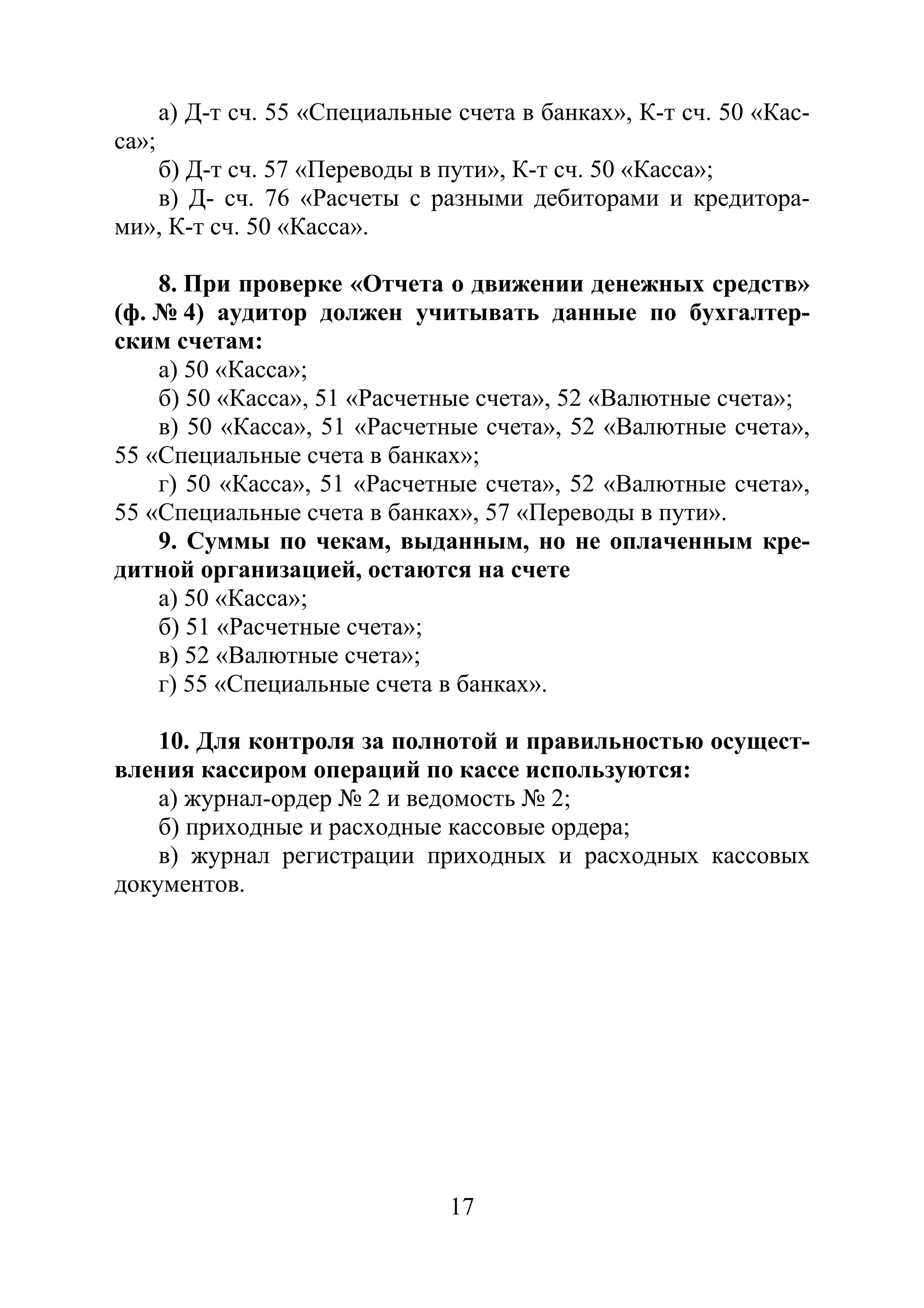 17
а) Д-т сч. 55 «Специальные счета в банках», К-т сч. 50 «Кас-
са»;
б) Д-т сч. 57 «Переводы в пути», К-т сч. 50 «Касса»;
в) Д- сч. 76 «Расчеты с разными дебиторами и кредитора-
ми», К-т сч. 50 «Касса».
8. При проверке «Отчета о движении денежных средств»
(ф. № 4) аудитор должен учитывать данные по бухгалтер-
ским счетам:
а) 50 «Касса»;
б) 50 «Касса», 51 «Расчетные счета», 52 «Валютные счета»;
в) 50 «Касса», 51 «Расчетные счета», 52 «Валютные счета»,
55 «Специальные счета в банках»;
г) 50 «Касса», 51 «Расчетные счета», 52 «Валютные счета»,
55 «Специальные счета в банках», 57 «Переводы в пути».
9. Суммы по чекам, выданным, но не оплаченным кре-
дитной организацией, остаются на счете
а) 50 «Касса»;
б) 51 «Расчетные счета»;
в) 52 «Валютные счета»;
г) 55 «Специальные счета в банках».
10. Для контроля за полнотой и правильностью осущест-
вления кассиром операций по кассе используются:
а) журнал-ордер № 2 и ведомость № 2;
б) приходные и расходные кассовые ордера;
в) журнал регистрации приходных и расходных кассовых
документов.
Copyright ОАО «ЦКБ «БИБКОМ» & ООО «Aгентство Kнига-Cервис»
 