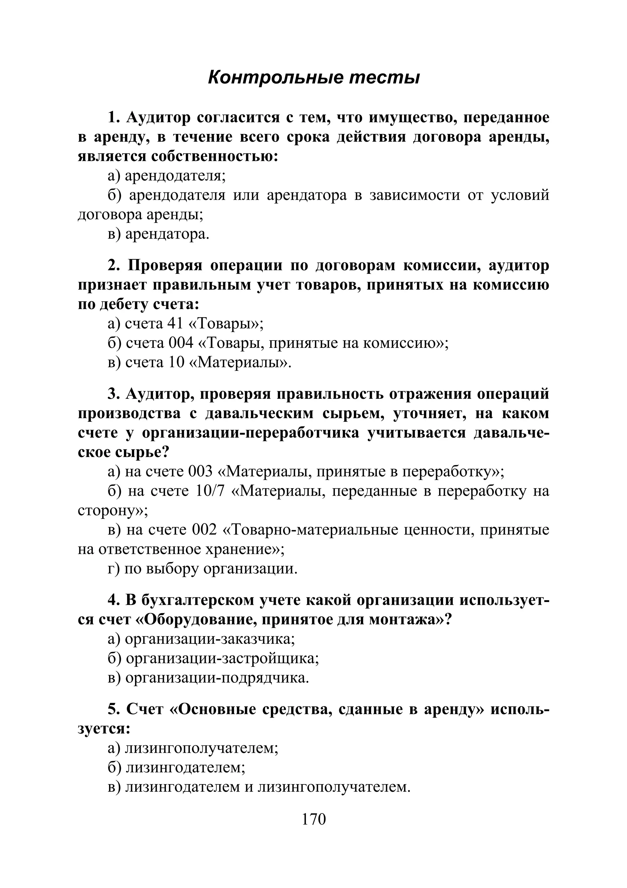 170
Контрольные тесты
1. Аудитор согласится с тем, что имущество, переданное
в аренду, в течение всего срока действия договора аренды,
является собственностью:
а) арендодателя;
б) арендодателя или арендатора в зависимости от условий
договора аренды;
в) арендатора.
2. Проверяя операции по договорам комиссии, аудитор
признает правильным учет товаров, принятых на комиссию
по дебету счета:
а) счета 41 «Товары»;
б) счета 004 «Товары, принятые на комиссию»;
в) счета 10 «Материалы».
3. Аудитор, проверяя правильность отражения операций
производства с давальческим сырьем, уточняет, на каком
счете у организации-переработчика учитывается давальче-
ское сырье?
а) на счете 003 «Материалы, принятые в переработку»;
б) на счете 10/7 «Материалы, переданные в переработку на
сторону»;
в) на счете 002 «Товарно-материальные ценности, принятые
на ответственное хранение»;
г) по выбору организации.
4. В бухгалтерском учете какой организации использует-
ся счет «Оборудование, принятое для монтажа»?
а) организации-заказчика;
б) организации-застройщика;
в) организации-подрядчика.
5. Счет «Основные средства, сданные в аренду» исполь-
зуется:
а) лизингополучателем;
б) лизингодателем;
в) лизингодателем и лизингополучателем.
Copyright ОАО «ЦКБ «БИБКОМ» & ООО «Aгентство Kнига-Cервис»
 