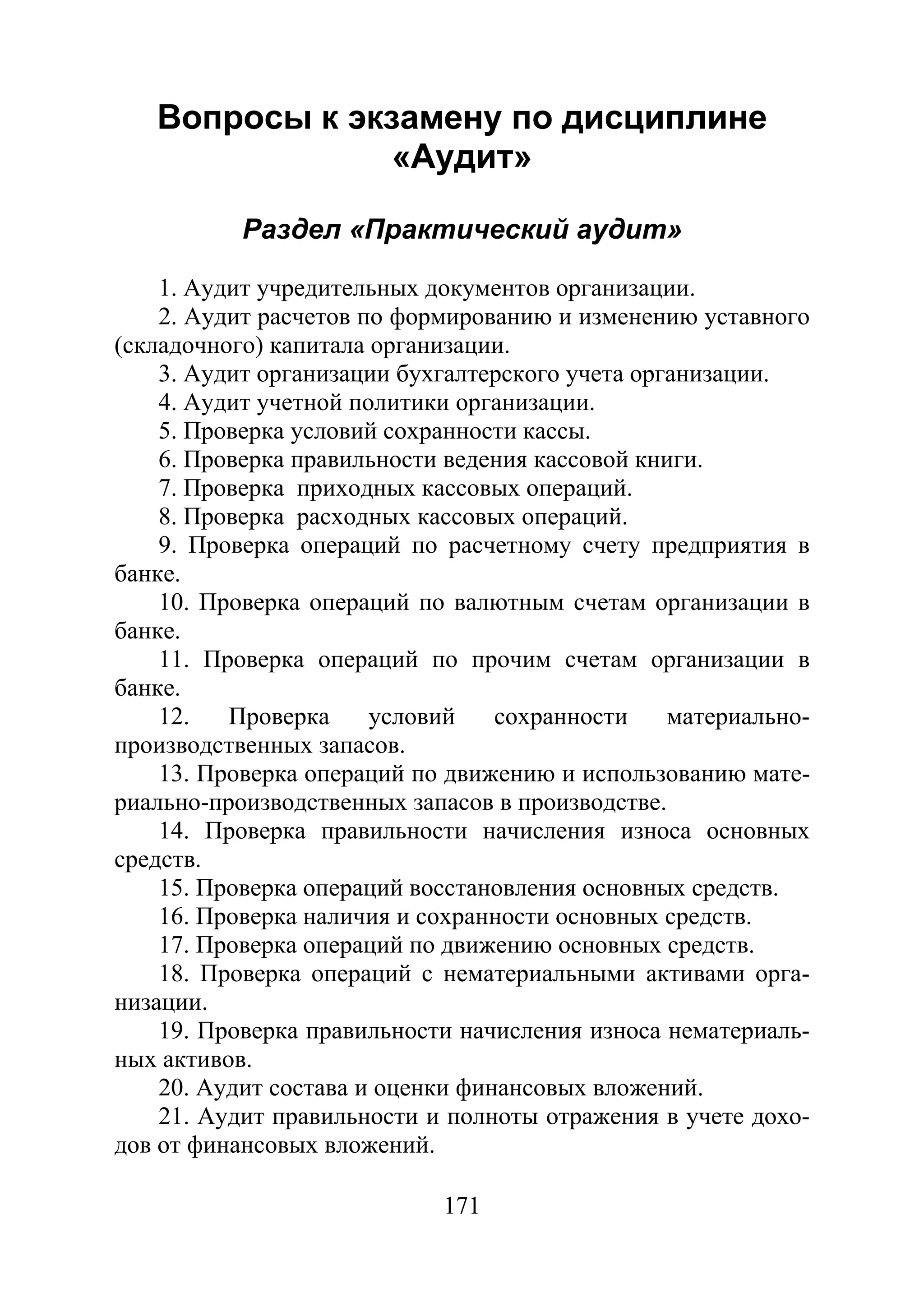 171
Вопросы к экзамену по дисциплине
«Аудит»
Раздел «Практический аудит»
1. Аудит учредительных документов организации.
2. Аудит расчетов по формированию и изменению уставного
(складочного) капитала организации.
3. Аудит организации бухгалтерского учета организации.
4. Аудит учетной политики организации.
5. Проверка условий сохранности кассы.
6. Проверка правильности ведения кассовой книги.
7. Проверка приходных кассовых операций.
8. Проверка расходных кассовых операций.
9. Проверка операций по расчетному счету предприятия в
банке.
10. Проверка операций по валютным счетам организации в
банке.
11. Проверка операций по прочим счетам организации в
банке.
12. Проверка условий сохранности материально-
производственных запасов.
13. Проверка операций по движению и использованию мате-
риально-производственных запасов в производстве.
14. Проверка правильности начисления износа основных
средств.
15. Проверка операций восстановления основных средств.
16. Проверка наличия и сохранности основных средств.
17. Проверка операций по движению основных средств.
18. Проверка операций с нематериальными активами орга-
низации.
19. Проверка правильности начисления износа нематериаль-
ных активов.
20. Аудит состава и оценки финансовых вложений.
21. Аудит правильности и полноты отражения в учете дохо-
дов от финансовых вложений.
Copyright ОАО «ЦКБ «БИБКОМ» & ООО «Aгентство Kнига-Cервис»
 