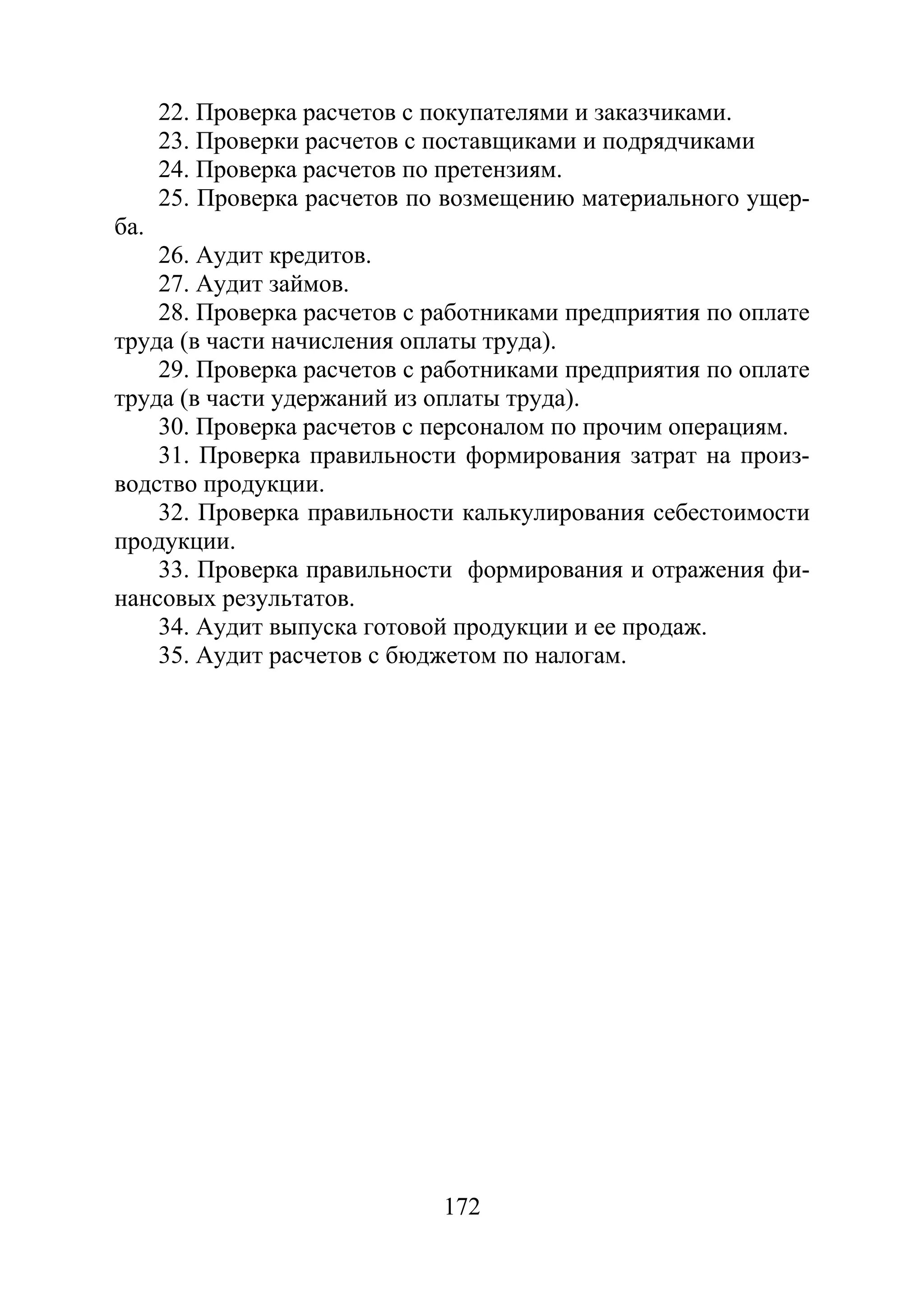 172
22. Проверка расчетов с покупателями и заказчиками.
23. Проверки расчетов с поставщиками и подрядчиками
24. Проверка расчетов по претензиям.
25. Проверка расчетов по возмещению материального ущер-
ба.
26. Аудит кредитов.
27. Аудит займов.
28. Проверка расчетов с работниками предприятия по оплате
труда (в части начисления оплаты труда).
29. Проверка расчетов с работниками предприятия по оплате
труда (в части удержаний из оплаты труда).
30. Проверка расчетов с персоналом по прочим операциям.
31. Проверка правильности формирования затрат на произ-
водство продукции.
32. Проверка правильности калькулирования себестоимости
продукции.
33. Проверка правильности формирования и отражения фи-
нансовых результатов.
34. Аудит выпуска готовой продукции и ее продаж.
35. Аудит расчетов с бюджетом по налогам.
Copyright ОАО «ЦКБ «БИБКОМ» & ООО «Aгентство Kнига-Cервис»
 