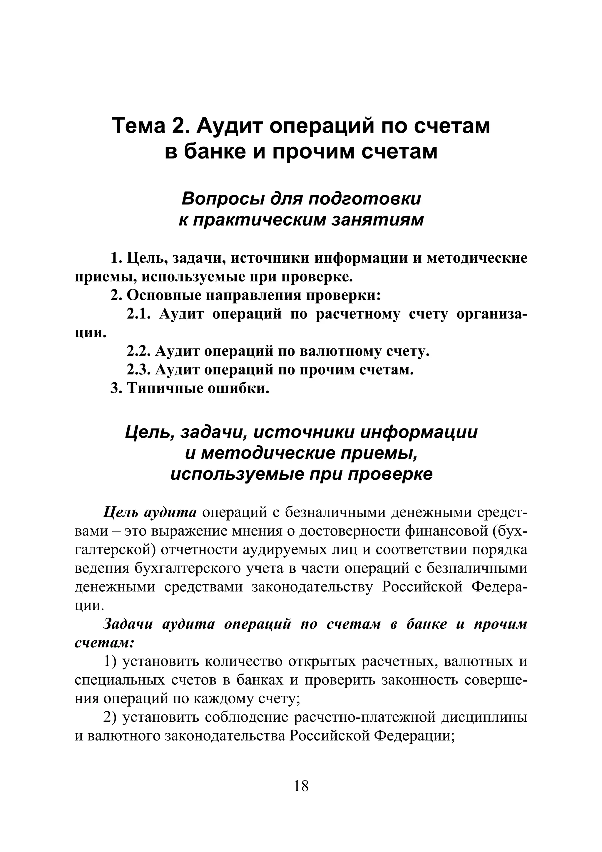 18
Тема 2. Аудит операций по счетам
в банке и прочим счетам
Вопросы для подготовки
к практическим занятиям
1. Цель, задачи, источники информации и методические
приемы, используемые при проверке.
2. Основные направления проверки:
2.1. Аудит операций по расчетному счету организа-
ции.
2.2. Аудит операций по валютному счету.
2.3. Аудит операций по прочим счетам.
3. Типичные ошибки.
Цель, задачи, источники информации
и методические приемы,
используемые при проверке
Цель аудита операций с безналичными денежными средст-
вами – это выражение мнения о достоверности финансовой (бух-
галтерской) отчетности аудируемых лиц и соответствии порядка
ведения бухгалтерского учета в части операций с безналичными
денежными средствами законодательству Российской Федера-
ции.
Задачи аудита операций по счетам в банке и прочим
счетам:
1) установить количество открытых расчетных, валютных и
специальных счетов в банках и проверить законность соверше-
ния операций по каждому счету;
2) установить соблюдение расчетно-платежной дисциплины
и валютного законодательства Российской Федерации;
Copyright ОАО «ЦКБ «БИБКОМ» & ООО «Aгентство Kнига-Cервис»
 