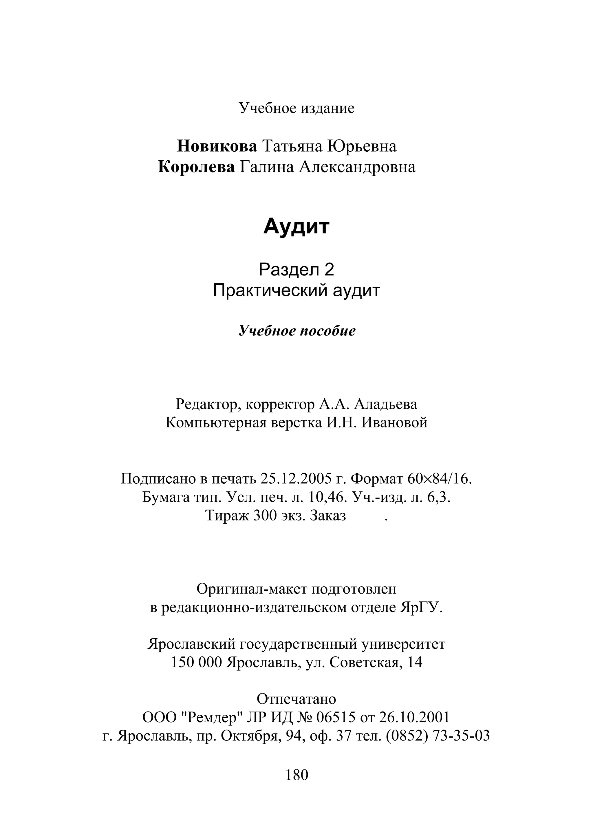 180
Учебное издание
Новикова Татьяна Юрьевна
Королева Галина Александровна
Аудит
Раздел 2
Практический аудит
Учебное пособие
Редактор, корректор А.А. Аладьева
Компьютерная верстка И.Н. Ивановой
Подписано в печать 25.12.2005 г. Формат 60×84/16.
Бумага тип. Усл. печ. л. 10,46. Уч.-изд. л. 6,3.
Тираж 300 экз. Заказ .
Оригинал-макет подготовлен
в редакционно-издательском отделе ЯрГУ.
Ярославский государственный университет
150 000 Ярославль, ул. Советская, 14
Отпечатано
ООО "Ремдер" ЛР ИД № 06515 от 26.10.2001
г. Ярославль, пр. Октября, 94, оф. 37 тел. (0852) 73-35-03
Copyright ОАО «ЦКБ «БИБКОМ» & ООО «Aгентство Kнига-Cервис»
 