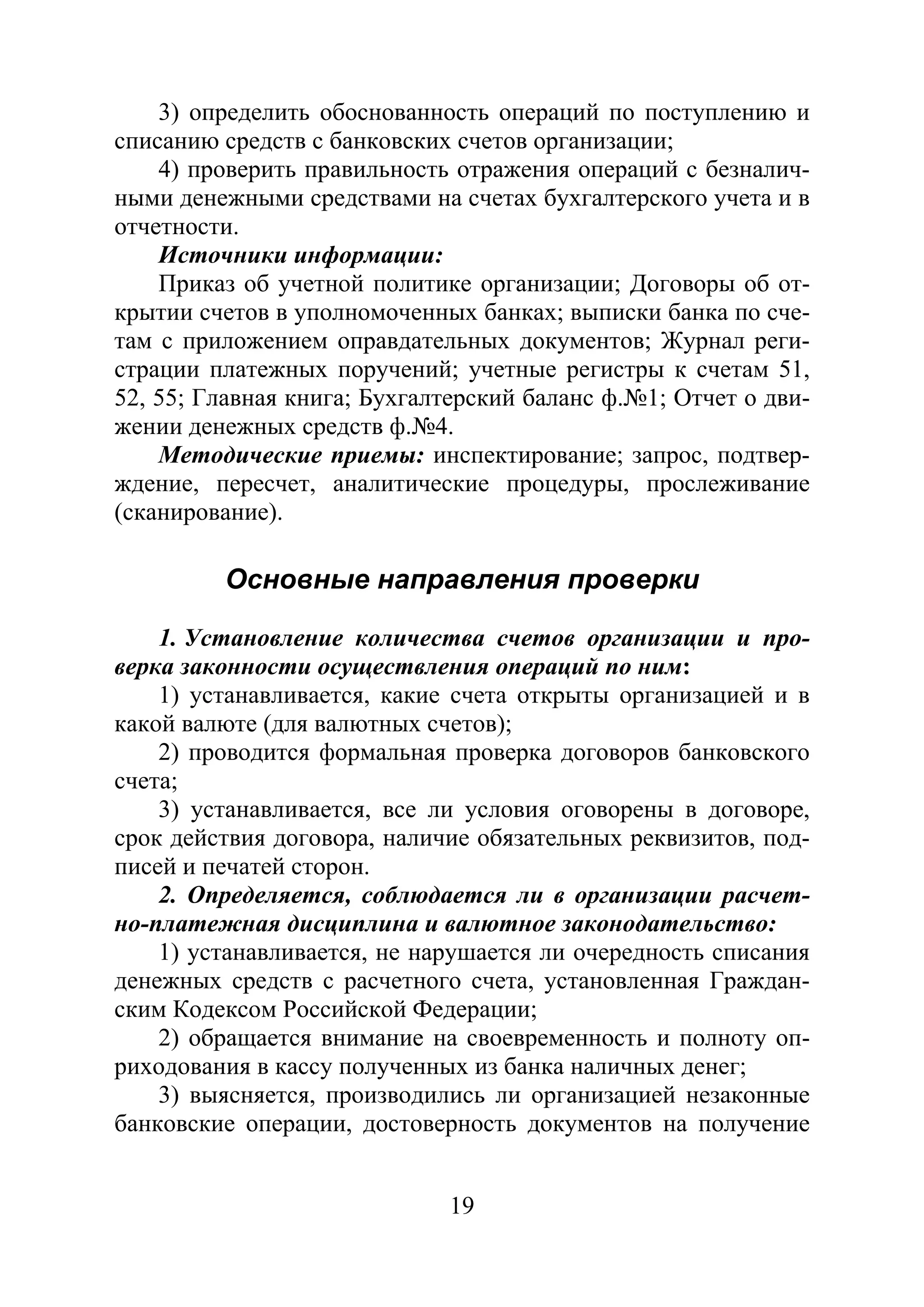 19
3) определить обоснованность операций по поступлению и
списанию средств с банковских счетов организации;
4) проверить правильность отражения операций с безналич-
ными денежными средствами на счетах бухгалтерского учета и в
отчетности.
Источники информации:
Приказ об учетной политике организации; Договоры об от-
крытии счетов в уполномоченных банках; выписки банка по сче-
там с приложением оправдательных документов; Журнал реги-
страции платежных поручений; учетные регистры к счетам 51,
52, 55; Главная книга; Бухгалтерский баланс ф.№1; Отчет о дви-
жении денежных средств ф.№4.
Методические приемы: инспектирование; запрос, подтвер-
ждение, пересчет, аналитические процедуры, прослеживание
(сканирование).
Основные направления проверки
1. Установление количества счетов организации и про-
верка законности осуществления операций по ним:
1) устанавливается, какие счета открыты организацией и в
какой валюте (для валютных счетов);
2) проводится формальная проверка договоров банковского
счета;
3) устанавливается, все ли условия оговорены в договоре,
срок действия договора, наличие обязательных реквизитов, под-
писей и печатей сторон.
2. Определяется, соблюдается ли в организации расчет-
но-платежная дисциплина и валютное законодательство:
1) устанавливается, не нарушается ли очередность списания
денежных средств с расчетного счета, установленная Граждан-
ским Кодексом Российской Федерации;
2) обращается внимание на своевременность и полноту оп-
риходования в кассу полученных из банка наличных денег;
3) выясняется, производились ли организацией незаконные
банковские операции, достоверность документов на получение
Copyright ОАО «ЦКБ «БИБКОМ» & ООО «Aгентство Kнига-Cервис»
 