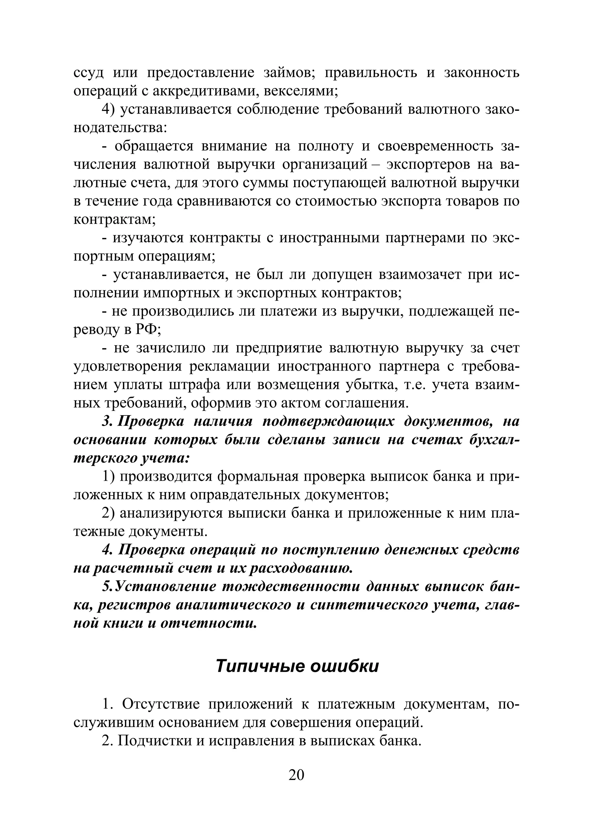 20
ссуд или предоставление займов; правильность и законность
операций с аккредитивами, векселями;
4) устанавливается соблюдение требований валютного зако-
нодательства:
- обращается внимание на полноту и своевременность за-
числения валютной выручки организаций – экспортеров на ва-
лютные счета, для этого суммы поступающей валютной выручки
в течение года сравниваются со стоимостью экспорта товаров по
контрактам;
- изучаются контракты с иностранными партнерами по экс-
портным операциям;
- устанавливается, не был ли допущен взаимозачет при ис-
полнении импортных и экспортных контрактов;
- не производились ли платежи из выручки, подлежащей пе-
реводу в РФ;
- не зачислило ли предприятие валютную выручку за счет
удовлетворения рекламации иностранного партнера с требова-
нием уплаты штрафа или возмещения убытка, т.е. учета взаим-
ных требований, оформив это актом соглашения.
3. Проверка наличия подтверждающих документов, на
основании которых были сделаны записи на счетах бухгал-
терского учета:
1) производится формальная проверка выписок банка и при-
ложенных к ним оправдательных документов;
2) анализируются выписки банка и приложенные к ним пла-
тежные документы.
4. Проверка операций по поступлению денежных средств
на расчетный счет и их расходованию.
5.Установление тождественности данных выписок бан-
ка, регистров аналитического и синтетического учета, глав-
ной книги и отчетности.
Типичные ошибки
1. Отсутствие приложений к платежным документам, по-
служившим основанием для совершения операций.
2. Подчистки и исправления в выписках банка.
Copyright ОАО «ЦКБ «БИБКОМ» & ООО «Aгентство Kнига-Cервис»
 