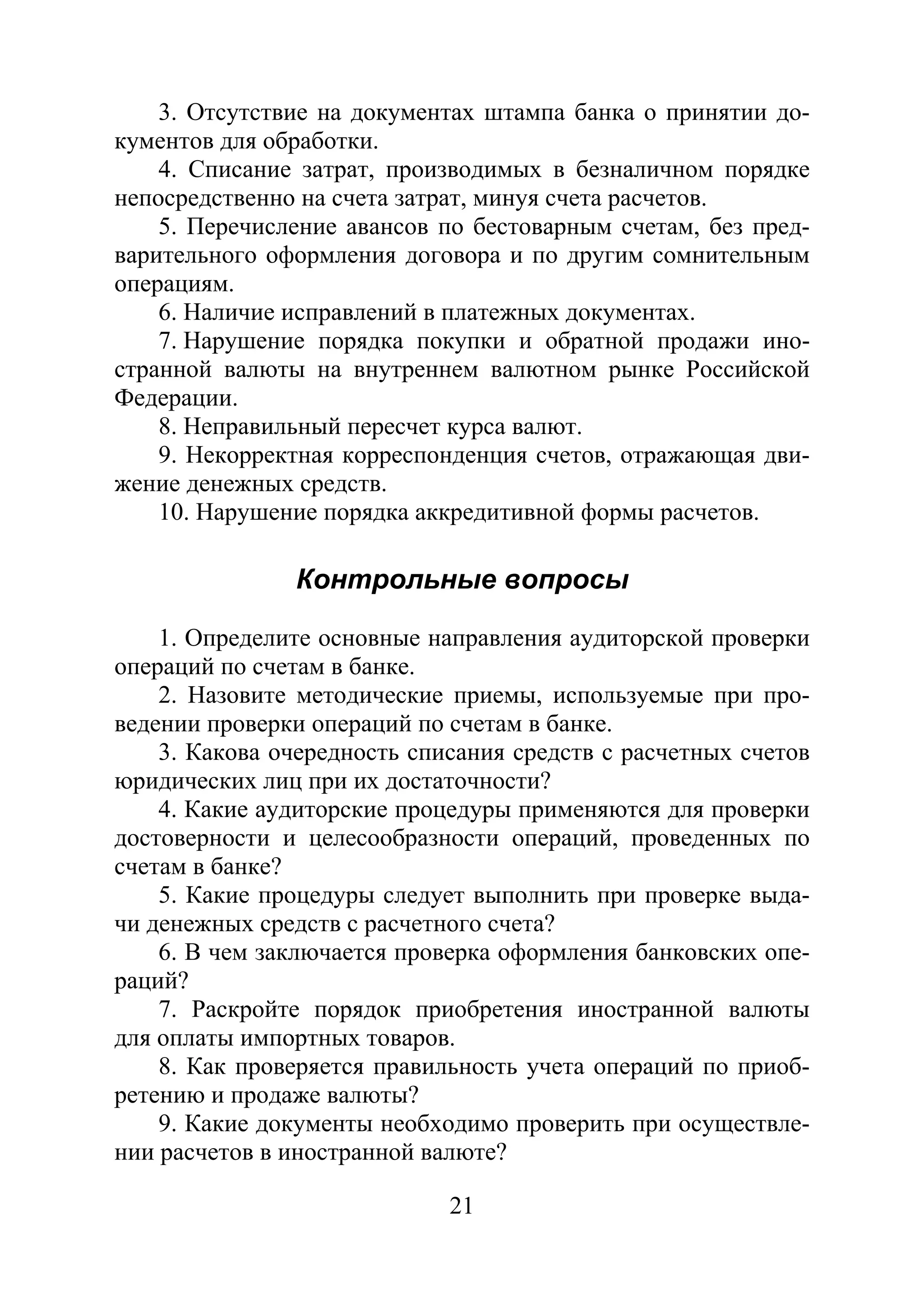 21
3. Отсутствие на документах штампа банка о принятии до-
кументов для обработки.
4. Списание затрат, производимых в безналичном порядке
непосредственно на счета затрат, минуя счета расчетов.
5. Перечисление авансов по бестоварным счетам, без пред-
варительного оформления договора и по другим сомнительным
операциям.
6. Наличие исправлений в платежных документах.
7. Нарушение порядка покупки и обратной продажи ино-
странной валюты на внутреннем валютном рынке Российской
Федерации.
8. Неправильный пересчет курса валют.
9. Некорректная корреспонденция счетов, отражающая дви-
жение денежных средств.
10. Нарушение порядка аккредитивной формы расчетов.
Контрольные вопросы
1. Определите основные направления аудиторской проверки
операций по счетам в банке.
2. Назовите методические приемы, используемые при про-
ведении проверки операций по счетам в банке.
3. Какова очередность списания средств с расчетных счетов
юридических лиц при их достаточности?
4. Какие аудиторские процедуры применяются для проверки
достоверности и целесообразности операций, проведенных по
счетам в банке?
5. Какие процедуры следует выполнить при проверке выда-
чи денежных средств с расчетного счета?
6. В чем заключается проверка оформления банковских опе-
раций?
7. Раскройте порядок приобретения иностранной валюты
для оплаты импортных товаров.
8. Как проверяется правильность учета операций по приоб-
ретению и продаже валюты?
9. Какие документы необходимо проверить при осуществле-
нии расчетов в иностранной валюте?
Copyright ОАО «ЦКБ «БИБКОМ» & ООО «Aгентство Kнига-Cервис»
 