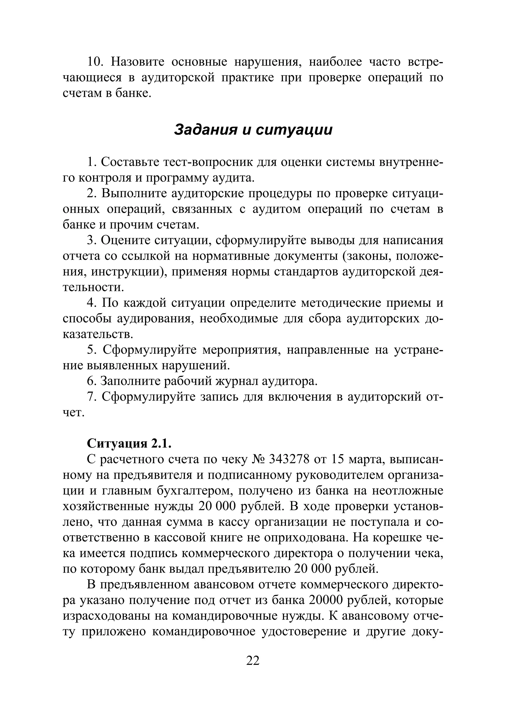 22
10. Назовите основные нарушения, наиболее часто встре-
чающиеся в аудиторской практике при проверке операций по
счетам в банке.
Задания и ситуации
1. Составьте тест-вопросник для оценки системы внутренне-
го контроля и программу аудита.
2. Выполните аудиторские процедуры по проверке ситуаци-
онных операций, связанных с аудитом операций по счетам в
банке и прочим счетам.
3. Оцените ситуации, сформулируйте выводы для написания
отчета со ссылкой на нормативные документы (законы, положе-
ния, инструкции), применяя нормы стандартов аудиторской дея-
тельности.
4. По каждой ситуации определите методические приемы и
способы аудирования, необходимые для сбора аудиторских до-
казательств.
5. Сформулируйте мероприятия, направленные на устране-
ние выявленных нарушений.
6. Заполните рабочий журнал аудитора.
7. Сформулируйте запись для включения в аудиторский от-
чет.
Ситуация 2.1.
С расчетного счета по чеку № 343278 от 15 марта, выписан-
ному на предъявителя и подписанному руководителем организа-
ции и главным бухгалтером, получено из банка на неотложные
хозяйственные нужды 20 000 рублей. В ходе проверки установ-
лено, что данная сумма в кассу организации не поступала и со-
ответственно в кассовой книге не оприходована. На корешке че-
ка имеется подпись коммерческого директора о получении чека,
по которому банк выдал предъявителю 20 000 рублей.
В предъявленном авансовом отчете коммерческого директо-
ра указано получение под отчет из банка 20000 рублей, которые
израсходованы на командировочные нужды. К авансовому отче-
ту приложено командировочное удостоверение и другие доку-
Copyright ОАО «ЦКБ «БИБКОМ» & ООО «Aгентство Kнига-Cервис»
 