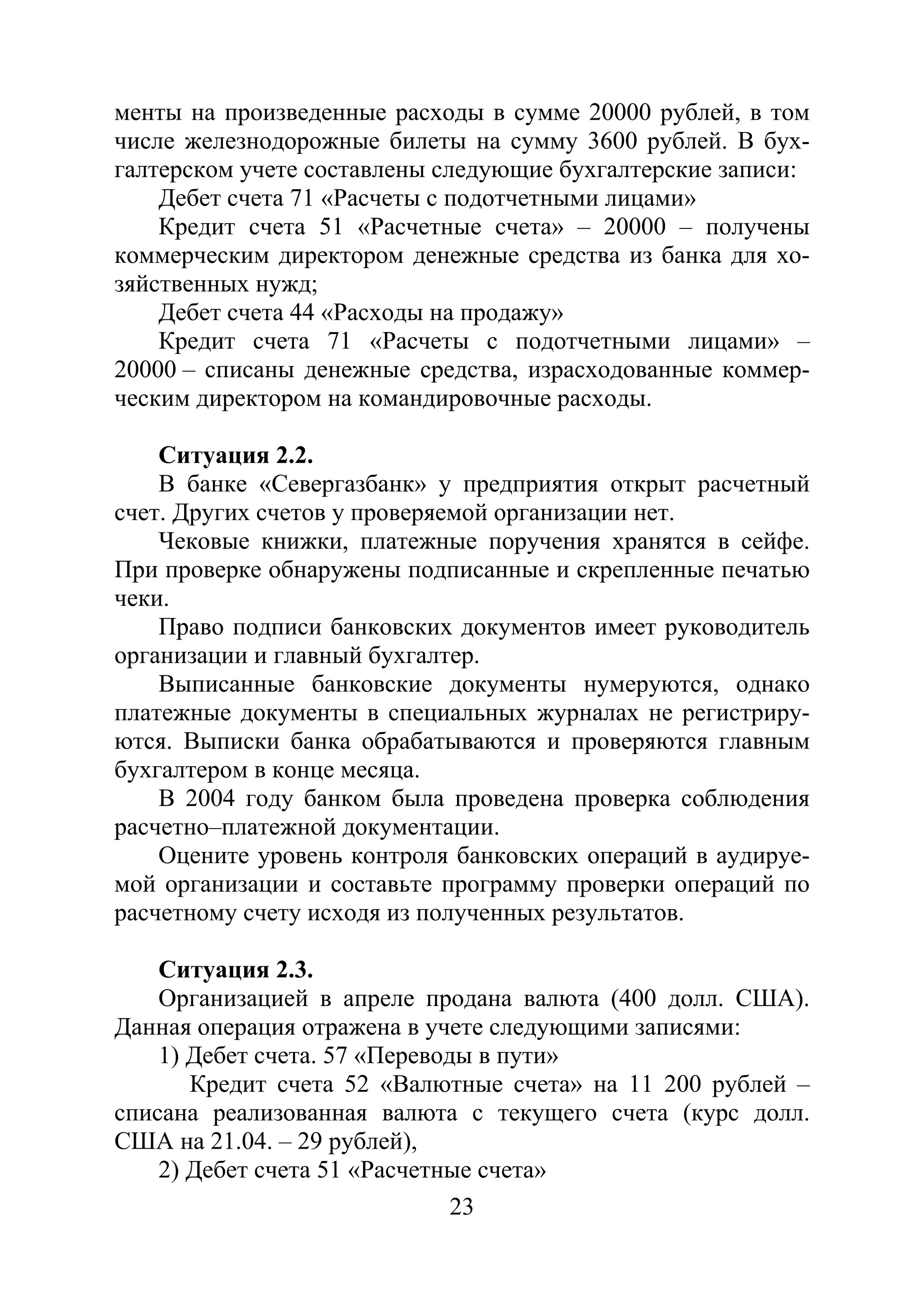 23
менты на произведенные расходы в сумме 20000 рублей, в том
числе железнодорожные билеты на сумму 3600 рублей. В бух-
галтерском учете составлены следующие бухгалтерские записи:
Дебет счета 71 «Расчеты с подотчетными лицами»
Кредит счета 51 «Расчетные счета» – 20000 – получены
коммерческим директором денежные средства из банка для хо-
зяйственных нужд;
Дебет счета 44 «Расходы на продажу»
Кредит счета 71 «Расчеты с подотчетными лицами» –
20000 – списаны денежные средства, израсходованные коммер-
ческим директором на командировочные расходы.
Ситуация 2.2.
В банке «Севергазбанк» у предприятия открыт расчетный
счет. Других счетов у проверяемой организации нет.
Чековые книжки, платежные поручения хранятся в сейфе.
При проверке обнаружены подписанные и скрепленные печатью
чеки.
Право подписи банковских документов имеет руководитель
организации и главный бухгалтер.
Выписанные банковские документы нумеруются, однако
платежные документы в специальных журналах не регистриру-
ются. Выписки банка обрабатываются и проверяются главным
бухгалтером в конце месяца.
В 2004 году банком была проведена проверка соблюдения
расчетно–платежной документации.
Оцените уровень контроля банковских операций в аудируе-
мой организации и составьте программу проверки операций по
расчетному счету исходя из полученных результатов.
Ситуация 2.3.
Организацией в апреле продана валюта (400 долл. США).
Данная операция отражена в учете следующими записями:
1) Дебет счета. 57 «Переводы в пути»
Кредит счета 52 «Валютные счета» на 11 200 рублей –
списана реализованная валюта с текущего счета (курс долл.
США на 21.04. – 29 рублей),
2) Дебет счета 51 «Расчетные счета»
Copyright ОАО «ЦКБ «БИБКОМ» & ООО «Aгентство Kнига-Cервис»
 
