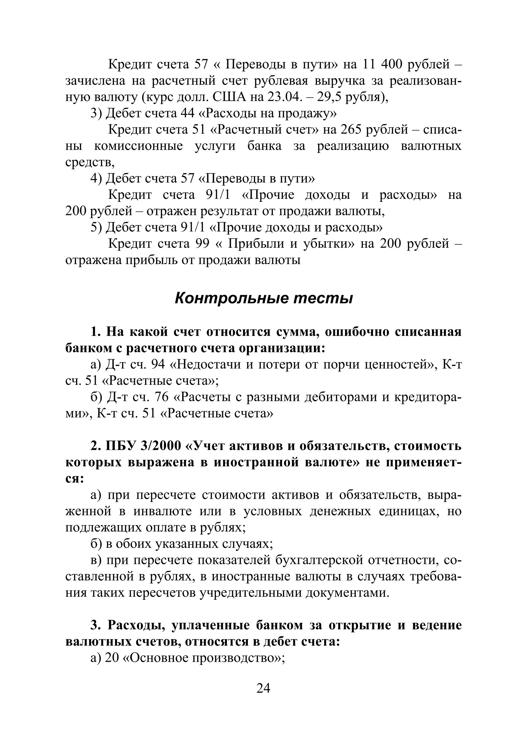 24
Кредит счета 57 « Переводы в пути» на 11 400 рублей –
зачислена на расчетный счет рублевая выручка за реализован-
ную валюту (курс долл. США на 23.04. – 29,5 рубля),
3) Дебет счета 44 «Расходы на продажу»
Кредит счета 51 «Расчетный счет» на 265 рублей – списа-
ны комиссионные услуги банка за реализацию валютных
средств,
4) Дебет счета 57 «Переводы в пути»
Кредит счета 91/1 «Прочие доходы и расходы» на
200 рублей – отражен результат от продажи валюты,
5) Дебет счета 91/1 «Прочие доходы и расходы»
Кредит счета 99 « Прибыли и убытки» на 200 рублей –
отражена прибыль от продажи валюты
Контрольные тесты
1. На какой счет относится сумма, ошибочно списанная
банком с расчетного счета организации:
а) Д-т сч. 94 «Недостачи и потери от порчи ценностей», К-т
сч. 51 «Расчетные счета»;
б) Д-т сч. 76 «Расчеты с разными дебиторами и кредитора-
ми», К-т сч. 51 «Расчетные счета»
2. ПБУ 3/2000 «Учет активов и обязательств, стоимость
которых выражена в иностранной валюте» не применяет-
ся:
а) при пересчете стоимости активов и обязательств, выра-
женной в инвалюте или в условных денежных единицах, но
подлежащих оплате в рублях;
б) в обоих указанных случаях;
в) при пересчете показателей бухгалтерской отчетности, со-
ставленной в рублях, в иностранные валюты в случаях требова-
ния таких пересчетов учредительными документами.
3. Расходы, уплаченные банком за открытие и ведение
валютных счетов, относятся в дебет счета:
а) 20 «Основное производство»;
Copyright ОАО «ЦКБ «БИБКОМ» & ООО «Aгентство Kнига-Cервис»
 