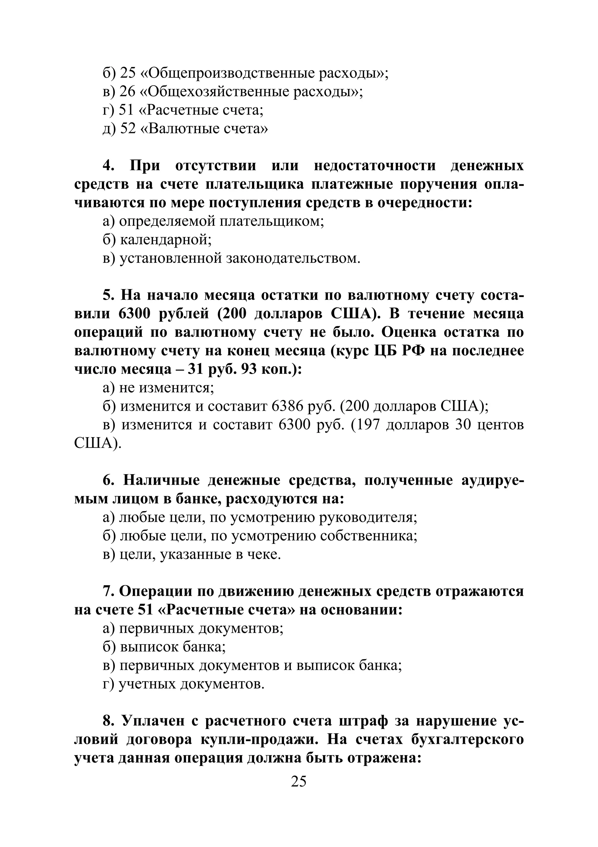 25
б) 25 «Общепроизводственные расходы»;
в) 26 «Общехозяйственные расходы»;
г) 51 «Расчетные счета;
д) 52 «Валютные счета»
4. При отсутствии или недостаточности денежных
средств на счете плательщика платежные поручения опла-
чиваются по мере поступления средств в очередности:
а) определяемой плательщиком;
б) календарной;
в) установленной законодательством.
5. На начало месяца остатки по валютному счету соста-
вили 6300 рублей (200 долларов США). В течение месяца
операций по валютному счету не было. Оценка остатка по
валютному счету на конец месяца (курс ЦБ РФ на последнее
число месяца – 31 руб. 93 коп.):
а) не изменится;
б) изменится и составит 6386 руб. (200 долларов США);
в) изменится и составит 6300 руб. (197 долларов 30 центов
США).
6. Наличные денежные средства, полученные аудируе-
мым лицом в банке, расходуются на:
а) любые цели, по усмотрению руководителя;
б) любые цели, по усмотрению собственника;
в) цели, указанные в чеке.
7. Операции по движению денежных средств отражаются
на счете 51 «Расчетные счета» на основании:
а) первичных документов;
б) выписок банка;
в) первичных документов и выписок банка;
г) учетных документов.
8. Уплачен с расчетного счета штраф за нарушение ус-
ловий договора купли-продажи. На счетах бухгалтерского
учета данная операция должна быть отражена:
Copyright ОАО «ЦКБ «БИБКОМ» & ООО «Aгентство Kнига-Cервис»
 