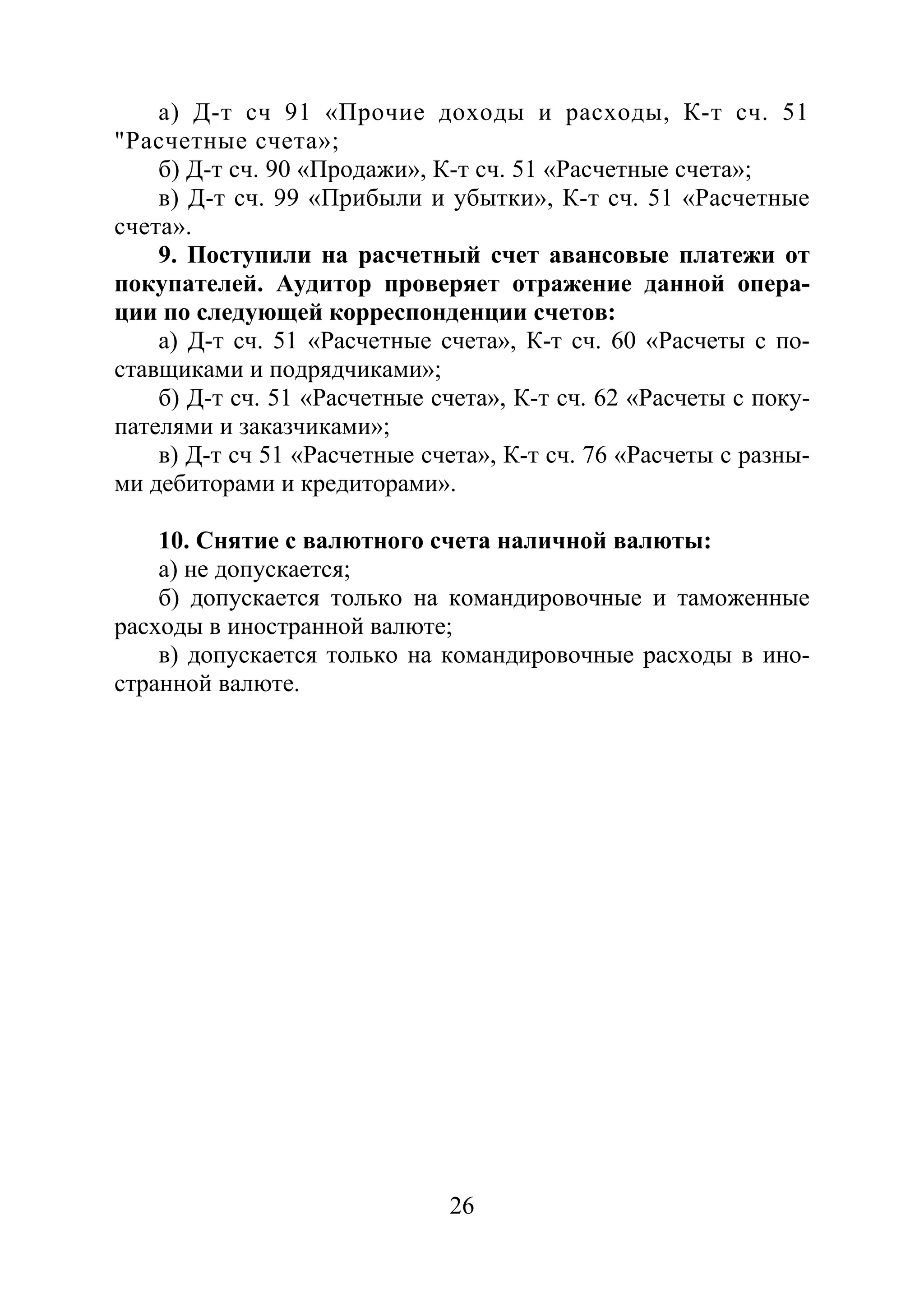 26
а) Д-т сч 91 «Прочие доходы и расходы, К-т сч. 51
"Расчетные счета»;
б) Д-т сч. 90 «Продажи», К-т сч. 51 «Расчетные счета»;
в) Д-т сч. 99 «Прибыли и убытки», К-т сч. 51 «Расчетные
счета».
9. Поступили на расчетный счет авансовые платежи от
покупателей. Аудитор проверяет отражение данной опера-
ции по следующей корреспонденции счетов:
а) Д-т сч. 51 «Расчетные счета», К-т сч. 60 «Расчеты с по-
ставщиками и подрядчиками»;
б) Д-т сч. 51 «Расчетные счета», К-т сч. 62 «Расчеты с поку-
пателями и заказчиками»;
в) Д-т сч 51 «Расчетные счета», К-т сч. 76 «Расчеты с разны-
ми дебиторами и кредиторами».
10. Снятие с валютного счета наличной валюты:
а) не допускается;
б) допускается только на командировочные и таможенные
расходы в иностранной валюте;
в) допускается только на командировочные расходы в ино-
странной валюте.
Copyright ОАО «ЦКБ «БИБКОМ» & ООО «Aгентство Kнига-Cервис»
 