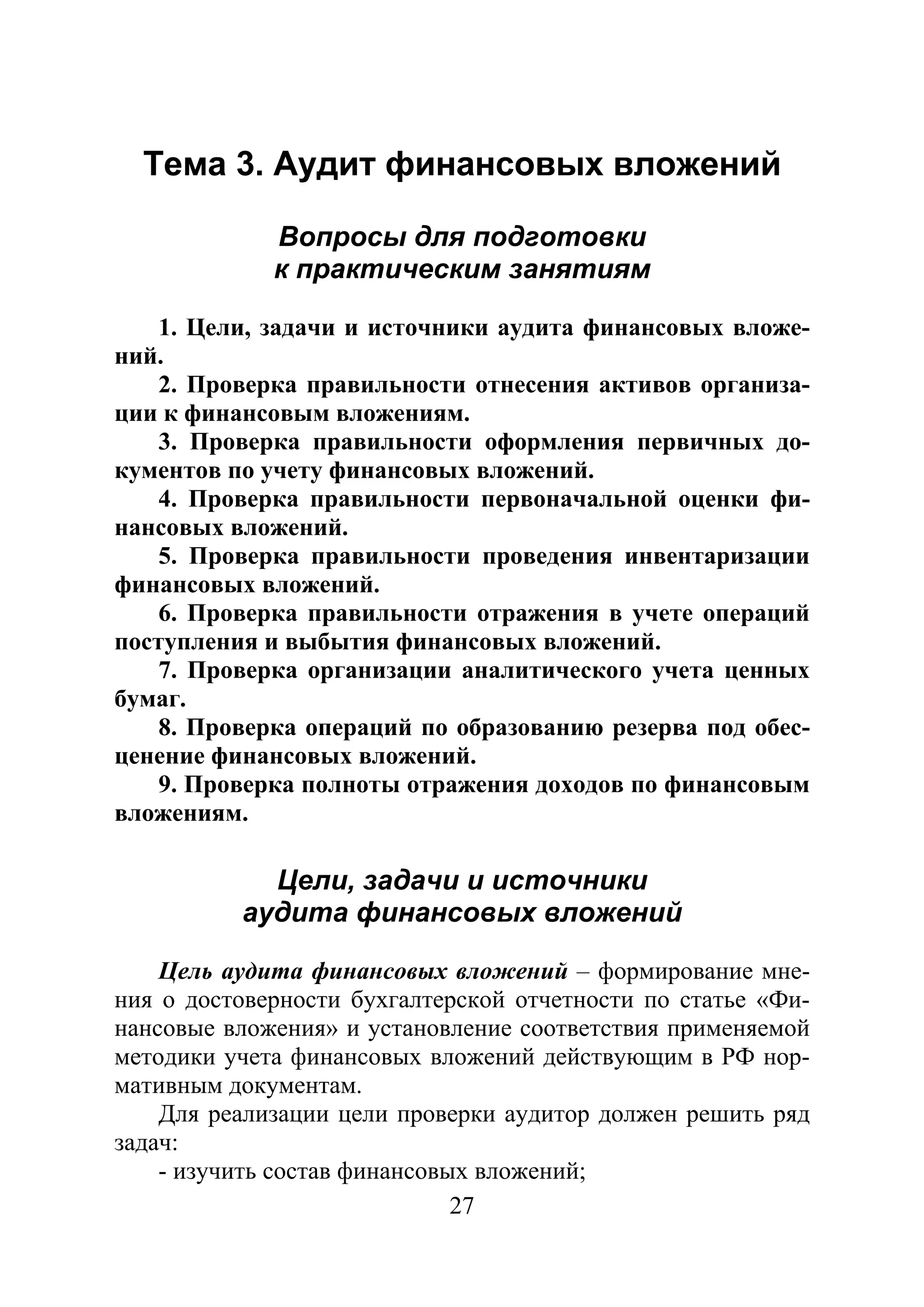 27
Тема 3. Аудит финансовых вложений
Вопросы для подготовки
к практическим занятиям
1. Цели, задачи и источники аудита финансовых вложе-
ний.
2. Проверка правильности отнесения активов организа-
ции к финансовым вложениям.
3. Проверка правильности оформления первичных до-
кументов по учету финансовых вложений.
4. Проверка правильности первоначальной оценки фи-
нансовых вложений.
5. Проверка правильности проведения инвентаризации
финансовых вложений.
6. Проверка правильности отражения в учете операций
поступления и выбытия финансовых вложений.
7. Проверка организации аналитического учета ценных
бумаг.
8. Проверка операций по образованию резерва под обес-
ценение финансовых вложений.
9. Проверка полноты отражения доходов по финансовым
вложениям.
Цели, задачи и источники
аудита финансовых вложений
Цель аудита финансовых вложений – формирование мне-
ния о достоверности бухгалтерской отчетности по статье «Фи-
нансовые вложения» и установление соответствия применяемой
методики учета финансовых вложений действующим в РФ нор-
мативным документам.
Для реализации цели проверки аудитор должен решить ряд
задач:
- изучить состав финансовых вложений;
Copyright ОАО «ЦКБ «БИБКОМ» & ООО «Aгентство Kнига-Cервис»
 