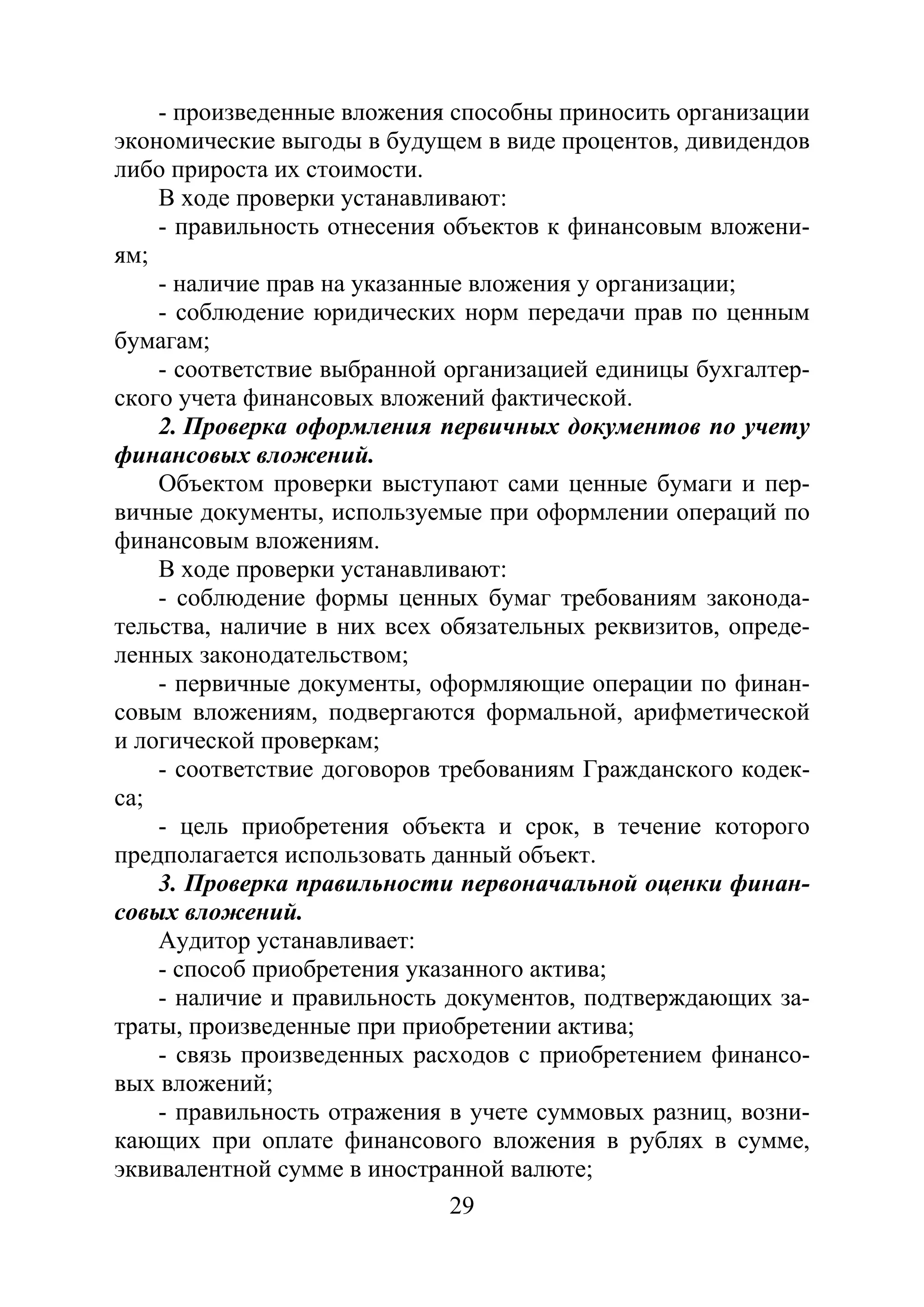 29
- произведенные вложения способны приносить организации
экономические выгоды в будущем в виде процентов, дивидендов
либо прироста их стоимости.
В ходе проверки устанавливают:
- правильность отнесения объектов к финансовым вложени-
ям;
- наличие прав на указанные вложения у организации;
- соблюдение юридических норм передачи прав по ценным
бумагам;
- соответствие выбранной организацией единицы бухгалтер-
ского учета финансовых вложений фактической.
2. Проверка оформления первичных документов по учету
финансовых вложений.
Объектом проверки выступают сами ценные бумаги и пер-
вичные документы, используемые при оформлении операций по
финансовым вложениям.
В ходе проверки устанавливают:
- соблюдение формы ценных бумаг требованиям законода-
тельства, наличие в них всех обязательных реквизитов, опреде-
ленных законодательством;
- первичные документы, оформляющие операции по финан-
совым вложениям, подвергаются формальной, арифметической
и логической проверкам;
- соответствие договоров требованиям Гражданского кодек-
са;
- цель приобретения объекта и срок, в течение которого
предполагается использовать данный объект.
3. Проверка правильности первоначальной оценки финан-
совых вложений.
Аудитор устанавливает:
- способ приобретения указанного актива;
- наличие и правильность документов, подтверждающих за-
траты, произведенные при приобретении актива;
- связь произведенных расходов с приобретением финансо-
вых вложений;
- правильность отражения в учете суммовых разниц, возни-
кающих при оплате финансового вложения в рублях в сумме,
эквивалентной сумме в иностранной валюте;
Copyright ОАО «ЦКБ «БИБКОМ» & ООО «Aгентство Kнига-Cервис»
 