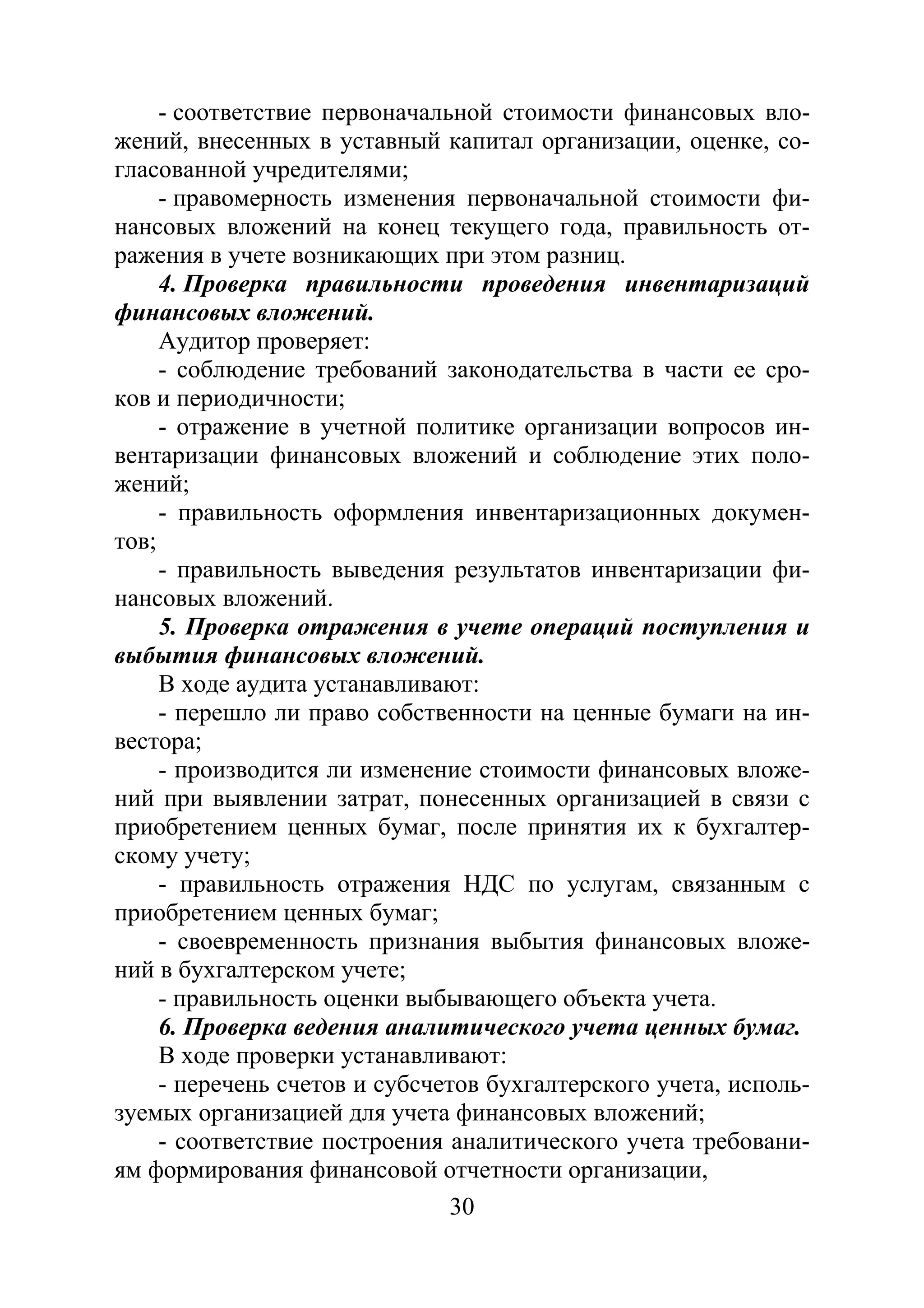 30
- соответствие первоначальной стоимости финансовых вло-
жений, внесенных в уставный капитал организации, оценке, со-
гласованной учредителями;
- правомерность изменения первоначальной стоимости фи-
нансовых вложений на конец текущего года, правильность от-
ражения в учете возникающих при этом разниц.
4. Проверка правильности проведения инвентаризаций
финансовых вложений.
Аудитор проверяет:
- соблюдение требований законодательства в части ее сро-
ков и периодичности;
- отражение в учетной политике организации вопросов ин-
вентаризации финансовых вложений и соблюдение этих поло-
жений;
- правильность оформления инвентаризационных докумен-
тов;
- правильность выведения результатов инвентаризации фи-
нансовых вложений.
5. Проверка отражения в учете операций поступления и
выбытия финансовых вложений.
В ходе аудита устанавливают:
- перешло ли право собственности на ценные бумаги на ин-
вестора;
- производится ли изменение стоимости финансовых вложе-
ний при выявлении затрат, понесенных организацией в связи с
приобретением ценных бумаг, после принятия их к бухгалтер-
скому учету;
- правильность отражения НДС по услугам, связанным с
приобретением ценных бумаг;
- своевременность признания выбытия финансовых вложе-
ний в бухгалтерском учете;
- правильность оценки выбывающего объекта учета.
6. Проверка ведения аналитического учета ценных бумаг.
В ходе проверки устанавливают:
- перечень счетов и субсчетов бухгалтерского учета, исполь-
зуемых организацией для учета финансовых вложений;
- соответствие построения аналитического учета требовани-
ям формирования финансовой отчетности организации,
Copyright ОАО «ЦКБ «БИБКОМ» & ООО «Aгентство Kнига-Cервис»
 
