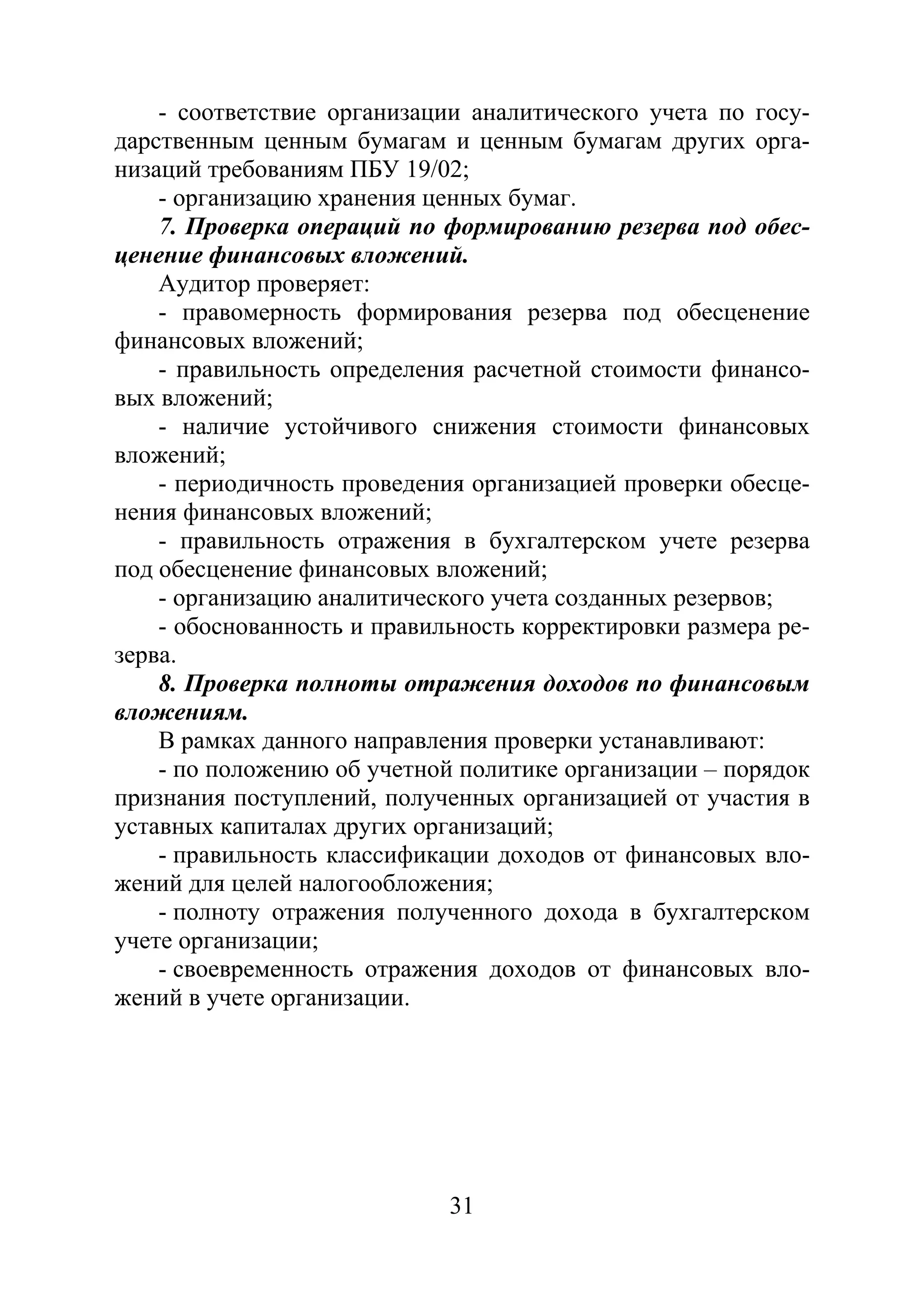 31
- соответствие организации аналитического учета по госу-
дарственным ценным бумагам и ценным бумагам других орга-
низаций требованиям ПБУ 19/02;
- организацию хранения ценных бумаг.
7. Проверка операций по формированию резерва под обес-
ценение финансовых вложений.
Аудитор проверяет:
- правомерность формирования резерва под обесценение
финансовых вложений;
- правильность определения расчетной стоимости финансо-
вых вложений;
- наличие устойчивого снижения стоимости финансовых
вложений;
- периодичность проведения организацией проверки обесце-
нения финансовых вложений;
- правильность отражения в бухгалтерском учете резерва
под обесценение финансовых вложений;
- организацию аналитического учета созданных резервов;
- обоснованность и правильность корректировки размера ре-
зерва.
8. Проверка полноты отражения доходов по финансовым
вложениям.
В рамках данного направления проверки устанавливают:
- по положению об учетной политике организации – порядок
признания поступлений, полученных организацией от участия в
уставных капиталах других организаций;
- правильность классификации доходов от финансовых вло-
жений для целей налогообложения;
- полноту отражения полученного дохода в бухгалтерском
учете организации;
- своевременность отражения доходов от финансовых вло-
жений в учете организации.
Copyright ОАО «ЦКБ «БИБКОМ» & ООО «Aгентство Kнига-Cервис»
 