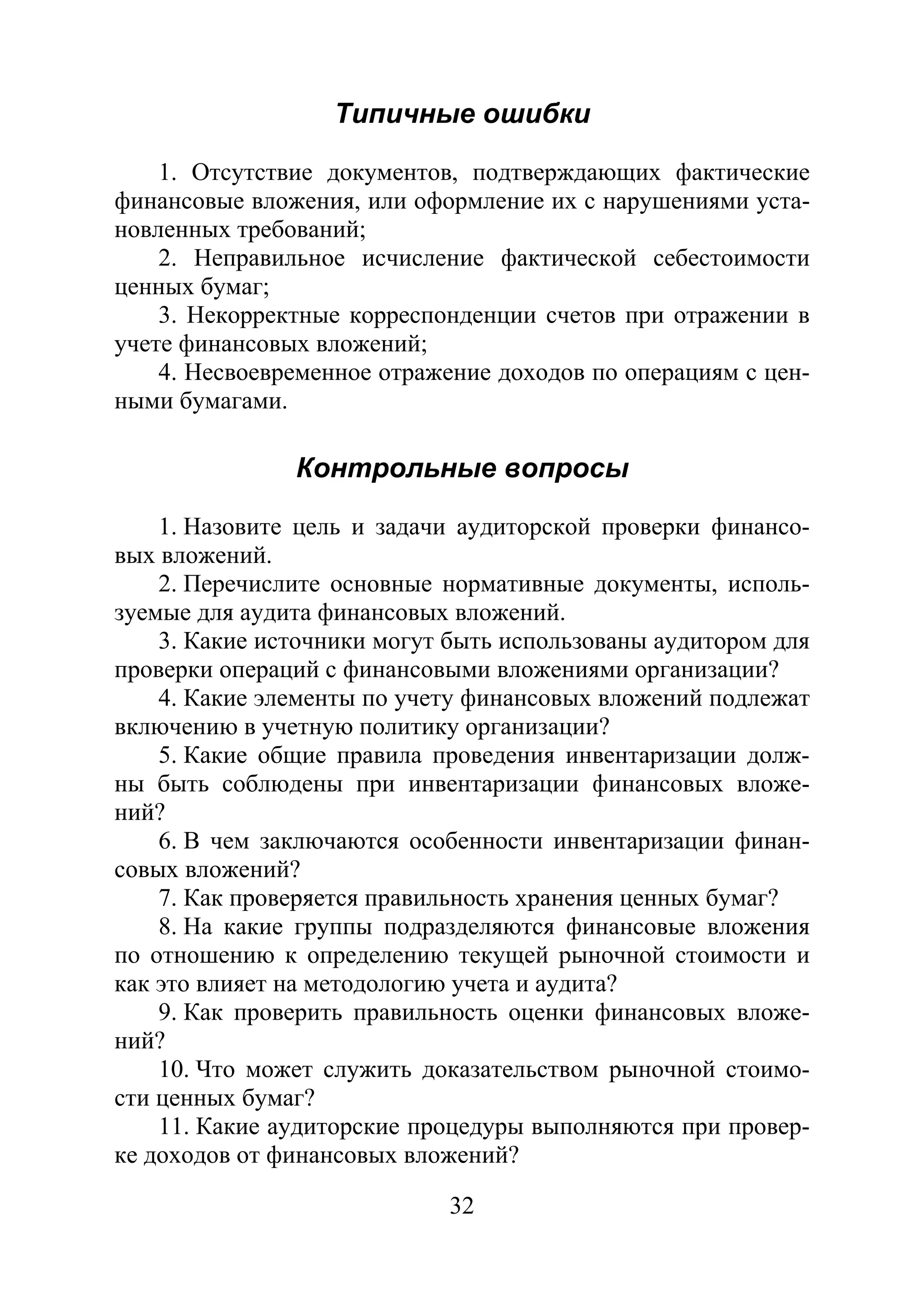32
Типичные ошибки
1. Отсутствие документов, подтверждающих фактические
финансовые вложения, или оформление их с нарушениями уста-
новленных требований;
2. Неправильное исчисление фактической себестоимости
ценных бумаг;
3. Некорректные корреспонденции счетов при отражении в
учете финансовых вложений;
4. Несвоевременное отражение доходов по операциям с цен-
ными бумагами.
Контрольные вопросы
1. Назовите цель и задачи аудиторской проверки финансо-
вых вложений.
2. Перечислите основные нормативные документы, исполь-
зуемые для аудита финансовых вложений.
3. Какие источники могут быть использованы аудитором для
проверки операций с финансовыми вложениями организации?
4. Какие элементы по учету финансовых вложений подлежат
включению в учетную политику организации?
5. Какие общие правила проведения инвентаризации долж-
ны быть соблюдены при инвентаризации финансовых вложе-
ний?
6. В чем заключаются особенности инвентаризации финан-
совых вложений?
7. Как проверяется правильность хранения ценных бумаг?
8. На какие группы подразделяются финансовые вложения
по отношению к определению текущей рыночной стоимости и
как это влияет на методологию учета и аудита?
9. Как проверить правильность оценки финансовых вложе-
ний?
10. Что может служить доказательством рыночной стоимо-
сти ценных бумаг?
11. Какие аудиторские процедуры выполняются при провер-
ке доходов от финансовых вложений?
Copyright ОАО «ЦКБ «БИБКОМ» & ООО «Aгентство Kнига-Cервис»
 