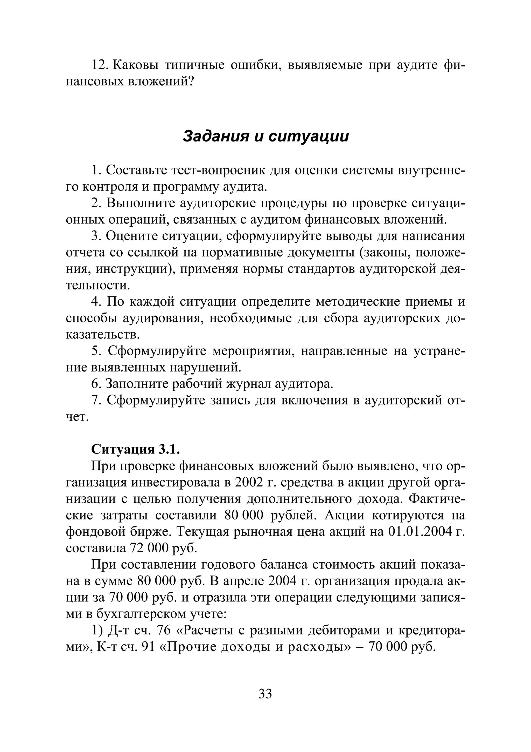33
12. Каковы типичные ошибки, выявляемые при аудите фи-
нансовых вложений?
Задания и ситуации
1. Составьте тест-вопросник для оценки системы внутренне-
го контроля и программу аудита.
2. Выполните аудиторские процедуры по проверке ситуаци-
онных операций, связанных с аудитом финансовых вложений.
3. Оцените ситуации, сформулируйте выводы для написания
отчета со ссылкой на нормативные документы (законы, положе-
ния, инструкции), применяя нормы стандартов аудиторской дея-
тельности.
4. По каждой ситуации определите методические приемы и
способы аудирования, необходимые для сбора аудиторских до-
казательств.
5. Сформулируйте мероприятия, направленные на устране-
ние выявленных нарушений.
6. Заполните рабочий журнал аудитора.
7. Сформулируйте запись для включения в аудиторский от-
чет.
Ситуация 3.1.
При проверке финансовых вложений было выявлено, что ор-
ганизация инвестировала в 2002 г. средства в акции другой орга-
низации с целью получения дополнительного дохода. Фактиче-
ские затраты составили 80 000 рублей. Акции котируются на
фондовой бирже. Текущая рыночная цена акций на 01.01.2004 г.
составила 72 000 руб.
При составлении годового баланса стоимость акций показа-
на в сумме 80 000 руб. В апреле 2004 г. организация продала ак-
ции за 70 000 руб. и отразила эти операции следующими запися-
ми в бухгалтерском учете:
1) Д-т сч. 76 «Расчеты с разными дебиторами и кредитора-
ми», К-т сч. 91 «Прочие доходы и расходы» – 70 000 руб.
Copyright ОАО «ЦКБ «БИБКОМ» & ООО «Aгентство Kнига-Cервис»
 
