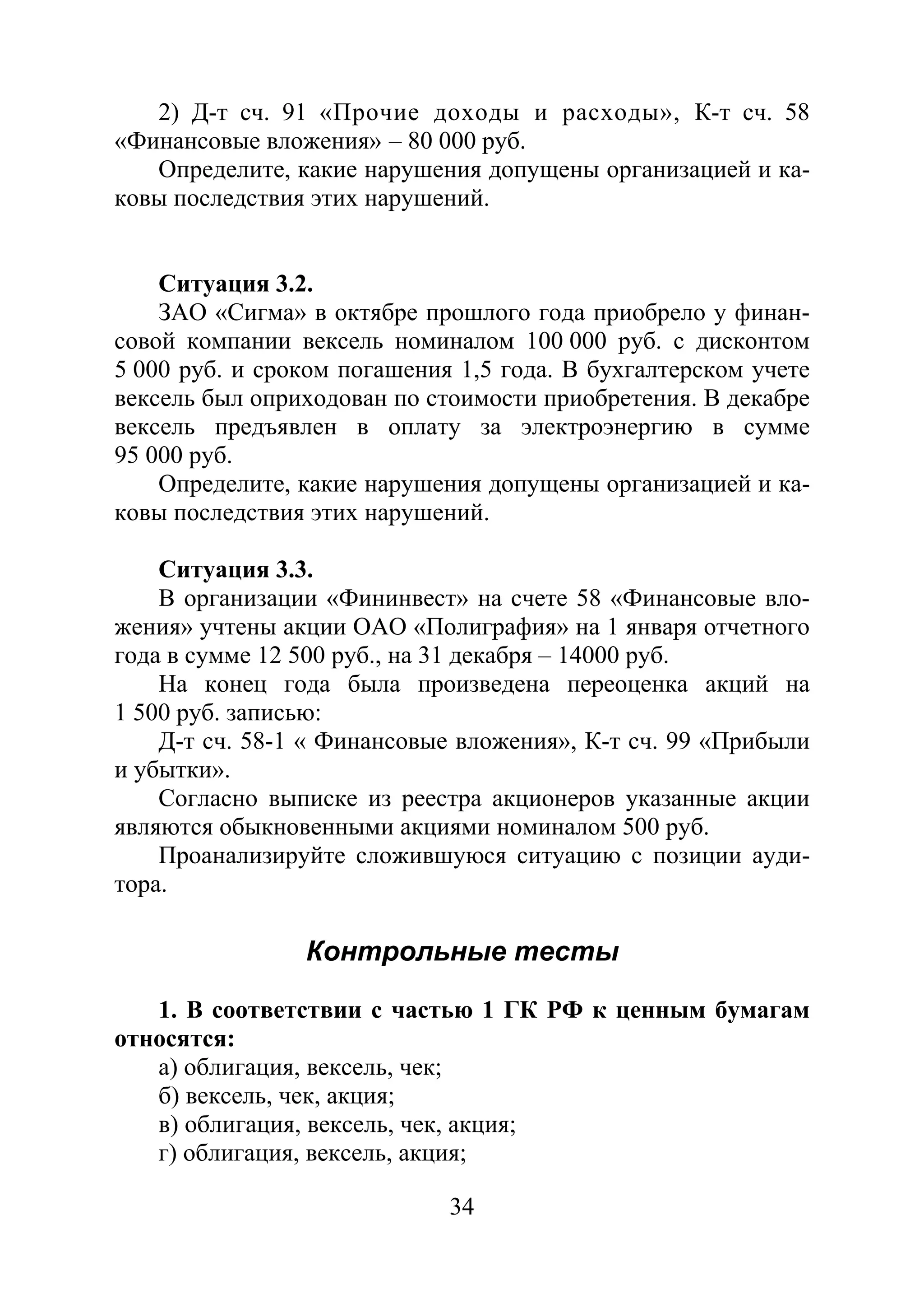 34
2) Д-т сч. 91 «Прочие доходы и расходы», К-т сч. 58
«Финансовые вложения» – 80 000 руб.
Определите, какие нарушения допущены организацией и ка-
ковы последствия этих нарушений.
Ситуация 3.2.
ЗАО «Сигма» в октябре прошлого года приобрело у финан-
совой компании вексель номиналом 100 000 руб. с дисконтом
5 000 руб. и сроком погашения 1,5 года. В бухгалтерском учете
вексель был оприходован по стоимости приобретения. В декабре
вексель предъявлен в оплату за электроэнергию в сумме
95 000 руб.
Определите, какие нарушения допущены организацией и ка-
ковы последствия этих нарушений.
Ситуация 3.3.
В организации «Фининвест» на счете 58 «Финансовые вло-
жения» учтены акции ОАО «Полиграфия» на 1 января отчетного
года в сумме 12 500 руб., на 31 декабря – 14000 руб.
На конец года была произведена переоценка акций на
1 500 руб. записью:
Д-т сч. 58-1 « Финансовые вложения», К-т сч. 99 «Прибыли
и убытки».
Согласно выписке из реестра акционеров указанные акции
являются обыкновенными акциями номиналом 500 руб.
Проанализируйте сложившуюся ситуацию с позиции ауди-
тора.
Контрольные тесты
1. В соответствии с частью 1 ГК РФ к ценным бумагам
относятся:
а) облигация, вексель, чек;
б) вексель, чек, акция;
в) облигация, вексель, чек, акция;
г) облигация, вексель, акция;
Copyright ОАО «ЦКБ «БИБКОМ» & ООО «Aгентство Kнига-Cервис»
 