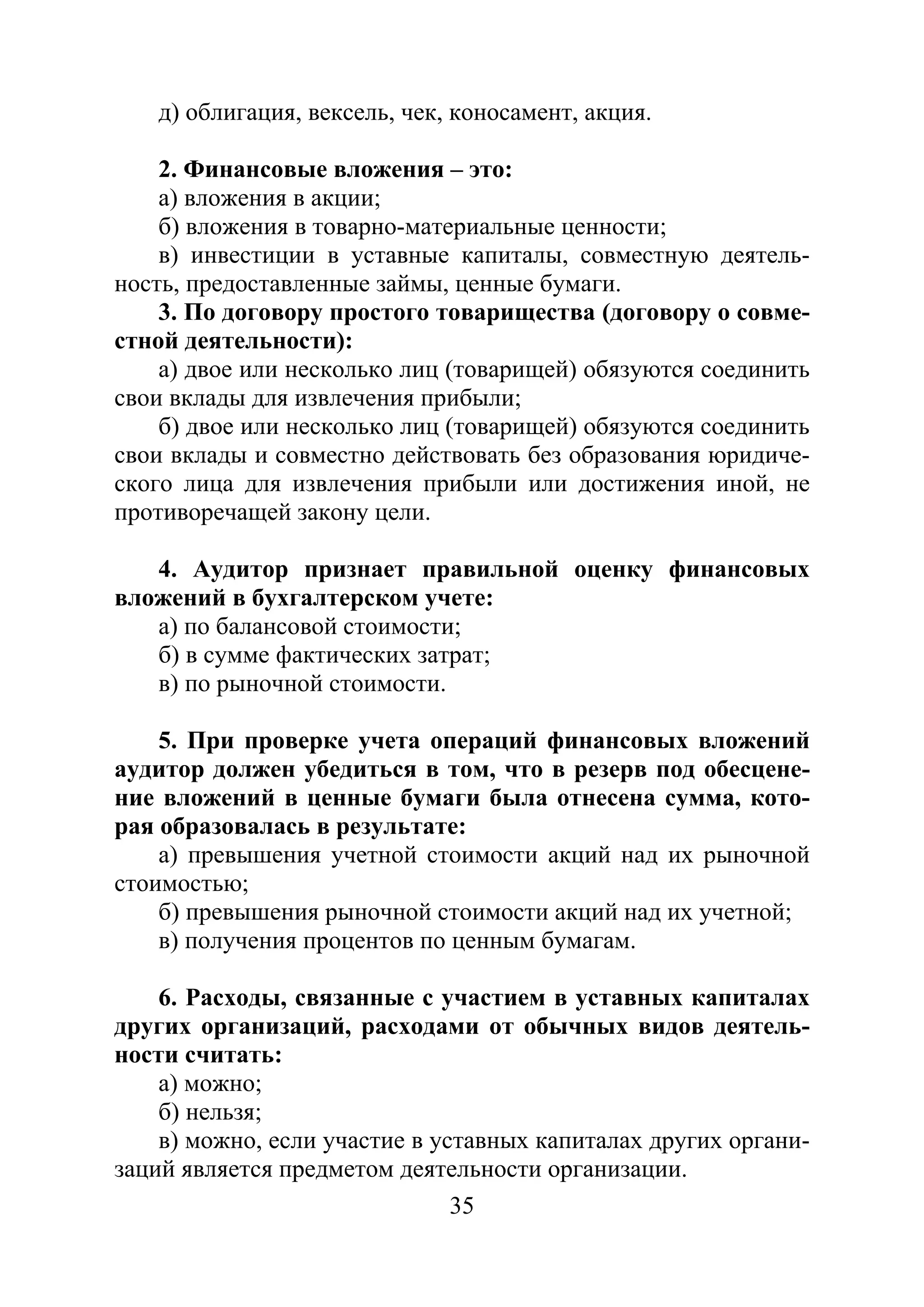 35
д) облигация, вексель, чек, коносамент, акция.
2. Финансовые вложения – это:
а) вложения в акции;
б) вложения в товарно-материальные ценности;
в) инвестиции в уставные капиталы, совместную деятель-
ность, предоставленные займы, ценные бумаги.
3. По договору простого товарищества (договору о совме-
стной деятельности):
а) двое или несколько лиц (товарищей) обязуются соединить
свои вклады для извлечения прибыли;
б) двое или несколько лиц (товарищей) обязуются соединить
свои вклады и совместно действовать без образования юридиче-
ского лица для извлечения прибыли или достижения иной, не
противоречащей закону цели.
4. Аудитор признает правильной оценку финансовых
вложений в бухгалтерском учете:
а) по балансовой стоимости;
б) в сумме фактических затрат;
в) по рыночной стоимости.
5. При проверке учета операций финансовых вложений
аудитор должен убедиться в том, что в резерв под обесцене-
ние вложений в ценные бумаги была отнесена сумма, кото-
рая образовалась в результате:
а) превышения учетной стоимости акций над их рыночной
стоимостью;
б) превышения рыночной стоимости акций над их учетной;
в) получения процентов по ценным бумагам.
6. Расходы, связанные с участием в уставных капиталах
других организаций, расходами от обычных видов деятель-
ности считать:
а) можно;
б) нельзя;
в) можно, если участие в уставных капиталах других органи-
заций является предметом деятельности организации.
Copyright ОАО «ЦКБ «БИБКОМ» & ООО «Aгентство Kнига-Cервис»
 