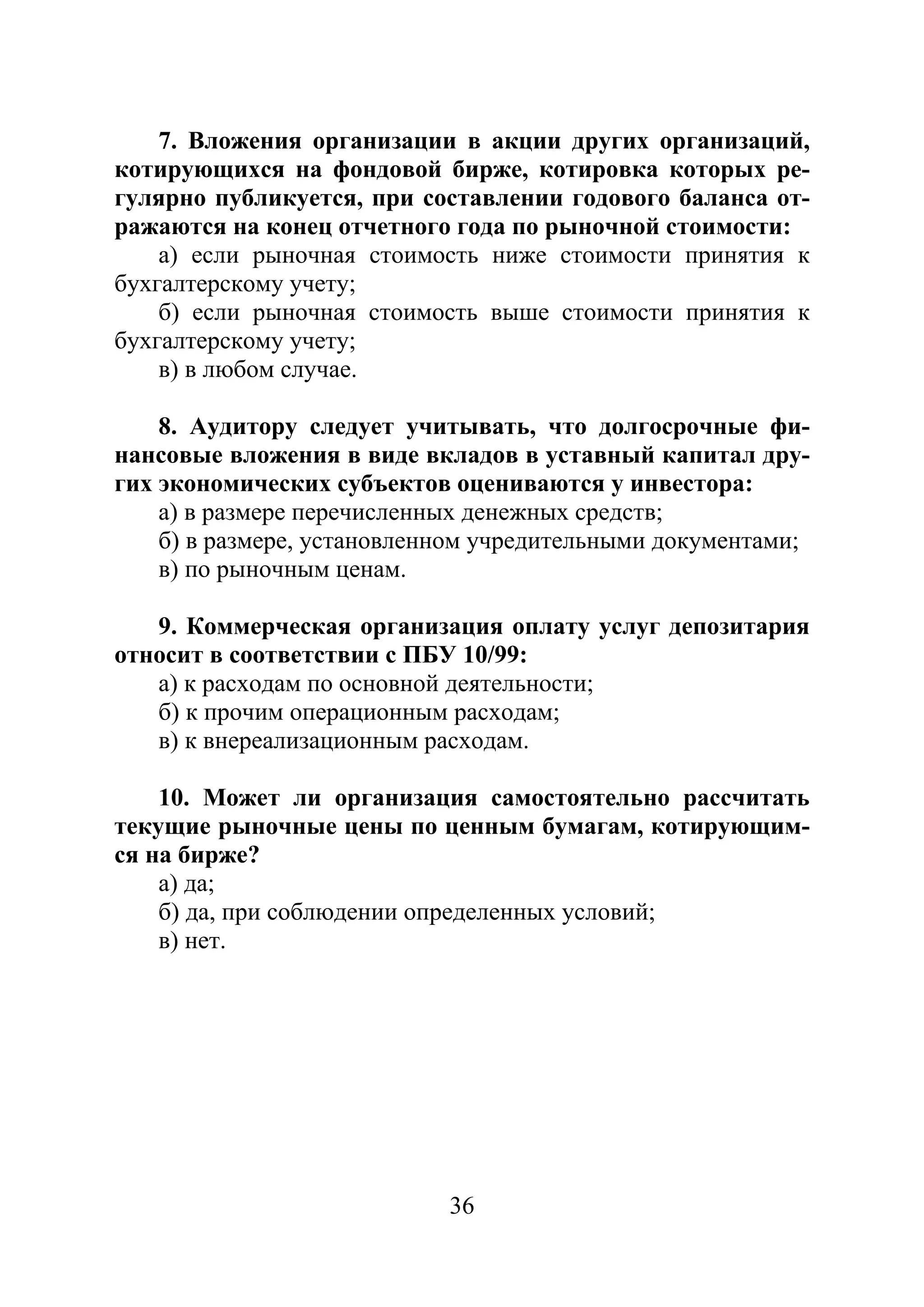 36
7. Вложения организации в акции других организаций,
котирующихся на фондовой бирже, котировка которых ре-
гулярно публикуется, при составлении годового баланса от-
ражаются на конец отчетного года по рыночной стоимости:
а) если рыночная стоимость ниже стоимости принятия к
бухгалтерскому учету;
б) если рыночная стоимость выше стоимости принятия к
бухгалтерскому учету;
в) в любом случае.
8. Аудитору следует учитывать, что долгосрочные фи-
нансовые вложения в виде вкладов в уставный капитал дру-
гих экономических субъектов оцениваются у инвестора:
а) в размере перечисленных денежных средств;
б) в размере, установленном учредительными документами;
в) по рыночным ценам.
9. Коммерческая организация оплату услуг депозитария
относит в соответствии с ПБУ 10/99:
а) к расходам по основной деятельности;
б) к прочим операционным расходам;
в) к внереализационным расходам.
10. Может ли организация самостоятельно рассчитать
текущие рыночные цены по ценным бумагам, котирующим-
ся на бирже?
а) да;
б) да, при соблюдении определенных условий;
в) нет.
Copyright ОАО «ЦКБ «БИБКОМ» & ООО «Aгентство Kнига-Cервис»
 
