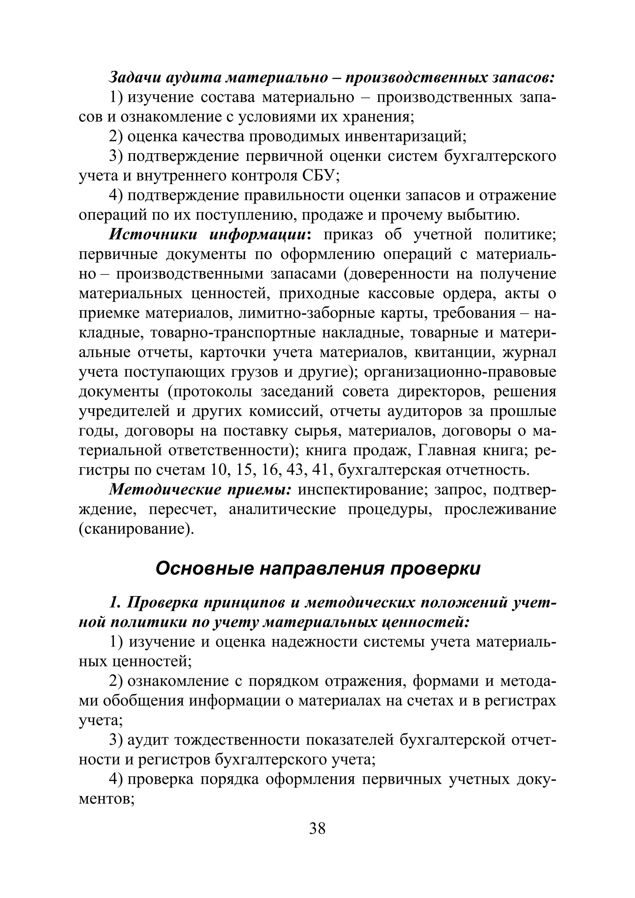 38
Задачи аудита материально – производственных запасов:
1) изучение состава материально – производственных запа-
сов и ознакомление с условиями их хранения;
2) оценка качества проводимых инвентаризаций;
3) подтверждение первичной оценки систем бухгалтерского
учета и внутреннего контроля СБУ;
4) подтверждение правильности оценки запасов и отражение
операций по их поступлению, продаже и прочему выбытию.
Источники информации: приказ об учетной политике;
первичные документы по оформлению операций с материаль-
но – производственными запасами (доверенности на получение
материальных ценностей, приходные кассовые ордера, акты о
приемке материалов, лимитно-заборные карты, требования – на-
кладные, товарно-транспортные накладные, товарные и матери-
альные отчеты, карточки учета материалов, квитанции, журнал
учета поступающих грузов и другие); организационно-правовые
документы (протоколы заседаний совета директоров, решения
учредителей и других комиссий, отчеты аудиторов за прошлые
годы, договоры на поставку сырья, материалов, договоры о ма-
териальной ответственности); книга продаж, Главная книга; ре-
гистры по счетам 10, 15, 16, 43, 41, бухгалтерская отчетность.
Методические приемы: инспектирование; запрос, подтвер-
ждение, пересчет, аналитические процедуры, прослеживание
(сканирование).
Основные направления проверки
1. Проверка принципов и методических положений учет-
ной политики по учету материальных ценностей:
1) изучение и оценка надежности системы учета материаль-
ных ценностей;
2) ознакомление с порядком отражения, формами и метода-
ми обобщения информации о материалах на счетах и в регистрах
учета;
3) аудит тождественности показателей бухгалтерской отчет-
ности и регистров бухгалтерского учета;
4) проверка порядка оформления первичных учетных доку-
ментов;
Copyright ОАО «ЦКБ «БИБКОМ» & ООО «Aгентство Kнига-Cервис»
 