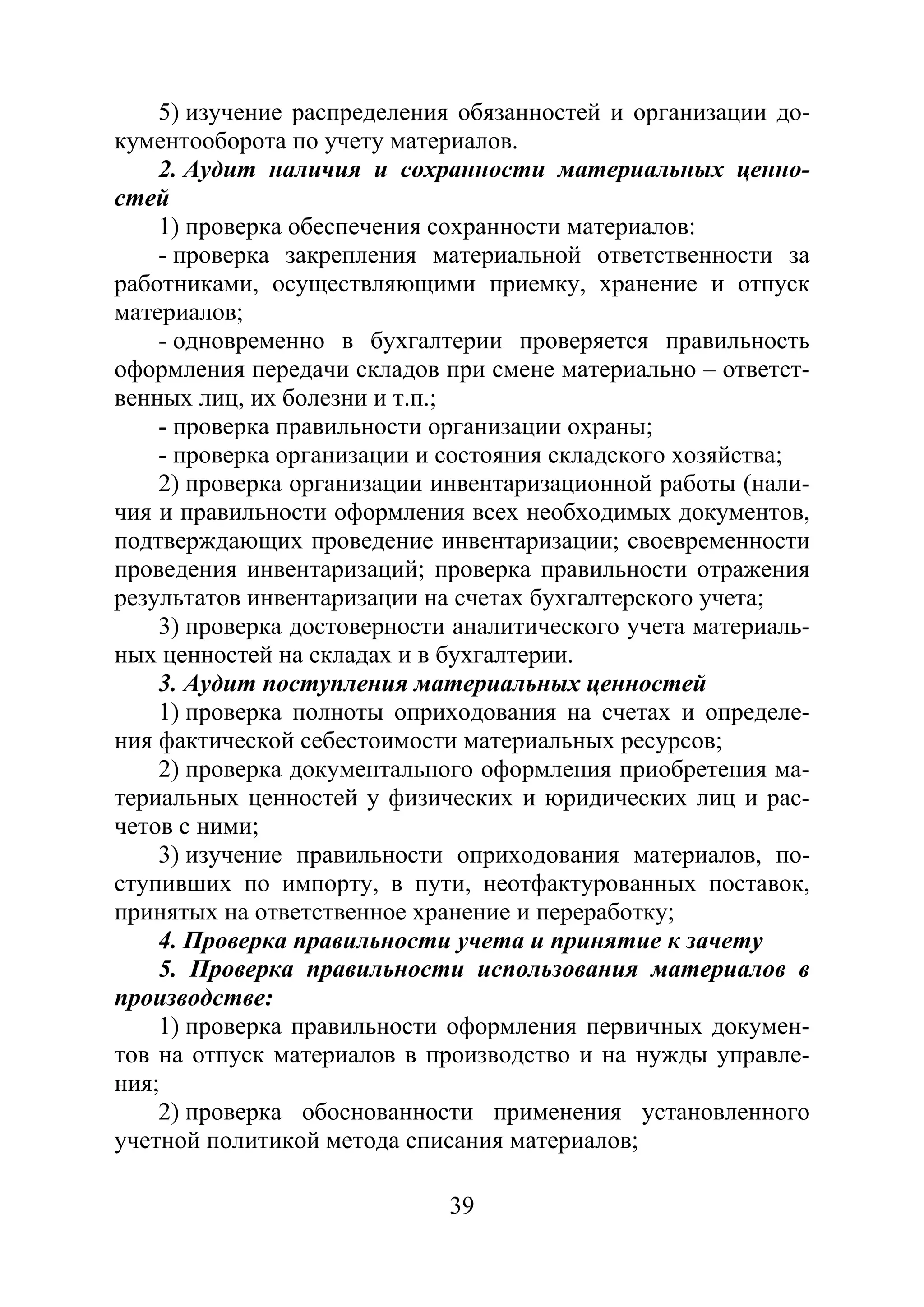 39
5) изучение распределения обязанностей и организации до-
кументооборота по учету материалов.
2. Аудит наличия и сохранности материальных ценно-
стей
1) проверка обеспечения сохранности материалов:
- проверка закрепления материальной ответственности за
работниками, осуществляющими приемку, хранение и отпуск
материалов;
- одновременно в бухгалтерии проверяется правильность
оформления передачи складов при смене материально – ответст-
венных лиц, их болезни и т.п.;
- проверка правильности организации охраны;
- проверка организации и состояния складского хозяйства;
2) проверка организации инвентаризационной работы (нали-
чия и правильности оформления всех необходимых документов,
подтверждающих проведение инвентаризации; своевременности
проведения инвентаризаций; проверка правильности отражения
результатов инвентаризации на счетах бухгалтерского учета;
3) проверка достоверности аналитического учета материаль-
ных ценностей на складах и в бухгалтерии.
3. Аудит поступления материальных ценностей
1) проверка полноты оприходования на счетах и определе-
ния фактической себестоимости материальных ресурсов;
2) проверка документального оформления приобретения ма-
териальных ценностей у физических и юридических лиц и рас-
четов с ними;
3) изучение правильности оприходования материалов, по-
ступивших по импорту, в пути, неотфактурованных поставок,
принятых на ответственное хранение и переработку;
4. Проверка правильности учета и принятие к зачету
5. Проверка правильности использования материалов в
производстве:
1) проверка правильности оформления первичных докумен-
тов на отпуск материалов в производство и на нужды управле-
ния;
2) проверка обоснованности применения установленного
учетной политикой метода списания материалов;
Copyright ОАО «ЦКБ «БИБКОМ» & ООО «Aгентство Kнига-Cервис»
 