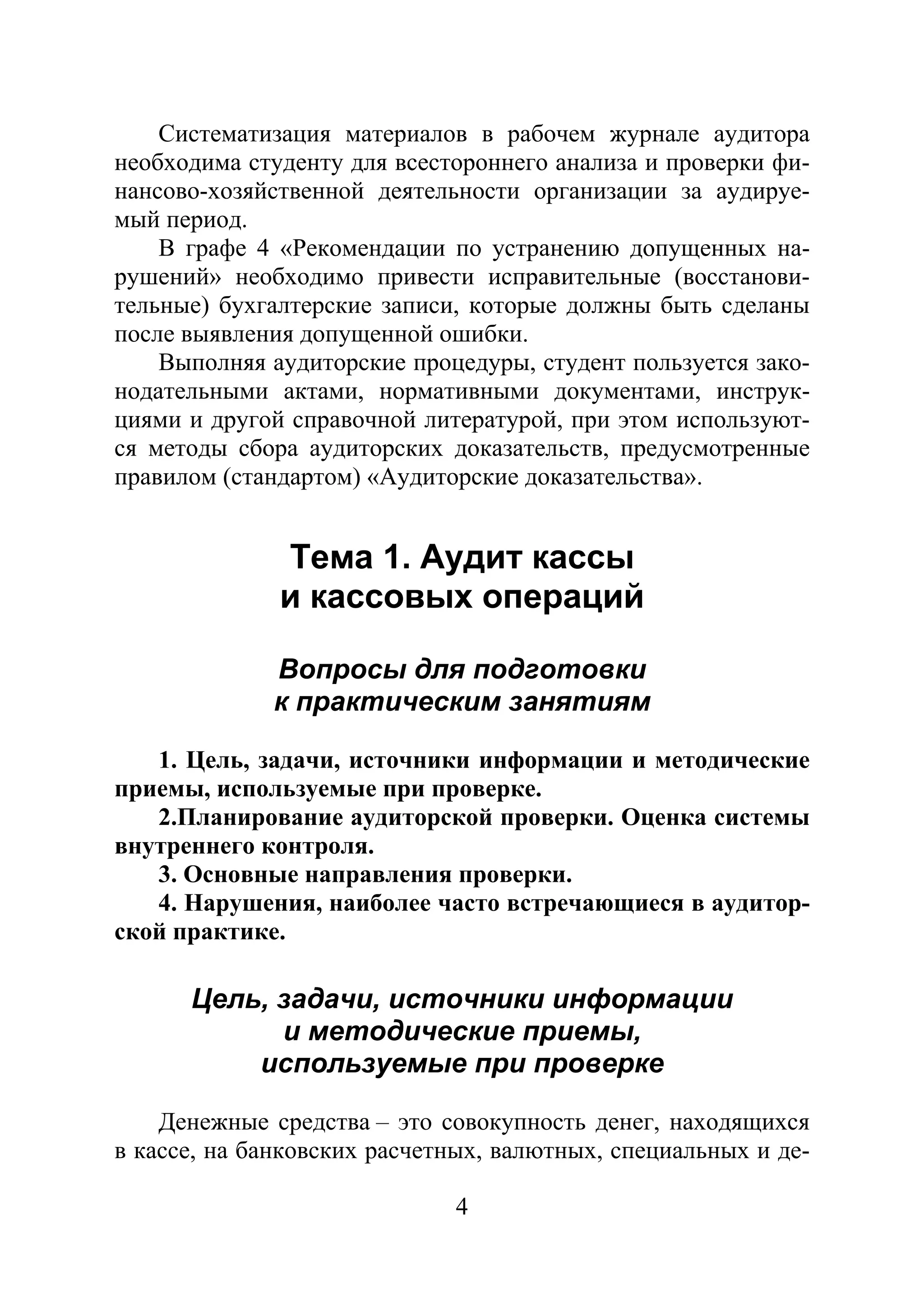 4
Систематизация материалов в рабочем журнале аудитора
необходима студенту для всестороннего анализа и проверки фи-
нансово-хозяйственной деятельности организации за аудируе-
мый период.
В графе 4 «Рекомендации по устранению допущенных на-
рушений» необходимо привести исправительные (восстанови-
тельные) бухгалтерские записи, которые должны быть сделаны
после выявления допущенной ошибки.
Выполняя аудиторские процедуры, студент пользуется зако-
нодательными актами, нормативными документами, инструк-
циями и другой справочной литературой, при этом используют-
ся методы сбора аудиторских доказательств, предусмотренные
правилом (стандартом) «Аудиторские доказательства».
Тема 1. Аудит кассы
и кассовых операций
Вопросы для подготовки
к практическим занятиям
1. Цель, задачи, источники информации и методические
приемы, используемые при проверке.
2.Планирование аудиторской проверки. Оценка системы
внутреннего контроля.
3. Основные направления проверки.
4. Нарушения, наиболее часто встречающиеся в аудитор-
ской практике.
Цель, задачи, источники информации
и методические приемы,
используемые при проверке
Денежные средства – это совокупность денег, находящихся
в кассе, на банковских расчетных, валютных, специальных и де-
Copyright ОАО «ЦКБ «БИБКОМ» & ООО «Aгентство Kнига-Cервис»
 
