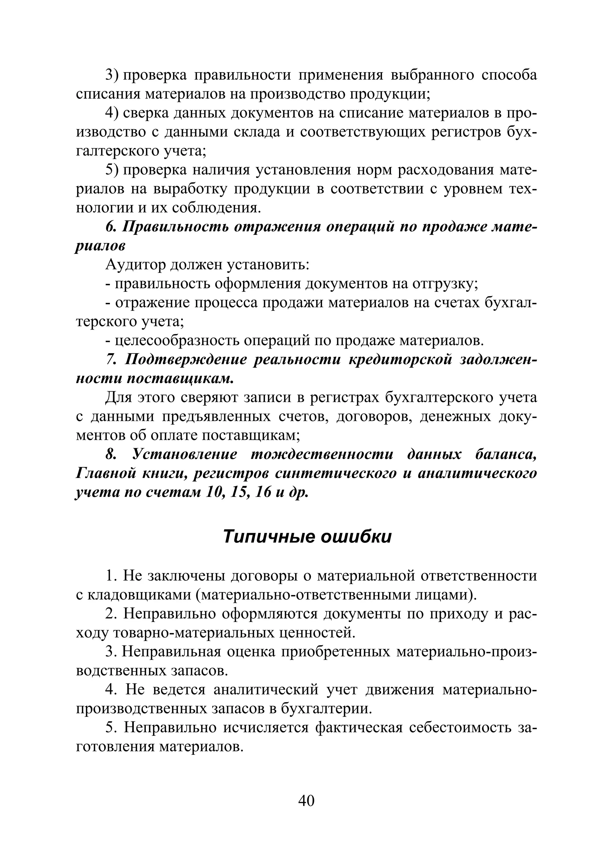 40
3) проверка правильности применения выбранного способа
списания материалов на производство продукции;
4) сверка данных документов на списание материалов в про-
изводство с данными склада и соответствующих регистров бух-
галтерского учета;
5) проверка наличия установления норм расходования мате-
риалов на выработку продукции в соответствии с уровнем тех-
нологии и их соблюдения.
6. Правильность отражения операций по продаже мате-
риалов
Аудитор должен установить:
- правильность оформления документов на отгрузку;
- отражение процесса продажи материалов на счетах бухгал-
терского учета;
- целесообразность операций по продаже материалов.
7. Подтверждение реальности кредиторской задолжен-
ности поставщикам.
Для этого сверяют записи в регистрах бухгалтерского учета
с данными предъявленных счетов, договоров, денежных доку-
ментов об оплате поставщикам;
8. Установление тождественности данных баланса,
Главной книги, регистров синтетического и аналитического
учета по счетам 10, 15, 16 и др.
Типичные ошибки
1. Не заключены договоры о материальной ответственности
с кладовщиками (материально-ответственными лицами).
2. Неправильно оформляются документы по приходу и рас-
ходу товарно-материальных ценностей.
3. Неправильная оценка приобретенных материально-произ-
водственных запасов.
4. Не ведется аналитический учет движения материально-
производственных запасов в бухгалтерии.
5. Неправильно исчисляется фактическая себестоимость за-
готовления материалов.
Copyright ОАО «ЦКБ «БИБКОМ» & ООО «Aгентство Kнига-Cервис»
 