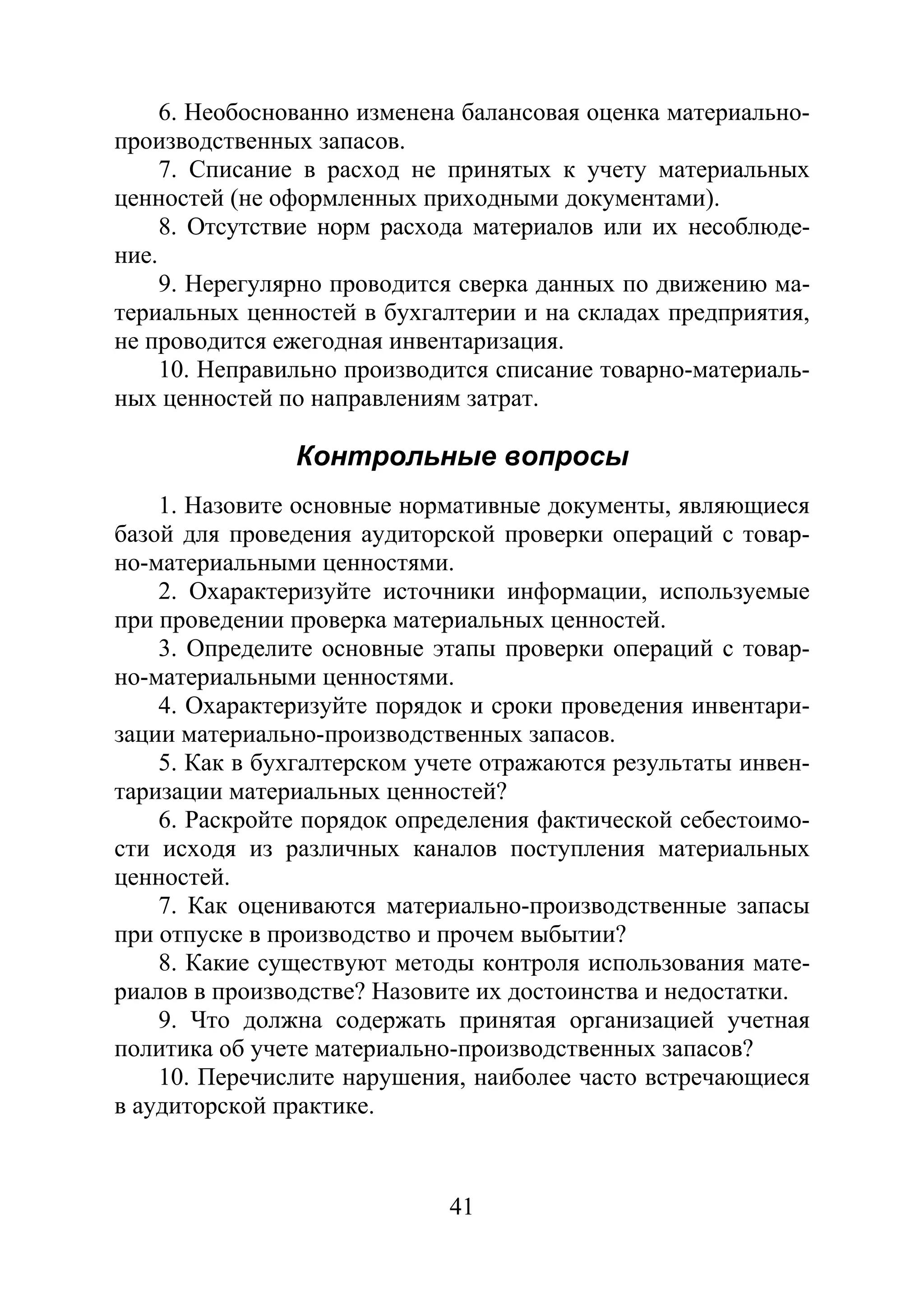 41
6. Необоснованно изменена балансовая оценка материально-
производственных запасов.
7. Списание в расход не принятых к учету материальных
ценностей (не оформленных приходными документами).
8. Отсутствие норм расхода материалов или их несоблюде-
ние.
9. Нерегулярно проводится сверка данных по движению ма-
териальных ценностей в бухгалтерии и на складах предприятия,
не проводится ежегодная инвентаризация.
10. Неправильно производится списание товарно-материаль-
ных ценностей по направлениям затрат.
Контрольные вопросы
1. Назовите основные нормативные документы, являющиеся
базой для проведения аудиторской проверки операций с товар-
но-материальными ценностями.
2. Охарактеризуйте источники информации, используемые
при проведении проверка материальных ценностей.
3. Определите основные этапы проверки операций с товар-
но-материальными ценностями.
4. Охарактеризуйте порядок и сроки проведения инвентари-
зации материально-производственных запасов.
5. Как в бухгалтерском учете отражаются результаты инвен-
таризации материальных ценностей?
6. Раскройте порядок определения фактической себестоимо-
сти исходя из различных каналов поступления материальных
ценностей.
7. Как оцениваются материально-производственные запасы
при отпуске в производство и прочем выбытии?
8. Какие существуют методы контроля использования мате-
риалов в производстве? Назовите их достоинства и недостатки.
9. Что должна содержать принятая организацией учетная
политика об учете материально-производственных запасов?
10. Перечислите нарушения, наиболее часто встречающиеся
в аудиторской практике.
Copyright ОАО «ЦКБ «БИБКОМ» & ООО «Aгентство Kнига-Cервис»
 