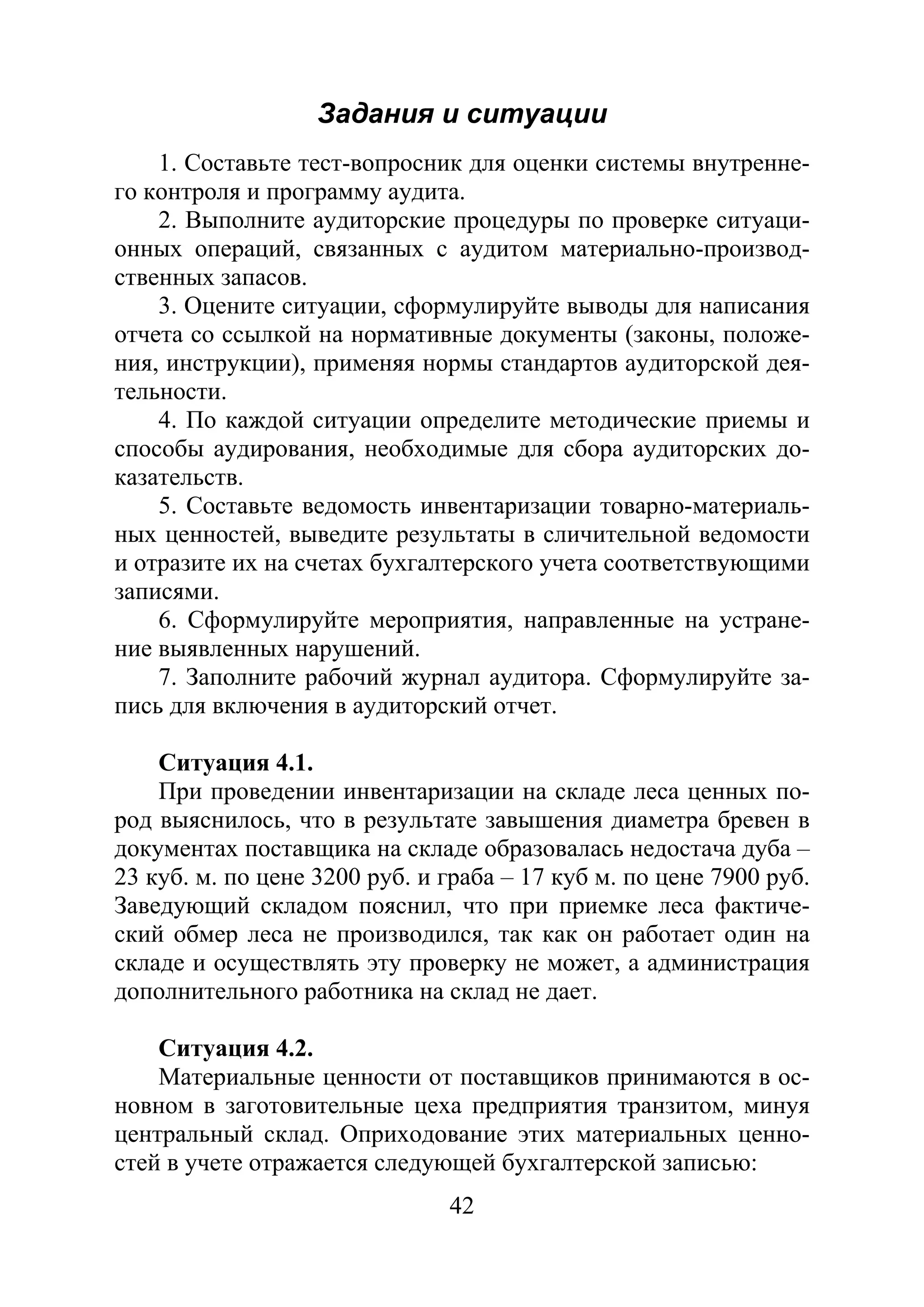42
Задания и ситуации
1. Составьте тест-вопросник для оценки системы внутренне-
го контроля и программу аудита.
2. Выполните аудиторские процедуры по проверке ситуаци-
онных операций, связанных с аудитом материально-производ-
ственных запасов.
3. Оцените ситуации, сформулируйте выводы для написания
отчета со ссылкой на нормативные документы (законы, положе-
ния, инструкции), применяя нормы стандартов аудиторской дея-
тельности.
4. По каждой ситуации определите методические приемы и
способы аудирования, необходимые для сбора аудиторских до-
казательств.
5. Составьте ведомость инвентаризации товарно-материаль-
ных ценностей, выведите результаты в сличительной ведомости
и отразите их на счетах бухгалтерского учета соответствующими
записями.
6. Сформулируйте мероприятия, направленные на устране-
ние выявленных нарушений.
7. Заполните рабочий журнал аудитора. Сформулируйте за-
пись для включения в аудиторский отчет.
Ситуация 4.1.
При проведении инвентаризации на складе леса ценных по-
род выяснилось, что в результате завышения диаметра бревен в
документах поставщика на складе образовалась недостача дуба –
23 куб. м. по цене 3200 руб. и граба – 17 куб м. по цене 7900 руб.
Заведующий складом пояснил, что при приемке леса фактиче-
ский обмер леса не производился, так как он работает один на
складе и осуществлять эту проверку не может, а администрация
дополнительного работника на склад не дает.
Ситуация 4.2.
Материальные ценности от поставщиков принимаются в ос-
новном в заготовительные цеха предприятия транзитом, минуя
центральный склад. Оприходование этих материальных ценно-
стей в учете отражается следующей бухгалтерской записью:
Copyright ОАО «ЦКБ «БИБКОМ» & ООО «Aгентство Kнига-Cервис»
 