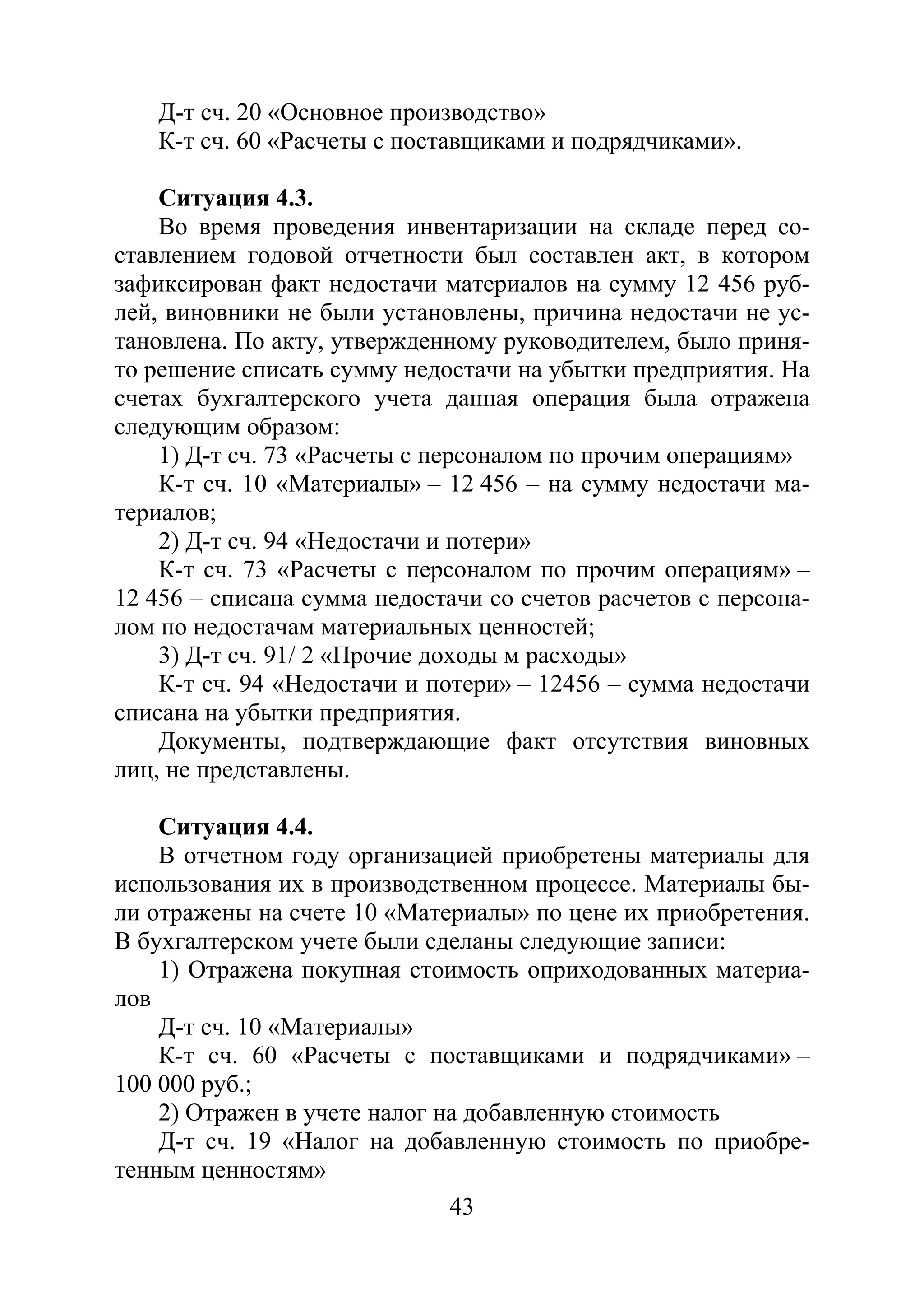43
Д-т сч. 20 «Основное производство»
К-т сч. 60 «Расчеты с поставщиками и подрядчиками».
Ситуация 4.3.
Во время проведения инвентаризации на складе перед со-
ставлением годовой отчетности был составлен акт, в котором
зафиксирован факт недостачи материалов на сумму 12 456 руб-
лей, виновники не были установлены, причина недостачи не ус-
тановлена. По акту, утвержденному руководителем, было приня-
то решение списать сумму недостачи на убытки предприятия. На
счетах бухгалтерского учета данная операция была отражена
следующим образом:
1) Д-т сч. 73 «Расчеты с персоналом по прочим операциям»
К-т сч. 10 «Материалы» – 12 456 – на сумму недостачи ма-
териалов;
2) Д-т сч. 94 «Недостачи и потери»
К-т сч. 73 «Расчеты с персоналом по прочим операциям» –
12 456 – списана сумма недостачи со счетов расчетов с персона-
лом по недостачам материальных ценностей;
3) Д-т сч. 91/ 2 «Прочие доходы м расходы»
К-т сч. 94 «Недостачи и потери» – 12456 – сумма недостачи
списана на убытки предприятия.
Документы, подтверждающие факт отсутствия виновных
лиц, не представлены.
Ситуация 4.4.
В отчетном году организацией приобретены материалы для
использования их в производственном процессе. Материалы бы-
ли отражены на счете 10 «Материалы» по цене их приобретения.
В бухгалтерском учете были сделаны следующие записи:
1) Отражена покупная стоимость оприходованных материа-
лов
Д-т сч. 10 «Материалы»
К-т сч. 60 «Расчеты с поставщиками и подрядчиками» –
100 000 руб.;
2) Отражен в учете налог на добавленную стоимость
Д-т сч. 19 «Налог на добавленную стоимость по приобре-
тенным ценностям»
Copyright ОАО «ЦКБ «БИБКОМ» & ООО «Aгентство Kнига-Cервис»
 