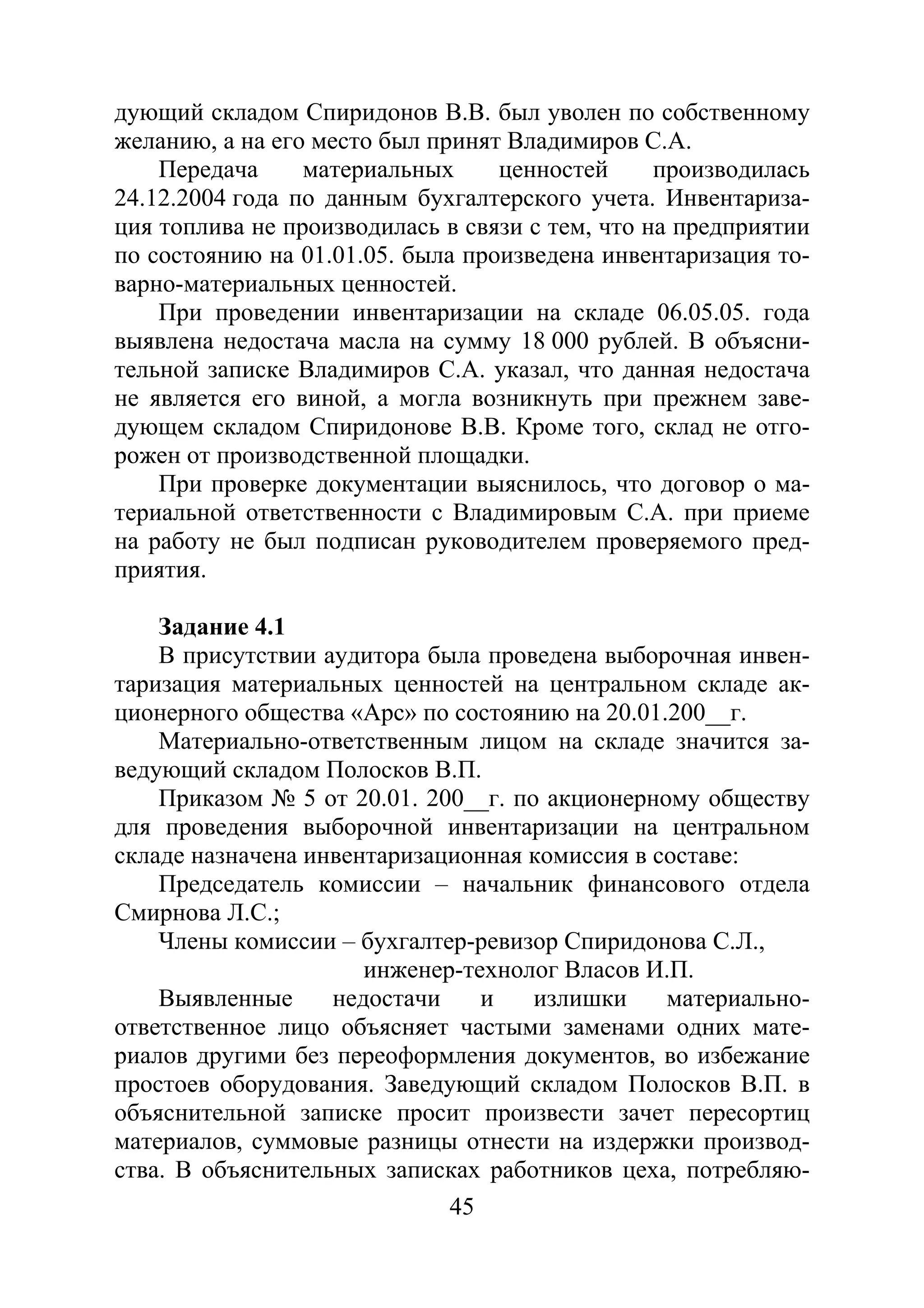 45
дующий складом Спиридонов В.В. был уволен по собственному
желанию, а на его место был принят Владимиров С.А.
Передача материальных ценностей производилась
24.12.2004 года по данным бухгалтерского учета. Инвентариза-
ция топлива не производилась в связи с тем, что на предприятии
по состоянию на 01.01.05. была произведена инвентаризация то-
варно-материальных ценностей.
При проведении инвентаризации на складе 06.05.05. года
выявлена недостача масла на сумму 18 000 рублей. В объясни-
тельной записке Владимиров С.А. указал, что данная недостача
не является его виной, а могла возникнуть при прежнем заве-
дующем складом Спиридонове В.В. Кроме того, склад не отго-
рожен от производственной площадки.
При проверке документации выяснилось, что договор о ма-
териальной ответственности с Владимировым С.А. при приеме
на работу не был подписан руководителем проверяемого пред-
приятия.
Задание 4.1
В присутствии аудитора была проведена выборочная инвен-
таризация материальных ценностей на центральном складе ак-
ционерного общества «Арс» по состоянию на 20.01.200__г.
Материально-ответственным лицом на складе значится за-
ведующий складом Полосков В.П.
Приказом № 5 от 20.01. 200__г. по акционерному обществу
для проведения выборочной инвентаризации на центральном
складе назначена инвентаризационная комиссия в составе:
Председатель комиссии – начальник финансового отдела
Смирнова Л.С.;
Члены комиссии – бухгалтер-ревизор Спиридонова С.Л.,
инженер-технолог Власов И.П.
Выявленные недостачи и излишки материально-
ответственное лицо объясняет частыми заменами одних мате-
риалов другими без переоформления документов, во избежание
простоев оборудования. Заведующий складом Полосков В.П. в
объяснительной записке просит произвести зачет пересортиц
материалов, суммовые разницы отнести на издержки производ-
ства. В объяснительных записках работников цеха, потребляю-
Copyright ОАО «ЦКБ «БИБКОМ» & ООО «Aгентство Kнига-Cервис»
 