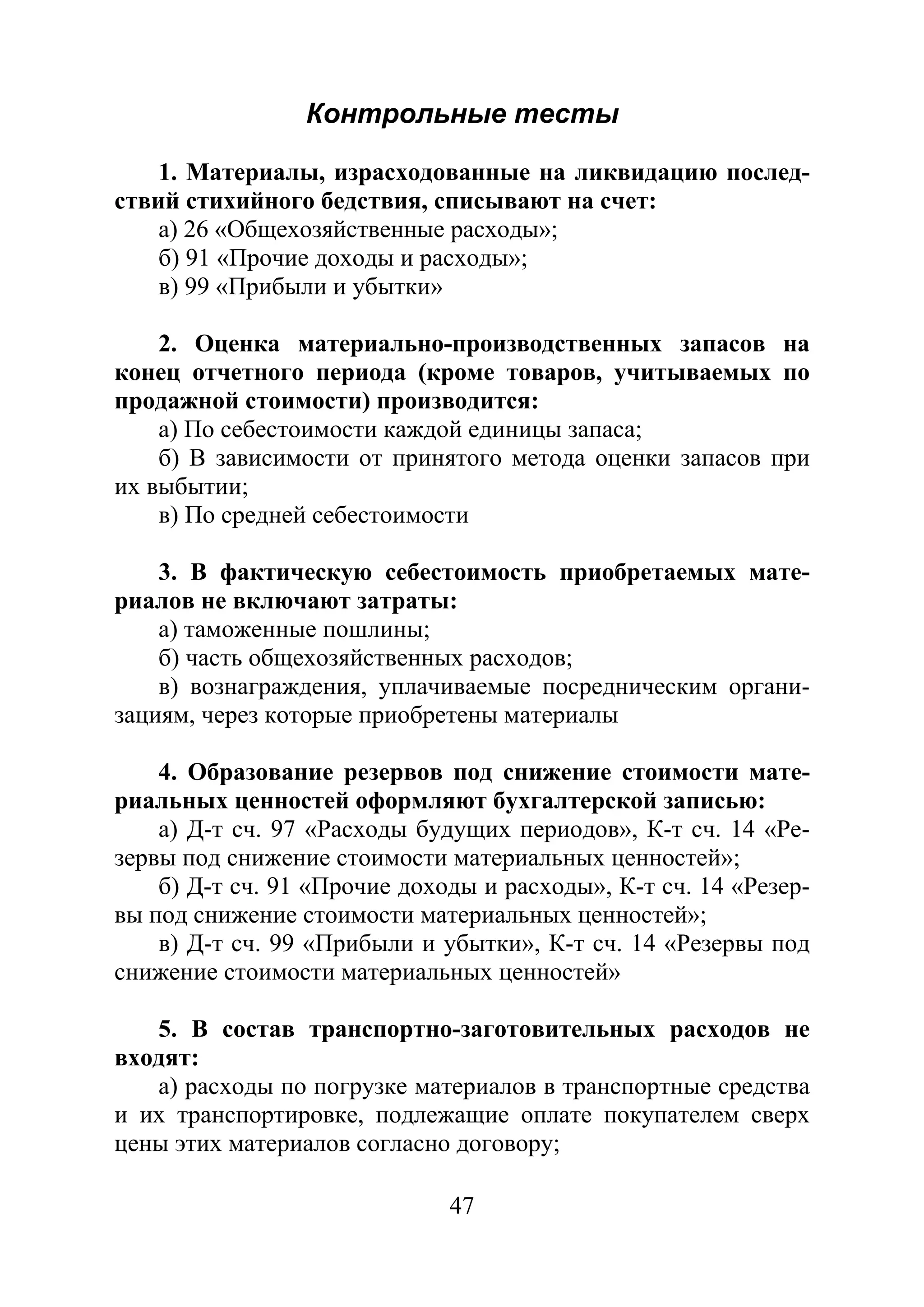 47
Контрольные тесты
1. Материалы, израсходованные на ликвидацию послед-
ствий стихийного бедствия, списывают на счет:
а) 26 «Общехозяйственные расходы»;
б) 91 «Прочие доходы и расходы»;
в) 99 «Прибыли и убытки»
2. Оценка материально-производственных запасов на
конец отчетного периода (кроме товаров, учитываемых по
продажной стоимости) производится:
а) По себестоимости каждой единицы запаса;
б) В зависимости от принятого метода оценки запасов при
их выбытии;
в) По средней себестоимости
3. В фактическую себестоимость приобретаемых мате-
риалов не включают затраты:
а) таможенные пошлины;
б) часть общехозяйственных расходов;
в) вознаграждения, уплачиваемые посредническим органи-
зациям, через которые приобретены материалы
4. Образование резервов под снижение стоимости мате-
риальных ценностей оформляют бухгалтерской записью:
а) Д-т сч. 97 «Расходы будущих периодов», К-т сч. 14 «Ре-
зервы под снижение стоимости материальных ценностей»;
б) Д-т сч. 91 «Прочие доходы и расходы», К-т сч. 14 «Резер-
вы под снижение стоимости материальных ценностей»;
в) Д-т сч. 99 «Прибыли и убытки», К-т сч. 14 «Резервы под
снижение стоимости материальных ценностей»
5. В состав транспортно-заготовительных расходов не
входят:
а) расходы по погрузке материалов в транспортные средства
и их транспортировке, подлежащие оплате покупателем сверх
цены этих материалов согласно договору;
Copyright ОАО «ЦКБ «БИБКОМ» & ООО «Aгентство Kнига-Cервис»
 