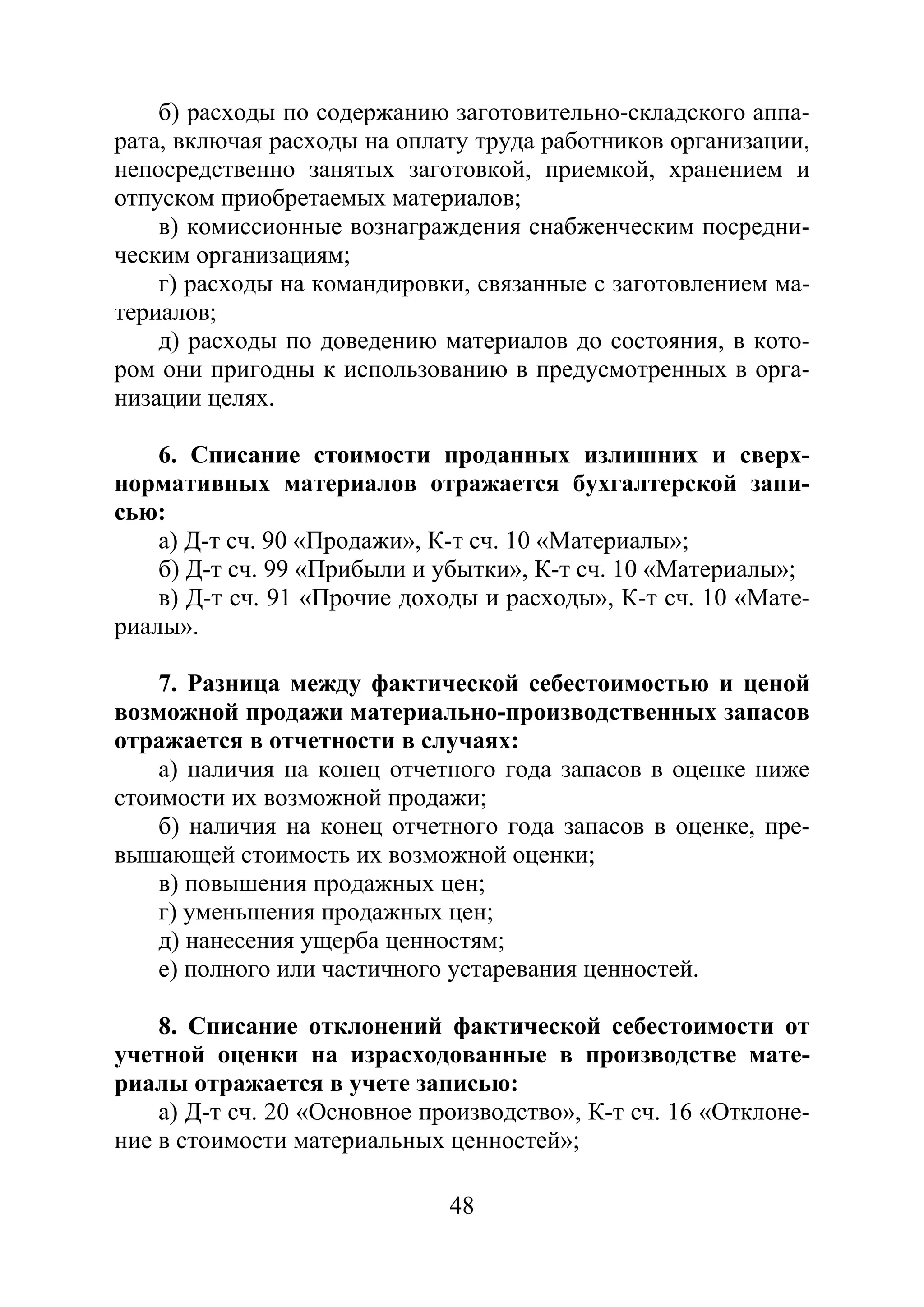 48
б) расходы по содержанию заготовительно-складского аппа-
рата, включая расходы на оплату труда работников организации,
непосредственно занятых заготовкой, приемкой, хранением и
отпуском приобретаемых материалов;
в) комиссионные вознаграждения снабженческим посредни-
ческим организациям;
г) расходы на командировки, связанные с заготовлением ма-
териалов;
д) расходы по доведению материалов до состояния, в кото-
ром они пригодны к использованию в предусмотренных в орга-
низации целях.
6. Списание стоимости проданных излишних и сверх-
нормативных материалов отражается бухгалтерской запи-
сью:
а) Д-т сч. 90 «Продажи», К-т сч. 10 «Материалы»;
б) Д-т сч. 99 «Прибыли и убытки», К-т сч. 10 «Материалы»;
в) Д-т сч. 91 «Прочие доходы и расходы», К-т сч. 10 «Мате-
риалы».
7. Разница между фактической себестоимостью и ценой
возможной продажи материально-производственных запасов
отражается в отчетности в случаях:
а) наличия на конец отчетного года запасов в оценке ниже
стоимости их возможной продажи;
б) наличия на конец отчетного года запасов в оценке, пре-
вышающей стоимость их возможной оценки;
в) повышения продажных цен;
г) уменьшения продажных цен;
д) нанесения ущерба ценностям;
е) полного или частичного устаревания ценностей.
8. Списание отклонений фактической себестоимости от
учетной оценки на израсходованные в производстве мате-
риалы отражается в учете записью:
а) Д-т сч. 20 «Основное производство», К-т сч. 16 «Отклоне-
ние в стоимости материальных ценностей»;
Copyright ОАО «ЦКБ «БИБКОМ» & ООО «Aгентство Kнига-Cервис»
 