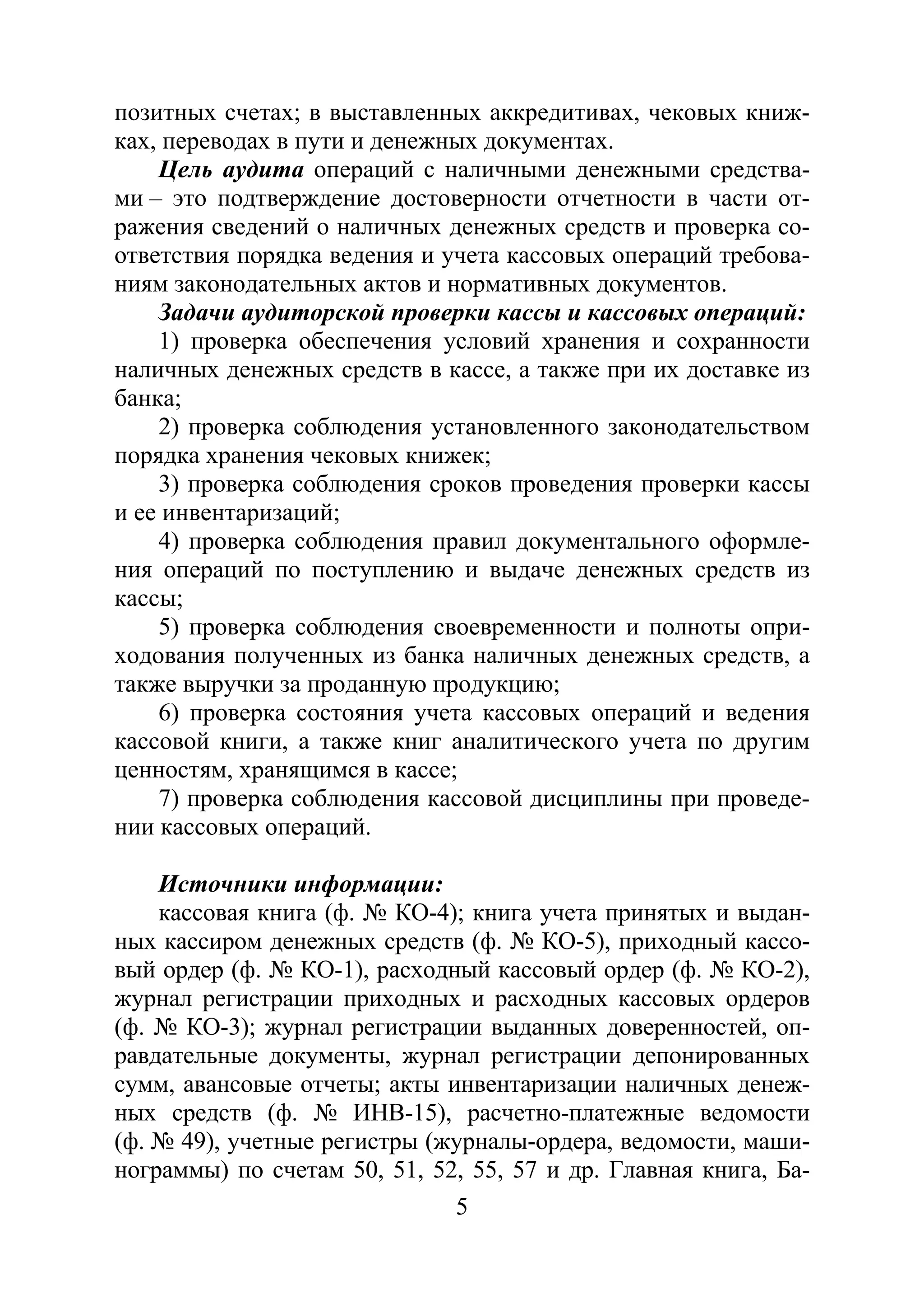 5
позитных счетах; в выставленных аккредитивах, чековых книж-
ках, переводах в пути и денежных документах.
Цель аудита операций с наличными денежными средства-
ми – это подтверждение достоверности отчетности в части от-
ражения сведений о наличных денежных средств и проверка со-
ответствия порядка ведения и учета кассовых операций требова-
ниям законодательных актов и нормативных документов.
Задачи аудиторской проверки кассы и кассовых операций:
1) проверка обеспечения условий хранения и сохранности
наличных денежных средств в кассе, а также при их доставке из
банка;
2) проверка соблюдения установленного законодательством
порядка хранения чековых книжек;
3) проверка соблюдения сроков проведения проверки кассы
и ее инвентаризаций;
4) проверка соблюдения правил документального оформле-
ния операций по поступлению и выдаче денежных средств из
кассы;
5) проверка соблюдения своевременности и полноты опри-
ходования полученных из банка наличных денежных средств, а
также выручки за проданную продукцию;
6) проверка состояния учета кассовых операций и ведения
кассовой книги, а также книг аналитического учета по другим
ценностям, хранящимся в кассе;
7) проверка соблюдения кассовой дисциплины при проведе-
нии кассовых операций.
Источники информации:
кассовая книга (ф. № КО-4); книга учета принятых и выдан-
ных кассиром денежных средств (ф. № КО-5), приходный кассо-
вый ордер (ф. № КО-1), расходный кассовый ордер (ф. № КО-2),
журнал регистрации приходных и расходных кассовых ордеров
(ф. № КО-3); журнал регистрации выданных доверенностей, оп-
равдательные документы, журнал регистрации депонированных
сумм, авансовые отчеты; акты инвентаризации наличных денеж-
ных средств (ф. № ИНВ-15), расчетно-платежные ведомости
(ф. № 49), учетные регистры (журналы-ордера, ведомости, маши-
нограммы) по счетам 50, 51, 52, 55, 57 и др. Главная книга, Ба-
Copyright ОАО «ЦКБ «БИБКОМ» & ООО «Aгентство Kнига-Cервис»
 