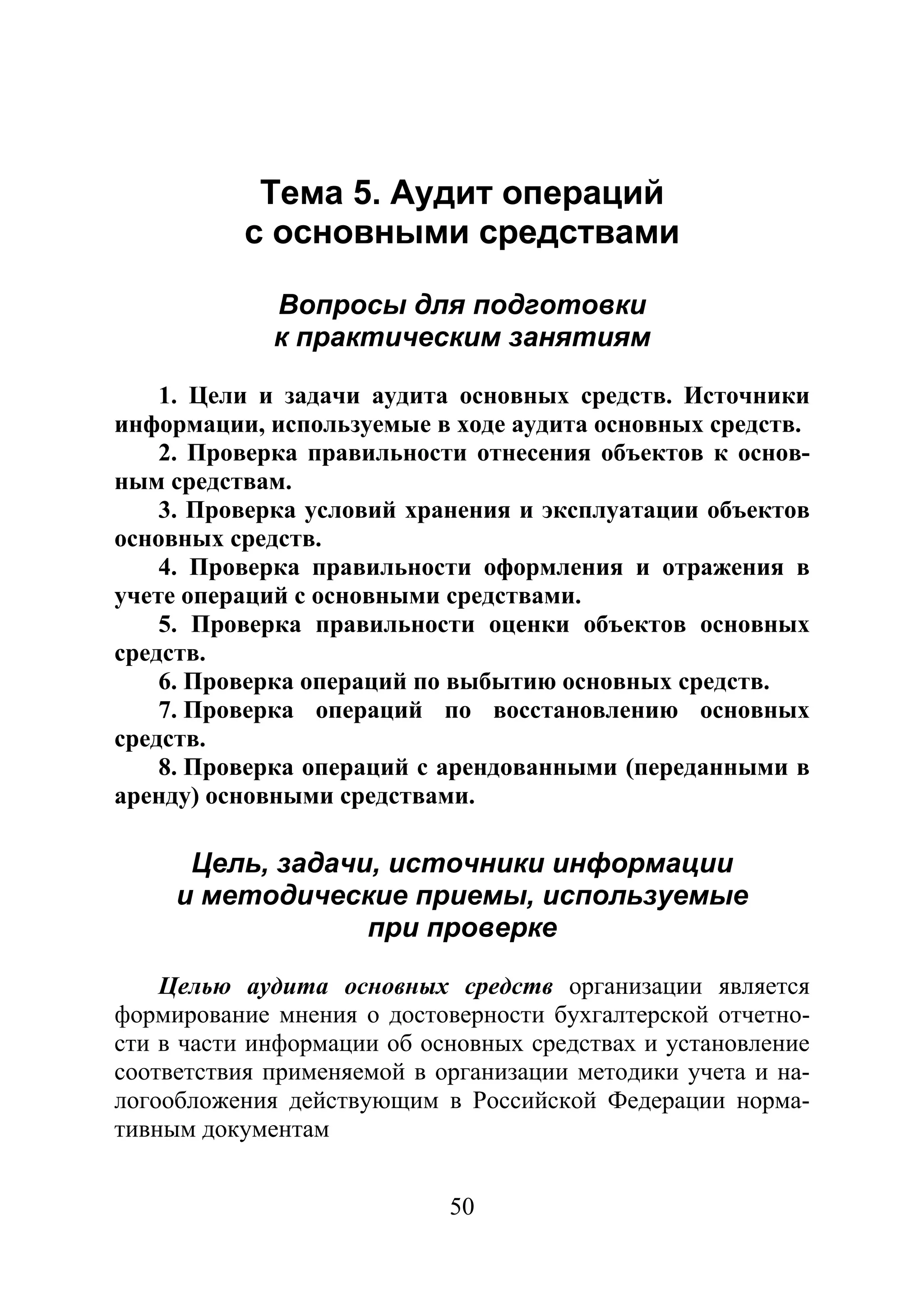 50
Тема 5. Аудит операций
с основными средствами
Вопросы для подготовки
к практическим занятиям
1. Цели и задачи аудита основных средств. Источники
информации, используемые в ходе аудита основных средств.
2. Проверка правильности отнесения объектов к основ-
ным средствам.
3. Проверка условий хранения и эксплуатации объектов
основных средств.
4. Проверка правильности оформления и отражения в
учете операций с основными средствами.
5. Проверка правильности оценки объектов основных
средств.
6. Проверка операций по выбытию основных средств.
7. Проверка операций по восстановлению основных
средств.
8. Проверка операций с арендованными (переданными в
аренду) основными средствами.
Цель, задачи, источники информации
и методические приемы, используемые
при проверке
Целью аудита основных средств организации является
формирование мнения о достоверности бухгалтерской отчетно-
сти в части информации об основных средствах и установление
соответствия применяемой в организации методики учета и на-
логообложения действующим в Российской Федерации норма-
тивным документам
Copyright ОАО «ЦКБ «БИБКОМ» & ООО «Aгентство Kнига-Cервис»
 