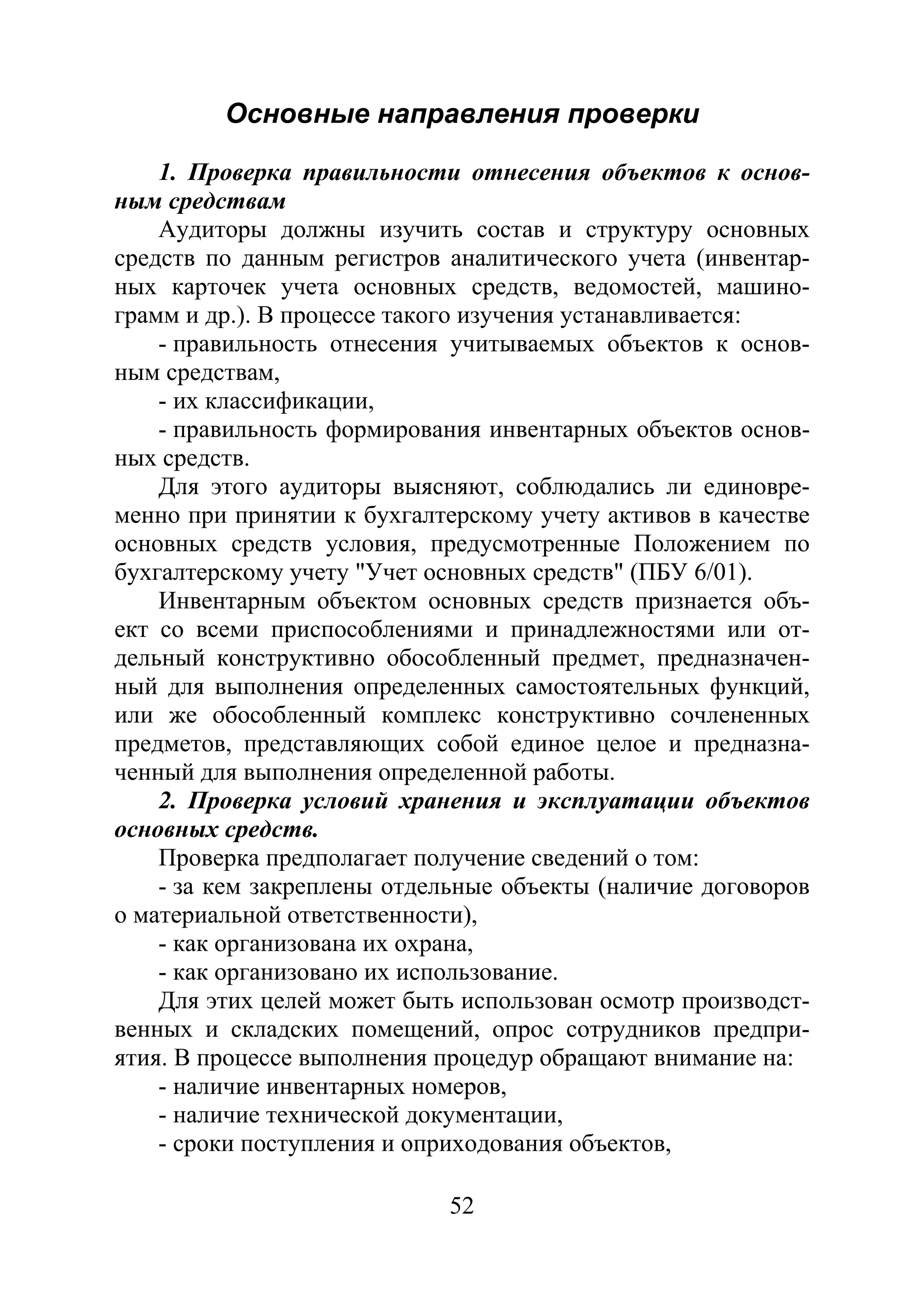 52
Основные направления проверки
1. Проверка правильности отнесения объектов к основ-
ным средствам
Аудиторы должны изучить состав и структуру основных
средств по данным регистров аналитического учета (инвентар-
ных карточек учета основных средств, ведомостей, машино-
грамм и др.). В процессе такого изучения устанавливается:
- правильность отнесения учитываемых объектов к основ-
ным средствам,
- их классификации,
- правильность формирования инвентарных объектов основ-
ных средств.
Для этого аудиторы выясняют, соблюдались ли единовре-
менно при принятии к бухгалтерскому учету активов в качестве
основных средств условия, предусмотренные Положением по
бухгалтерскому учету "Учет основных средств" (ПБУ 6/01).
Инвентарным объектом основных средств признается объ-
ект со всеми приспособлениями и принадлежностями или от-
дельный конструктивно обособленный предмет, предназначен-
ный для выполнения определенных самостоятельных функций,
или же обособленный комплекс конструктивно сочлененных
предметов, представляющих собой единое целое и предназна-
ченный для выполнения определенной работы.
2. Проверка условий хранения и эксплуатации объектов
основных средств.
Проверка предполагает получение сведений о том:
- за кем закреплены отдельные объекты (наличие договоров
о материальной ответственности),
- как организована их охрана,
- как организовано их использование.
Для этих целей может быть использован осмотр производст-
венных и складских помещений, опрос сотрудников предпри-
ятия. В процессе выполнения процедур обращают внимание на:
- наличие инвентарных номеров,
- наличие технической документации,
- сроки поступления и оприходования объектов,
Copyright ОАО «ЦКБ «БИБКОМ» & ООО «Aгентство Kнига-Cервис»
 