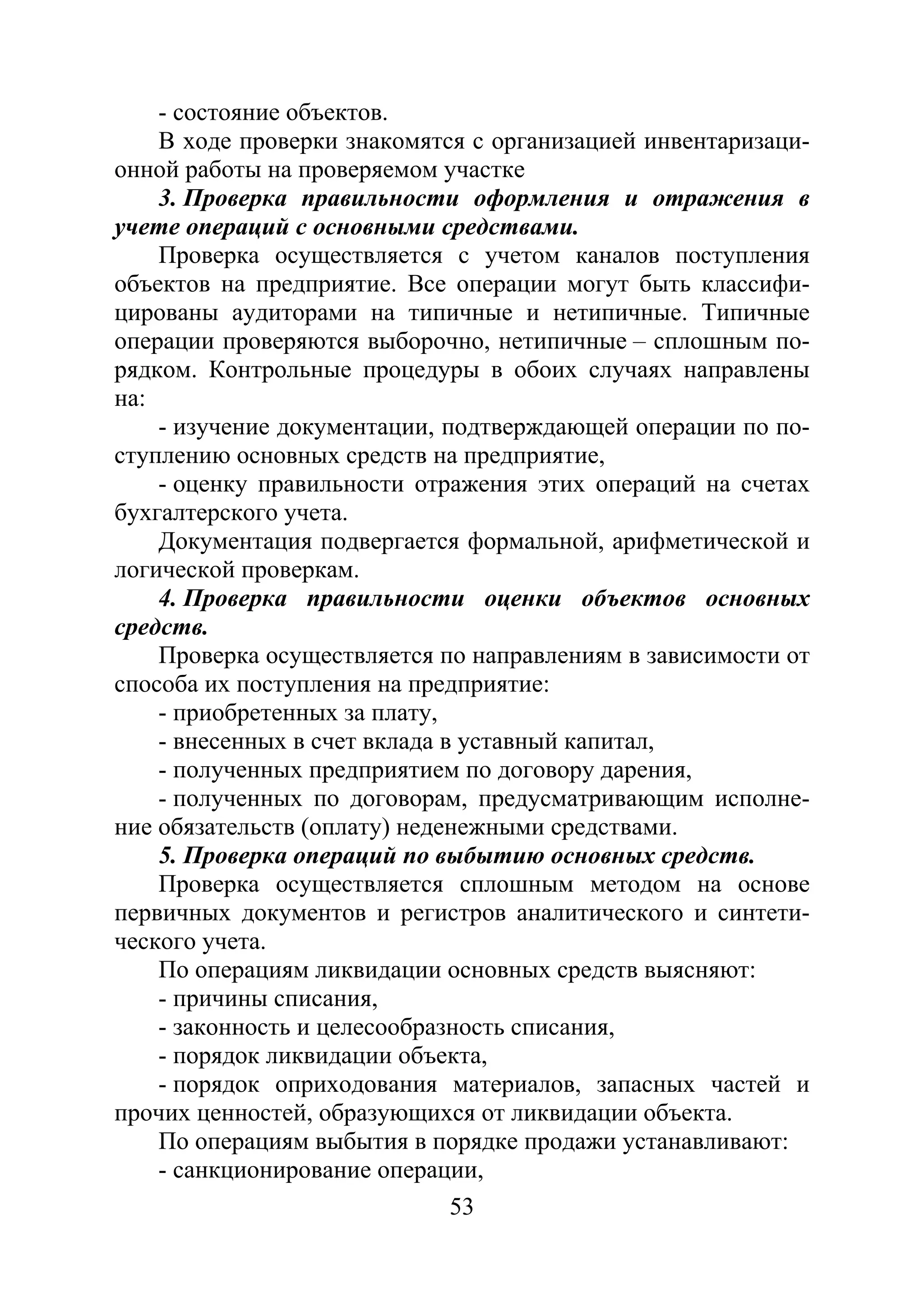 53
- состояние объектов.
В ходе проверки знакомятся с организацией инвентаризаци-
онной работы на проверяемом участке
3. Проверка правильности оформления и отражения в
учете операций с основными средствами.
Проверка осуществляется с учетом каналов поступления
объектов на предприятие. Все операции могут быть классифи-
цированы аудиторами на типичные и нетипичные. Типичные
операции проверяются выборочно, нетипичные – сплошным по-
рядком. Контрольные процедуры в обоих случаях направлены
на:
- изучение документации, подтверждающей операции по по-
ступлению основных средств на предприятие,
- оценку правильности отражения этих операций на счетах
бухгалтерского учета.
Документация подвергается формальной, арифметической и
логической проверкам.
4. Проверка правильности оценки объектов основных
средств.
Проверка осуществляется по направлениям в зависимости от
способа их поступления на предприятие:
- приобретенных за плату,
- внесенных в счет вклада в уставный капитал,
- полученных предприятием по договору дарения,
- полученных по договорам, предусматривающим исполне-
ние обязательств (оплату) неденежными средствами.
5. Проверка операций по выбытию основных средств.
Проверка осуществляется сплошным методом на основе
первичных документов и регистров аналитического и синтети-
ческого учета.
По операциям ликвидации основных средств выясняют:
- причины списания,
- законность и целесообразность списания,
- порядок ликвидации объекта,
- порядок оприходования материалов, запасных частей и
прочих ценностей, образующихся от ликвидации объекта.
По операциям выбытия в порядке продажи устанавливают:
- санкционирование операции,
Copyright ОАО «ЦКБ «БИБКОМ» & ООО «Aгентство Kнига-Cервис»
 